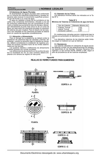 El Peruano
Jueves 8 de junio de 2006 320537
NORMAS LEGALES
R
EPUBLICA DEL PERU
f) Colectores de Aguas Pluviales
El alcantarillado de aguas pluviales está conformado
por un conjunto de colectores subterráneos y canales ne-
cesarios para evacuar la escorrentía superficial produci-
da por las lluvias a un curso de agua.
El agua es captada a través de los sumideros en las
calles y las conexiones domiciliarias y llevada a una red
de conductos subterráneos que van aumentando su diá-
metro a medida que aumenta el área de drenaje y descar-
gan directamente al punto más cerca no de un curso de
agua; por esta razón los colectores pluviales no requieren
de tuberías de gran longitud. Para el diseño de las tube-
rías a ser utilizadas en los colectores pluviales se deberá
tener en cuenta las siguientes consideraciones.
f.1. Ubicación y Alineamiento
Para el drenaje de la plataforma se deberá evitar la
instalación de colectores bajo las calzadas y bermas. Sin
embargo, cuando la ubicación bajo la calzada es inevita-
ble, deberá considerarse la instalación de registros pro-
vistos de accesos ubicados fuera de los límites determi-
nados por las bermas.
Los quiebres debidos a deflexiones de alineamiento
deberán tomarse con curvas circulares.
Las deflexiones de alineamiento en los puntos de quie-
bre no excederán de 10r, en caso contrario deberá em-
plearse una cámara de registro en ese punto.
f.2. Diámetro de los Tubos
Los diámetros mínimos serán los indicados en la Ta-
bla Nº 2.
Tabla Nº 2
Mínimos de Tuberías en Colectores de agua de lluvia
Tipo de Colector Diámetro Mínimo (m)
Colector Troncal 0,50
Lateral Troncal 0,40*
Conductor Lateral 0,40*
En instalaciones ubicadas parcial o totalmente bajo la
calzada se aumentarán en diámetros a 0.50 m por lo me-
nos
Los diámetros máximos de las tuberías están limita-
dos según el material con que se fabrican.
f.3. Resistencia
Las tuberías utilizadas en colectores de aguas pluvia-
les deberán cumplir con las especificaciones de resisten-
cia especificas en las Normas Técnicas Peruanas NTP
vigentes o a las normas ASTM, AWWA o DIN, según el
país de procedencia de las tuberías empleadas.
Documento Electrónico descargado de: www.urbanistasperu.org
 