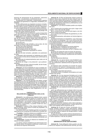 términos de dimensiones de los ambientes, relaciones
entre ellos, circulaciones y condiciones de uso.
Se ejecutará con materiales, componentes y equipos
de calidad que garanticen su seguridad, durabilidad y es-
tabilidad.
En las edificaciones se respetará el entorno inmedia-
to, conformado por las edificaciones colindantes, en lo re-
ferente a altura, acceso y salida de vehículos, integrándo-
se a las características de la zona de manera armónica.
En las edificaciones se propondrá soluciones técnicas
apropiadas a las características del clima, del paisaje, del
suelo y del medio ambiente general.
En las edificaciones se tomará en cuenta el desarrollo
futuro de la zona, en cuanto a vías públicas, servicios de
la ciudad, renovación urbana y zonificación.
Artículo 4.- Los parámetros urbanísticos y edificato-
rios de los predios urbanos deben estar definidos en el
Plan Urbano. Los Certificados de Parámetros deben con-
signar la siguiente información:
a) Zonificación.
b) Secciones de vías actuales y, en su caso, de vías
previstas en el Plan Urbano de la localidad.
c) Usos del suelo permitidos.
d) Coeficiente de edificación.
e) Porcentaje mínimo de área libre.
f) Altura de edificación expresada en metros.
g) Retiros.
h) Área de lote normativo, aplicable a la subdivisión
de lotes.
i) Densidad neta expresada en habitantes por hectá-
rea o en área mínima de las unidades que conformarán la
edificación.
j) Exigencias de estacionamientos para cada uno de
los usos permitidos.
k) Áreas de riesgo o de protección que pudieran
afectarlo.
l) Calificación de bien cultural inmueble, de ser el caso.
m) Condiciones particulares.
Artículo 5.- En las localidades en que no existan nor-
mas establecidas en los planes de acondicionamiento te-
rritorial, planes de desarrollo urbano provinciales, planes
urbanos distritales o planes específicos, el propietario de-
berá efectuar una propuesta, que será evaluada y apro-
bada por la Municipalidad Distrital, en base a los princi-
pios y criterios que establece el presente Reglamento.
Artículo 6.- Los proyectos con edificaciones de uso
mixto deberán cumplir con las normas correspondientes
a cada uno de los usos propuestos.
Artículo 7.- Las normas técnicas que deben cumplir
las edificaciones son las establecidas en el presente Re-
glamento Nacional de Edificaciones. No es obligatorio el
cumplimiento de normas internacionales que no hayan sido
expresamente homologadas en el Perú. Serán aplicables
normas de otros países, en caso que estas se encuentren
expresamente indicadas en este Reglamento o en nor-
mas sectoriales.
CAPITULO II
RELACIÓN DE LA EDIFICACION CON LA VIA
PÚBLICA
Articulo 8.- Las edificaciones deberán tener cuando
menos un acceso desde el exterior. El número de acce-
sos y sus dimensiones se definen de acuerdo con el uso
de la edificación. Los accesos desde el exterior pueden
ser peatonales y vehiculares. Los elementos móviles de
los accesos al accionarse, no podrán invadir las vías y
áreas de uso público.
Artículo 9.- Cuando el Plan Urbano Distrital lo esta-
blezca existirán retiros entre el límite de propiedad y el
límite de la edificación.
Los retiros tienen por finalidad permitir la privacidad y
seguridad de los ocupantes de la edificación y pueden ser:
- Frontales: Cuando la distancia se establece con re-
lación al lindero colindante con una vía pública.
- Laterales: Cuando la distancia se establece con re-
lación a uno o a ambos linderos laterales colindantes con
otros predios.
- Posteriores: Cuando la distancia se establece con
relación al lindero posterior.
Los planes urbanos establecen las dimensiones míni-
mas de los retiros. El proyecto a edificarse puede propo-
ner retiros de mayores dimensiones.
Artículo 10.- El Plan de Desarrollo Urbano puede es-
tablecer retiros para ensanche de la(s) vía(s) en que se
ubica el predio materia del proyecto de la edificación, en
cuyo caso esta situación deberá estar indicada en el Cer-
tificado de Parámetros Urbanísticos y Edificatorios o en el
Certificado de Alineamiento.
Artículo 11.- Los retiros frontales pueden ser emplea-
dos para:
a) La construcción de gradas para subir o bajar como
máximo 1.50 m del nivel de vereda.
b) La construcción de cisternas para agua y sus res-
pectivos cuartos de bombas.
c) La construcción de casetas de guardianía y su res-
pectivo baño.
d) Estacionamientos vehiculares con techos ligeros o
sin techar.
e) Estacionamientos en semisótano, cuyo nivel supe-
rior del techo no sobrepase 1.50 m por encima del nivel
de la vereda frente al lote. En este caso la rampa de acce-
so al estacionamiento en semi-sótano podrá iniciarse en
el límite de propiedad.
f) Cercos delanteros opacos.
g) Muretes para medidores de energía eléctrica
h) Reguladores y medidores de gas natural.
i) Almacenamiento enterrado de GLP y líquidos com-
bustibles
j) Techos de protección para el acceso de personas.
k) Escaleras abiertas a pisos superiores independien-
tes, cuando estos constituyan ampliaciones de la edifica-
ción original.
l) Piscinas
m) Sub-estaciones eléctricas
Artículo 12.- Los cercos tienen como finalidad la pro-
tección visual y/o auditiva y dar seguridad a los ocupan-
tes de la edificación; debiendo tener las siguientes carac-
terísticas:
a) Deberán estar colocados en el límite de propie-
dad, pudiendo ser opacos o transparentes. La coloca-
ción de cercos opacos no varía la dimensión de los re-
tiros exigibles.
b) La altura dependerá del entorno.
c) Deberán tener un acabado concordante con la edi-
ficación que cercan.
Artículo 13.- En las esquinas formadas por la inter-
sección de dos vías vehiculares, con el fin de evitar acci-
dentes de tránsito, cuando no exista retiro o se utilicen
cercos opacos, existirá un retiro en el primer piso, en dia-
gonal (ochavo) que deberá tener una longitud mínima de
3.00 m, medida sobre la perpendicular de la bisectriz del
ángulo formado por las líneas de propiedad correspon-
dientes a las vías que forman la esquina. El ochavo debe
estar libre de todo elemento que obstaculice la visibilidad.
Artículo 14.- Los voladizos tendrán las siguientes ca-
racterísticas:
a) En las edificaciones que no tengan retiro no se per-
mitirá voladizos sobre la vereda, salvo que por razones vin-
culadas al perfil urbano preexistente, el Plan Urbano distri-
tal establezca la posibilidad de ejecutar balcones, voladi-
zos de protección para lluvias, cornisas u otros elementos
arquitectónicos cuya proyección caiga sobre la vía pública.
b) Se puede edificar voladizos sobre el retiro frontal
hasta 0.50 m, a partir de 2.30 m de altura. Voladizos ma-
yores, exigen el aumento del retiro de la edificación en
una longitud equivalente.
c) No se permitirán voladizos sobre retiros laterales y
posteriores mínimos reglamentarios, ni sobre retiros fron-
tales cuya finalidad sea el ensanche de vía.
Artículo 15.- El agua de lluvias proveniente de cu-
biertas, azoteas, terrazas y patios descubiertos, deberá
contar con un sistema de recolección canalizado en todo
su recorrido hasta el sistema de drenaje público o hasta
el nivel del terreno.
El agua de lluvias no podrá verterse directamente so-
bre los terrenos o edificaciones de propiedad de terceros,
ni sobre espacios o vías de uso público.
CAPITULO III
SEPARACION ENTRE EDIFICACIONES
Artículo 16.- Toda edificación debe guardar una dis-
tancia con respecto a las edificaciones vecinas, por razo-
REGLAMENTO NACIONAL DE EDIFICACIONES
118
 