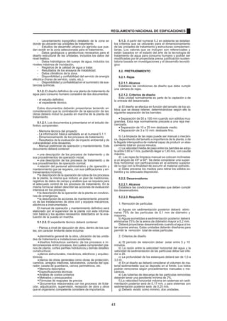 - Levantamiento topográfico detallado de la zona en
donde se ubicarán las unidades de tratamiento.
- Estudios de desarrollo urbano y/o agrícola que pue-
dan existir en la zona seleccionada para el tratamiento.
- Datos geológicos y geotécnicos necesarios para el
diseño estructural de las unidades, incluidos los datos del
nivel freático.
- Datos hidrológicos del cuerpo de agua, incluidos los
niveles máximos de inundación.
- Registros de la calidad de agua a tratar.
- Resultados de los ensayos de tratabilidad.
- Datos climáticos de la zona.
- Disponibilidad y confiabilidad del servicio de energía
eléctrica (horas de servicio, costo, etc.).
- Disponibilidad y confiabilidad en el suministro de sus-
tancias químicas.
5.1.2. El diseño definitivo de una planta de tratamiento de
agua para consumo humano consistirá de dos documentos:
- el estudio definitivo
- el expediente técnico.
Estos documentos deberán presentarse teniendo en
consideración que la contratación de la ejecución de las
obras deberá incluir la puesta en marcha de la planta de
tratamiento.
5.1.2.1. Los documentos a presentarse en el estudio de-
finitivo comprenden:
- Memoria técnica del proyecto
- La información básica señalada en el numeral 5.1.1
- Dimensionamiento de los procesos de tratamiento
- Resultados de la evaluación de impacto ambiental y de
vulnerabilidad ante desastres.
- Manual preliminar de operación y mantenimiento. Este
documento deberá contener:
una descripción de los procesos de tratamiento y de
sus procedimientos de operación inicial;
·
una descripción de los procesos de tratamiento y de
sus procedimientos de operación normal;
relación del personal administrativo y de operación y
mantenimiento que se requiera, con sus calificaciones y en-
trenamientos mínimos;
la descripción de la operación de rutina de los procesos
de la planta, la misma que incluirá un plan de mediciones,
registros de datos de campo y análisis que se requiera para
el adecuado control de los procesos de tratamiento. En la
misma forma se deben describir las acciones de evaluación
intensiva en los procesos;
la descripción de la operación de la planta en condicio-
nes de emergencia;
la descripción de acciones de mantenimiento preventi-
vo de las instalaciones de obra civil y equipos mecánicos,
eléctricos e instrumentales.
El manual de operación y mantenimiento definitivo será
elaborado por el supervisor de la planta con esta informa-
ción básica y los ajustes necesarios detectados en la eva-
luación de la puesta en marcha.
5.1.2.2. El expediente técnico deberá contener:
- Planos a nivel de ejecución de obra, dentro de los cua-
les, sin carácter limitante debe incluirse:
planimetría general de la obra, ubicación de las unida-
des de tratamiento e instalaciones existentes;
diseños hidráulicos sanitario: de los procesos e in-
terconexiones entre procesos, los cuales comprenden pla-
nos de planta, cortes perfiles hidráulicos y demás detalles
constructivos;
planos estructurales, mecánicos, eléctricos y arquitec-
tónicos;
planos de obras generales como obras de protección,
caminos, arreglos interiores, laboratorios, vivienda del ope-
rador, caseta de guardianía, cercos perimétricos, etc.
Memoria descriptiva
Especificaciones técnicas
Análisis de costos unitarios
Metrados y presupuestos
Fórmulas de reajustes de precios
Documentos relacionados con los procesos de licita-
ción, adjudicación, supervisión, recepción de obra y otros
que el organismo competente considere de importancia.
5.1.3. A partir del numeral 5.2 en adelante se detallan
los criterios que se utilizarán para el dimensionamiento
de las unidades de tratamiento y estructuras complemen-
tarias. Los valores que se incluyen son referenciales y
están basados en el estado del arte de la tecnología de
tratamiento de agua para consumo humano y podrán ser
modificadas por el proyectista previa justificación susten-
tatoria basada en investigaciones y el desarrollo tecnoló-
gico
5.2. PRETRATAMIENTO
5.2.1. Rejas
5.2.1.1. Alcance
Establece las condiciones de diseño que debe cumplir
una cámara de rejas.
5.2.1.2. Criterios de diseño
Esta unidad normalmente es parte de la captación o de
la entrada del desarenador.
a) El diseño se efectúa en función del tamaño de los só-
lidos que se desea retener, determinándose según ello la
siguiente separación de los barrotes:
· Separación de 50 a 100 mm cuando son sólidos muy
grandes. Esta reja normalmente precede a una reja me-
canizada.
· Separación de 10 a 25 mm desbaste medio.
· Separación de 3 a 10 mm: desbaste fino.
b) La limpieza de las rejas puede ser manual o mecáni-
ca, dependiendo del tamaño e importancia de la planta, o de
la llegada intempestiva de material capaz de producir un atas-
camiento total en pocos minutos.
c) La velocidad media de paso entre los barrotes se adop-
ta entre 0,60 a 1 m/s, pudiendo llegar a 1,40 m/s, con caudal
máximo.
d) Las rejas de limpieza manual se colocan inclinadas
a un ángulo de 45º a 60º. Se debe considerar una super-
ficie horizontal con perforaciones en el extremo superior
de la reja con la finalidad de escurrir el material extraído.
e) Debe preverse los medios para retirar los sólidos ex-
traídos y su adecuada disposición.
5.2.2. Desarenadores
5.2.2.1. Alcance
Establece las condiciones generales que deben cumplir
los desarenadores.
5.2.2.2. Requisitos
1. Remoción de partículas
a) Aguas sin sedimentación posterior deberá elimi-
narse 75% de las partículas de 0,1 mm de diámetro y
mayores.
b) Aguas sometidas a sedimentación posterior deberá
eliminarse 75% de la arena de diámetro mayor a 0,2 mm.
Deberá proyectarse desarenadores cuando el agua a tra-
tar acarree arenas. Estas unidades deberán diseñarse para
permitir la remoción total de estas partículas
2. Criterios de diseño
a) El período de retención deber estar entre 5 y 10
minutos.
b) La razón entre la velocidad horizontal del agua y la
velocidad de sedimentación de las partículas deber ser infe-
rior a 20.
c) La profundidad de los estanques deberá ser de 1,0 a
3,0 m.
d) En el diseño se deberá considerar el volumen de ma-
terial sedimentable que se deposita en el fondo. Los lodos
podrán removerse según procedimientos manuales o me-
cánicos.
e) Las tuberías de descarga de las partículas removidas
deberán tener una pendiente mínima de 2%.
f) La velocidad horizontal máxima en sistemas sin sedi-
mentación posterior será de 0,17 m/s. y para sistemas con
sedimentación posterior será de 0,25 m/s.
g) Deberá existir, como mínimo, dos unidades.
·
·
·
·
·
·
·
·
·
·
·
·
·
·
·
REGLAMENTO NACIONAL DE EDIFICACIONES
41
 