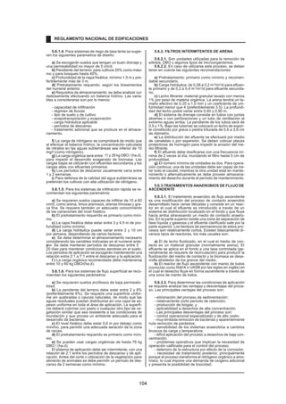 5.6.1.4. Para sistemas de riego de tasa lenta se sugie-
ren los siguientes parámetros de diseño:
a) Se escogerán suelos que tengan un buen drenaje y
una permeabilidad no mayor de 5 cm/d.
b) Pendiente del terreno: para cultivos 20% como máxi-
mo y para bosques hasta 40%.
c) Profundidad de la napa freática: mínimo 1,5 m y pre-
feriblemente más de 3 m.
d) Pretratamiento requerido: según los lineamientos
del numeral anterior.
e) Requisitos de almacenamiento: se debe analizar cui-
dadosamente efectuando un balance hídrico. Las varia-
bles a considerarse son por lo menos:
- capacidad de infiltración
- régimen de lluvias
- tipo de suelo y de cultivo
- evapotranspiración y evaporación
- carga hidráulica aplicable
- períodos de descanso
- tratamiento adicional que se produce en el almace-
namiento.
f) La carga de nitrógeno se comprobará de modo que
al efectuar el balance hídrico, la concentración calculada
de nitratos en las aguas subterráneas sea inferior de 10
mg/l (como nitrógeno).
g) La carga orgánica será entre 11 y 28 kg DBO / (ha.d),
para impedir el desarrollo exagerado de biomasa. Las
cargas bajas se utilizarán con efluentes secundarios y las
cargas altas con efluentes primarios.
h) Los períodos de descanso usualmente varía entre
1 y 2 semanas.
i) Para defensa de la calidad del agua subterránea se
preferirán los cultivos con alta utilización de nitrógeno.
5.6.1.5. Para los sistemas de infiltración rápida se re-
comiendan los siguientes parámetros:
a) Se requieren suelos capaces de infiltrar de 10 a 60
cm/d, como arena, limos arenosos, arenas limosas y gra-
va fina. Se requiere también un adecuado conocimiento
de las variaciones del nivel freático.
b) El pretratamiento requerido es primario como míni-
mo.
c) La capa freática debe estar entre 3 y 4,5 m de pro-
fundidad como mínimo.
d) La carga hidráulica puede variar entre 2 y 10 cm
por semana, dependiendo de varios factores.
e) Se debe determinar el almacenamiento necesario
considerando las variables indicadas en el numeral ante-
rior. Se debe mantener períodos de descanso entre 5
y
20 días para mantener condiciones aerobias en el suelo.
Los períodos de aplicación se escogerán manteniendo una
relación entre 2:1 a 7:1 entre el descanso y la aplicación.
f ) La carga orgánica recomendada debe mantenerse
entre 10 y 60 kg DBO/(ha.d).
5.6.1.6. Para los sistemas de flujo superficial se reco-
miendan los siguientes parámetros:
a) Se requieren suelos arcillosos de baja permeabi-
lidad.
b) La pendiente del terreno debe estar entre 2 y 8%
(preferiblemente 6%). Se requiere una superficie unifor-
me sin quebradas o cauces naturales, de modo que las
aguas residuales puedan distribuirse en una capa de es-
pesor uniforme en toda el área de aplicación. La superfi-
cie deberá cubrirse con pasto o cualquier otro tipo de ve-
getación similar que sea resistente a las condiciones de
inundación y que provea un ambiente adecuado para el
desarrollo de bacterias.
c) El nivel freático debe estar 0,6 m por debajo como
mínimo, para permitir una adecuada aeración de la zona
de raíces.
d) El pretratamiento requerido es primario como míni-
mo.
e) Se pueden usar cargas orgánicas de hasta 76 kg
DBO / (ha.d).
El sistema de aplicación debe ser intermitente, con una
relación de 2:1 entre los períodos de descanso y de apli-
cación. Antes del corte o utilización de la vegetación para
alimento de animales se debe permitir un período de des-
canso de 2 semanas como mínimo.
5.6.2. FILTROS INTERMITENTES DE ARENA
5.6.2.1. Son unidades utilizadas para la remoción de
sólidos, DBO y algunos tipos de microorganismos.
5.6.2.2. En caso de utilizarse este proceso, se deben
tener en cuenta las siguientes recomendaciones:
a) Pretratamiento: primario como mínimo y recomen-
dable secundario.
b) Carga hidráulica: de 0,08 a 0,2 m3
/m2
/d para efluen-
te primario y de 0,2 a 0,4 m3
/m2
/d para efluente secunda-
rio.
c) Lecho filtrante: material granular lavado con menos
1% por peso de materia orgánica. La arena tendrá un ta-
maño efectivo de 0,35 a 1,0 mm y un coeficiente de uni-
formidad menor que 4 (preferiblemente 3,5). La profundi-
dad del lecho podrá variar entre 0,60 y 0,90 m.
d) El sistema de drenaje consiste en tubos con juntas
abiertas o con perforaciones y un tubo de ventilación al
extremo aguas arriba. La pendiente de los tubos será de
0,5 y 1%. Bajo las tuberías se colocará un lecho de sopor-
te constituido por grava o piedra triturada de 0,6 a 3,8 cm
de diámetro.
e) La distribución del afluente se efectuará por medio
de canaletas o por aspersión. Se deben colocar placas
protectoras de hormigón para impedir la erosión del me-
dio filtrante.
f) El afluente debe dosificarse con una frecuencia mí-
nima de 2 veces al día, inundando el filtro hasta 5 cm de
profundidad.
g) El número mínimo de unidades es dos. Para opera-
ción continua, una de las unidades debe ser capaz de tra-
tar todo el caudal, mientras la otra unidad está en mante-
nimiento o alternativamente se debe proveer almacena-
miento del desecho durante el período de mantenimiento.
5.6.3.TRATAMIENTOS ANAEROBIOS DE FLUJO DE
ASCENDENTE
5.6.3.1. El tratamiento anaerobio de flujo ascendente
es una modificación del proceso de contacto anaerobio
desarrollado hace varias décadas y consiste en un reac-
tor en el cual el efluente es introducido a través de un
sistema de distribución localizado en el fondo y que fluye
hacia arriba atravesando un medio de contacto anaero-
bio. En la parte superior existe una zona de separación de
fase líquida y gaseosa y el efluente clarificado sale por la
parte superior. Los tiempos de permanencia de estos pro-
cesos son relativamente cortos. Existen básicamente di-
versos tipos de reactores, los más usuales son:
a) El de lecho fluidizado, en el cual el medio de con-
tacto es un material granular (normalmente arena). El
efluente se aplica en el fondo a una tasa controlada (ge-
neralmente se requiere de recirculación) para producir la
fluidización del medio de contacto y la biomasa se desa-
rrolla alrededor de los granos del medio.
b) El reactor de flujo ascendente con manto de lodos
(conocido como RAFA o UASB por las siglas en inglés) en
el cual el desecho fluye en forma ascendente a través de
una zona de manto de lodos.
5.6.3.2. Para determinar las condiciones de aplicación
se requiere analizar las ventajas y desventajas del proce-
so. Las principales ventajas del proceso son:
- eliminación del proceso de sedimentación;
- relativamente corto período de retención;
- producción de biogas; y
- aplicabilidad a desechos de alta concentración.
- Las principales desventajas del proceso son:
- control operacional especializado y de alto costo;
- muy limitada remoción de bacterias y aparentemente
nula remoción de parásitos;
- sensibilidad de los sistemas anaerobios a cambios
bruscos de carga y temperatura;
- difícil aplicación del proceso a desechos de baja con-
centración;
- problemas operativos que implican la necesidad de
operación calificada para el control del proceso;
- deterioro de la estructura por efecto de la corrosión;
- necesidad de tratamiento posterior, principalmente
porque el proceso transforma el nitrógeno orgánico a amo-
níaco, lo cual impone una demanda de oxígeno adicional
y presenta la posibilidad de toxicidad;
REGLAMENTO NACIONAL DE EDIFICACIONES
104
 