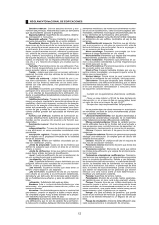 Estudios básicos: Son los estudios técnicos y eco-
nómicos del proyecto, mediante los cuales se demuestra
que es procedente ejecutar el proyecto.
Espacio público: Superficie de uso público, destina-
do a circulación o recreación.
Expansión urbana: Proceso mediante el cual se in-
crementa la superficie ocupada de un centro poblado.
Expediente técnico: Conjunto de documentos que
determinan en forma explícita las características, requi-
sitos y especificaciones necesarias para la ejecución de
la edificación. Esta constituido por: planos por especiali-
dades, especificaciones técnicas, metrados y presupues-
tos, análisis de precios unitarios, cronograma de ejecu-
ción y memoria descriptiva y si fuese el caso, formulas
de reajuste de precios, estudios técnicos específicos (de
suelos, de impacto vial, de impacto ambiental, geológi-
cos, etc.), y la relación de ensayos y/o pruebas que se
requieren.
Fachada: Paramento exterior de una edificación. Pue-
de ser frontal, la que da hacia la vía a través de la que se
puede acceder, lateral o posterior.
Frente: Lindero que limita con un acceso vehicular o
peatonal. Se mide entre los vértices de los linderos que
intersectan con el.
Frente de manzana: Lindero frontal de uno o va-
rios lotes colindantes. Se mide entre los vértices for-
mados con los linderos exteriores de los lotes colin-
dantes con vías vehiculares, vías peatonales o áreas
de uso público.
Garantías: Documento que entregan las entidades que
participan en la ejecución de cualquier etapa del proyec-
to, a los clientes de los productos de la edificación, me-
diante el cual certifican la calidad del producto por un tiem-
po determinado.
Habilitación urbana: Proceso de convertir un terreno
rústico en urbano, mediante la ejecución de obras de ac-
cesibilidad, distribución de agua y recolección de desagüe,
distribución de energía e iluminación pública, pistas y ve-
redas.Adicionalmente podrá contar con redes para distri-
bución de gas y redes de comunicaciones. Las habilita-
ciones urbanas pueden ser ejecutadas de manera pro-
gresiva.
Iluminación artificial: Sistema de iluminación ac-
cionado eléctricamente suficiente para atender las de-
mandas de los usuarios de acuerdo a la función que
desarrollan.
Iluminación natural: Nivel de luz que ingresa a una
habitación.
Independización: Proceso de división de una parcela
o una edificación en varias unidades inmobiliarias inde-
pendientes.
Inscripción registral: Proceso de inscribir un predio
en el registro de la propiedad inmueble de la localidad
donde se encuentra.
Isla rústica: T
erreno sin habilitar circundado por zo-
nas con habilitación urbana.
Limite de propiedad: Cada uno de los linderos que
definen la poligonal que encierra el área de un terreno
urbano o rústico.
Limite de edificación: Línea que define hasta donde
puede llegar el área techada de la edificación.
Local: Cualquier edificación de uso no residencial, de
un solo ambiente principal y ambientes de servicio.
Localización: Ver Ubicación.
Lote: Superficie de terreno urbano delimitado por una
poligonal, definido como resultado de un proceso de habi-
litación urbana y subdivisión del suelo.
Lote mínimo: Superficie mínima que debe tener un
terreno urbano según el uso asignado.
Lote normativo: Superficie de lote de una habilita-
ción urbana de acuerdo a la zonificación establecida,
densidad y uso del suelo. Sirve de base para el diseño
de las habilitaciones urbanas y para la subdivisión de
lotes.
Lotización: Subdivisión del suelo en lotes.
Manzana: Lote o conjunto de lotes limitados por vías
vehiculares, vías peatonales o áreas de uso público, en
todos sus frentes.
Mezanine: Piso habitable que no techa la totalidad del
piso inferior, creando un espacio a doble o mayor altura.
Se considera un piso más y el área techada es la proyec-
ción del techo que cubre su área de piso.
Mobiliario: Conjunto de elementos que se colocan en
una edificación y que no son de carácter fijo y permanen-
te, tales como: muebles, tabiques interiores desmontables,
elementos metálicos o de madera que al retirarse no afec-
tan el uso de la edificación, cielo rasos descolgados des-
montables, elementos livianos para el control del paso de
la luz, elementos de iluminación y otros similares.
Mobiliario urbano: Conjunto de elementos instalados
en ambientes de uso público, destinados al uso de las
personas.
Modificación del proyecto: Cambios que se introdu-
cen a un proyecto o a una obra de construcción entre la
fecha de la licencia y la conformidad de obra, supongan o
no un aumento del área techada.
Muro cortafuego: Paramento que cumple con la re-
sistencia al fuego establecida en una norma.
Muro divisorio: Paramento que separa dos inmuebles
independientes, pudiendo o no ser medianero.
Muro medianero: Paramento que pertenece en co-
mún a dos predios colindantes. La línea imaginaria que
los divide pasa por su eje.
Muro Perimétrico: Paramento que cerca el perímetro
de un predio sobre sus linderos.
Nivel o Piso: Espacio habitable limitado por una su-
perficie inferior transitable y una superior que la techa. El
último piso no tiene techo.
Núcleo básico: Forma inicial de una vivienda com-
puesta de un ambiente de uso múltiple y otro para aseo.
Obra menor: Obra que se ejecuta para modificar ex-
cepcionalmente, una edificación existente y que no altera
sus elementos estructurales, ni su función. Puede consis-
tir en una ampliación, remodelación o refacción y tiene
las siguientes características:
- Cumplir con los parámetros urbanísticos y edificato-
rios;
- Tener un área inferior a 30 m2 de área techada de
intervención; o, en el caso de las no mensurables, tener
un valor de obra no se mayor de seis (6) UIT.
- Se ejecutan bajo responsabilidad del propietario.
No se pueden ejecutar obras menores sin autorización
en inmuebles ubicados en zonas monumentales y/o Bie-
nes Culturales Inmuebles.
Obras de mantenimiento: Son aquellas destinadas a
conservar las características originales de los materiales
y las instalaciones de las edificaciones existentes.
Obras complementarias: Obras de carácter perma-
nente edificadas fuera de los límites del área techada y
que se ejecutan para cumplir funciones de seguridad, al-
macenamiento, pavimentación y colocación de equipos.
Oficina: Espacio dedicado a la ejecución de trabajo
intelectual.
Ocupación máxima: Número de personas que puede
albergar una edificación. Se emplea para el cálculo del
sistema de evacuación.
Ochavo: Recorte en chaflán en el lote en esquina de
dos vías de circulación vehicular.
Paramento interior: Elemento de cierre que divide dos
ambientes o espacios.
Paramento exterior: Elemento de cierre que define
los límites de la edificación y la separa del ambiente exte-
rior no techado.
Parámetros urbanísticos y edificatorios: Disposicio-
nes técnicas que establecen las características que debe
tener un proyecto de edificación. Señala el uso del suelo,
las dimensiones del lote normativo, el coeficiente de edifi-
cación, la densidad neta de habitantes por hectárea, la
altura de la edificación, los retiros, el porcentaje de área
libre, el número de estacionamientos y otras condiciones
que deben ser respetada por las personas que deseen
efectuar una obra nueva sobre un lote determinado o
modificar una edificación existente.
Parcela: Superfície de terreno rústico.
Parcelación: División de un predio rústico e parcelas,
sin cambio de uso, en zona rural o de expansión urbana.
Parque: Espacio libre de uso público destinado a la
recreación pasiva o activa, con predominancia de áreas
verdes naturales, de dimensiones establecidas en los mí-
nimos normativos, que puede tener instalaciones para el
esparcimiento o para la práctica de un deporte.
Pasaje: Vía para el tránsito de peatonal, que puede
recibir el uso eventual de vehículos y que está conectada
a una vía de tránsito vehicular o a un espacio de uso pú-
blico.
Pasaje de circulación: Ambiente de la edificación asig-
nado exclusivamente a la circulación de personas.
REGLAMENTO NACIONAL DE EDIFICACIONES
12
 