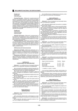 Pueden ser:
Nacionales
Internacionales
Terminal Terrestre .- Edificación complementaria del
servicio de transporte terrestre, que cuenta con instala-
ciones y equipamiento para el embarque y desembarque
de pasajeros y/o carga, de acuerdo a sus funciones. Pue-
den o no contar con terminales de vehículos, depósitos
para vehículos. Los terminales terrestres deben contar con
un Certificado de Habilitación Técnica deTerminales TE-
rrestres, emitido por el MTC y que acredita que el terminal
terrestre cumple con los requisitos y condiciones técnicas
establecidas en el reglamento aprobado por D.S. Nº 009-
204-MTC del 03/03/04.
Pueden ser:
Interurbanos
Interprovinciales
Internacionales
Estación Ferroviaria.- Edificación complementaria a
los servicios de transporte por tren, compuesta de infra-
estructura vial, instalaciones y equipos que tienen por ob-
jeto el embarque y desembarque de pasajeros y/o carga,
de acuerdo a sus funciones.
Terminal Portuario.- Edificación portuaria dotada de
una zona terrestre y marítima, infraestructuras, superes-
tructuras, instalaciones, y equipos que, dentro o fuera de
un puerto, tiene por objeto la atención Naves que trans-
portan, mercaderías y/o pasajeros correspondientes a un
tráfico predeterminado.
Edificaciones de Comunicaciones
Estaciones de Radio.- Edificación destinada a la ra-
dio difusión sonora. Comprende la planta transmisora, el
sistema irradiante, los enlaces físicos y radioeléctricos y
estudio (s) destinados a prestar el servicio de radiodifu-
sión.
Estaciones de Televisión.- Edificación destinada a la
radio difusión por televisión. Comprende la planta trans-
misora, el sistema irradiante, los enlaces físicos y radio-
eléctricos y estudio (s) destinados a prestar el servicio de
radiodifusión.
CAPITULO II
CONDICIONES DE HABITABILIDAD
Artículo 3.- Las edificaciones de transporte deberán
cumplir con los siguientes requisitos de habitabilidad
a) La circulación de pasajeros y personal operativo de-
berá diferenciarse de la circulación de carga y mercancía.
b) Los pisos serán de material antideslizante.
c) El ancho de los pasajes de circulación, vanos de
acceso y escaleras se calcularán en base al número de
ocupantes
d) La altura libre de los ambientes de espera será como
mínimo de tres metros.
e) Los pasajes interiores de uso público tendrán un
ancho mínimo de 1.20m
f) El ancho mínimo de los vanos de acceso será de
1.80 mts.
g) Las puertas corredizas de material transparente
serán de cristal templado accionadas por sistemas auto-
máticos que apertura por detección de personas.
h) Las puertas batientes tendrán barras de acciona-
miento a todo lo ancho y un sistema de cierre hidráulico
i) Adicionalmente deberán contar con elementos que
permitan ser plenamente visibles.
SUB-CAPITULO I
AEROPUERTOS
Artículo 4.- Para la localización de aeropuertos se con-
siderará lo siguiente:
a) Su ubicación deberá estar contemplada en el plan
urbano de la localidad y de acuerdo a la zonificación esta-
blecida.
b) La extensión del terreno requerido estará en fun-
ción de la categoría del Aeropuerto.
c) Las edificaciones e instalaciones se ubicaran y orien-
taran según las condiciones climatológicas.
SUB-CAPITULO II
TERMINALES TERRESTRES
Artículo 5.- Para la localización de terminales terres-
tres se considerará lo siguiente:
a) Su ubicación deberá estar de acuerdo a lo estable-
cido en el Plan Urbano.
b) El terreno deberá tener un área que permita alber-
gar en forma simultánea al número de unidades que pue-
dan maniobrar y circular sin interferir unas con otras en
horas de máxima demanda.
c) El área destinada a maniobras y circulación debe
ser independiente a las áreas que se edifiquen para los
servicios de administración, control, depósitos, así como
servicios generales para pasajeros.
d) Deberán presentar un Estudio de Impacto Vial e Im-
pactoAmbiental.
e) Deberán contar con áreas para el estacionamien-
to y guardianía de vehículos de los usuarios y de servi-
cio público de taxis dentro del perímetro del terreno del
terminal.
Artículo 6.- Las edificaciones para terminales terres-
tres deberán cumplir con los siguientes requisitos:
a) Los accesos para salida y llegada de pasajeros de-
ben ser independientes.
b) Debe existir un área destinada al recojo de equi-
paje
c) El acceso y salida de los buses al terminal debe
resolverse de manera que exista visibilidad de la vereda
desde el asiento del conductor
.
d) La zona de abordaje a los buses debe estar bajo
techo y permitir su acceso a personas con discapacidad.
e) Deben contar con sistemas de comunicación visual
y sonora.
Artículo 7.- Las edificaciones para terminales terres-
tres, estarán provistas de servicios sanitarios según lo que
se establece a continuación:
Según el número de personas Hombres Mujeres
De 0 a 100 personas 1L, 1u, 1I 1L,1I
De 101 a 200 2L, 2u, 2I 2L,2I
De 201 a 500 3L, 3u, 3I 3L,3
Cada 300 personas adicionales 1L, 1u, 1I 1L, 1I
L = lavatorio, u= urinario, I = Inodoro
Los servicios higiénicos estarán sectorizados de
acuerdo a la distribución de las salas de espera de pa-
sajeros.
Adicionalmente deben proveerse servicios sanitarios
para el personal de acuerdo a la demanda para oficinas,
para los ambientes de uso comercial como restaurantes o
cafeterías y para personal de mantenimiento.
SUB-CAPITULO III
ESTACIONES FERROVIARIAS
Artículo 8.- Las edificaciones para terminales terres-
tres deberán cumplir con los siguientes requisitos:
a) Los accesos para salida y llegada de pasajeros de-
ben ser independientes.
b) Debe existir un área destinada al recojo de equi-
paje
c) La zona de abordaje a los trenes debe estar bajo
techo y permitir su acceso a personas con discapacidad.
d) Deben contar con sistemas de comunicación visual
y sonora.
e) Las dimensiones de los andenes para abordaje de-
ben ser suficientes para alojar al número de personas que
pueda abordar entren en una estación
Artículo 9.- Las edificaciones para estaciones ferro-
viarias, estarán provistas de servicios sanitarios según lo
que se establece a continuación:
REGLAMENTO NACIONAL DE EDIFICACIONES
145
 