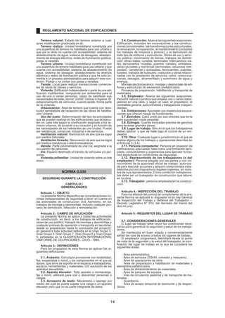 Terreno natural: Estado del terreno anterior a cual-
quier modificación practicada en él.
Terreno rústico: Unidad inmobiliaria constituida por
una superficie de terreno no habilitada para uso urbano y
que por lo tanto no cuenta con accesibilidad, sistema de
abastecimiento de agua, sistema de desagües, abasteci-
miento de energía eléctrica, redes de iluminación pública,
pistas ni veredas.
Terreno urbano: Unidad inmobiliaria constituida por
una superficie de terreno habilitado para uso urbano y que
cuenta con accesibilidad, sistema de abastecimiento de
agua, sistema de desagüe, abastecimiento de energía
eléctrica y redes de iluminación pública y que ha sido so-
metida a un proceso administrativo para adquirir esta con-
dición. Puede o no contar con pistas y veredas.
Tienda: Local para realizar transacciones comercia-
les de venta de bienes y servicios.
Vivienda: Edificación independiente o parte de una edi-
ficación multifamiliar, compuesta por ambientes para el
uso de una o varias personas, capaz de satisfacer sus
necesidades de estar, dormir, comer, cocinar e higiene. El
estacionamiento de vehículos, cuando existe, forma parte
de la vivienda.
Urbanización: Área de terreno que cuenta con reso-
lución aprobatoria de recepción de las obras de habilita-
ción Urbana.
Uso del suelo: Determinación del tipo de actividades
que se pueden realizar en las edificaciones que se ejecu-
ten en cada lote según la zonificación asignada a los te-
rrenos urbanos, de acuerdo a su vocación y en función de
las necesidades de los habitantes de una ciudad. Puede
ser residencial, comercial, industrial o de servicios.
Ventilación natural: Renovación de aire que se logra
por medios naturales.
Ventilación forzada: Renovación de aire que se logra
por medios mecánicos o electromecánicos.
Vereda: Parte pavimentada de una vía, asignada a la
circulación de personas.
Vía: Espacio destinado al tránsito de vehículos y/o per-
sonas.
Vivienda unifamiliar: Unidad de vivienda sobre un lote
único.
NORMA G.050
SEGURIDAD DURANTE LA CONSTRUCCIÓN
CAPÍTULO I
GENERALIDADES
Articulo 1.- OBJETO
La presente Norma especifica las consideraciones mí-
nimas indispensables de seguridad a tener en cuenta en
las actividades de construcción civil. Asimismo, en los
trabajos de montaje y desmontaje, incluido cualquier pro-
ceso de demolición, refacción o remodelación.
Articulo 2.- CAMPO DE APLICACIÓN
La presente Norma se aplica a todas las actividades
de construcción, es decir, a los trabajos de edificación,
obras de uso público, trabajos de montaje y desmontaje y
cualquier proceso de operación o transporte en las obras,
desde su preparación hasta la conclusión del proyecto;
en general a toda actividad definida en el Gran Grupo 2,
Gran Grupo 3, Gran Grupo 7, Gran Grupo 8 y Gran Grupo
9, señaladas en la CLASIFICACION INTERNACIONAL
UNIFORME DE OCUPACIONES - CIUO - 1988.
Articulo 3.- DEFINICIONES
Para los propósitos de esta Norma se aplican las si-
guientes definiciones:
3.1. Andamio: Estructura provisional con estabilidad,
fija, suspendida o móvil, y los componentes en el que se
apoye, que sirve de soporte en el espacio a trabajadores,
equipos, herramientas y materiales, con exclusión de los
aparatos elevadores.
3.2. Aparato elevador: Todo aparato o montacarga,
fijo o móvil, utilizado para izar o descender personas o
cargas.
3.3. Accesorio de izado: Mecanismo o aparejo por
medio del cual se puede sujetar una carga o un aparato
elevador pero que no es parte integrante de éstos.
3.4. Construcción: Abarca las siguientes acepciones:
Edificación, incluidas las excavaciones y las construc-
ciones provisionales, las transformaciones estructurales,
la renovación, la reparación, el mantenimiento (incluidos
los trabajos de limpieza y pintura), y la demolición de
todo tipo de edificios y estructuras. Obras de uso y servi-
cio público: movimiento de tierras, trabajos de demoli-
ción, obras viales, cunetas, terminales, intercambios via-
les, aeropuertos, muelles, puertos, canales, embalses,
obras pluviales y marítimas (terminales, refuerzos rom-
peolas), carreteras y autopistas, ferrocarriles, puentes,
túneles, trabajos de subsuelo, viaductos y obras relacio-
nadas con la prestación de servicios como: comunica-
ciones, desagüe, alcantarillado y suministro de agua y
energía.
Montaje electromecánico, montaje y desmontaje de edi-
ficios y estructuras de elementos prefabricados.
Procesos de preparación, habilitación y transporte de
materiales.
3.5. Empleador: Abarca las siguientes acepciones:
Persona natural o jurídica que emplea uno o varios traba-
jadores en una obra, y según el caso: el propietario, el
contratista general, subcontratista y trabajadores indepen-
dientes.
3.6. Entibaciones: Apuntalar con madera las excava-
ciones que ofrecen riesgo de hundimiento.
3.7. Estrobos: Cabo unido por sus chicotes que sirve
para suspender cosas pesadas.
3.8. Eslingas: Cuerda trenzadas prevista de ganchos
para levantar grandes pesos.
3.9. Lugar de trabajo: Sitio en el que los trabajadores
deban laborar, y que se halle bajo el control de un em-
pleador.
3.10. Obra: Cualquier lugar o jurisdicción en el que se
realice alguno de los trabajos u operaciones descritas en
el Artículo 3 (3.4).
3.11. Persona competente: Persona en posesión de
calificaciones adecuadas, tales como una formación apro-
piada, conocimientos y experiencia para ejecutar funcio-
nes específicas en condiciones de seguridad.
3.12. Representante de los trabajadores (o del
empleador): Persona elegida por las partes y con co-
nocimiento de la autoridad oficial de trabajo, autoriza-
da para ejecutar acciones y adquirir compromisos esta-
blecidos por los dispositivos legales vigentes, en nom-
bre de sus representados. Como condición indispensa-
ble debe ser un trabajador de construcción que labore
en la obra.
3.13. Trabajador: persona empleada en la construc-
ción.
Articulo 4.- INSPECCIÓN DEL TRABAJO
Para los efectos del control de cumplimiento de la pre-
sente Norma se aplicará lo dispuesto en la Ley General
de Inspección del Trabajo y Defensa del Trabajador –
Decreto Legislativo N° 910, del dieciséis del marzo del
dos mil uno.
Articulo 5.- REQUISITOS DEL LUGAR DE TRABAJO
5.1. CONSIDERACIONES GENERALES
El lugar de trabajo debe reunir las condiciones nece-
sarias para garantizar la seguridad y salud de los trabaja-
dores.
Se mantendrá en buen estado y convenientemente
señali las vías de acceso a todos los lugares de trabajo.
El empleador programará, delimitará desde el punto
de vista de la seguridad y la salud del trabajador, la zoni-
ficación del lugar de trabajo en la que se considera las
siguientes áreas:
Área administrativa.
Área de servicios (SSHH, comedor y vestuario).
Área de operaciones de obra.
Área de preparación y habilitación de materiales y
elementos prefabricados.
Área de almacenamiento de materiales.
Área de parqueo de equipos.
Vías de circulación peatonal y de transporte de ma-
teriales.
Guardianía.
Área de acopio temporal de desmonte y de desper-
dicios.
REGLAMENTO NACIONAL DE EDIFICACIONES
14
 