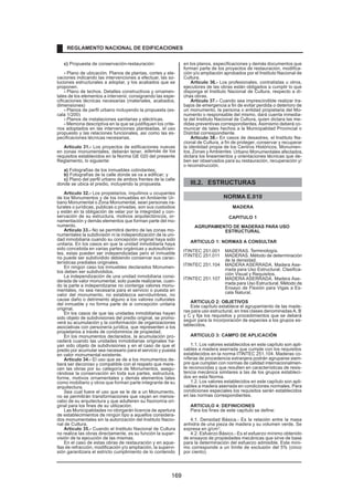 c) Propuesta de conservación-restauración:
- Plano de ubicación. Planos de plantas, cortes y ele-
vaciones indicando las intervenciones a efectuar, las so-
luciones estructurales a adoptar, y los acabados que se
proponen.
- Plano de techos. Detalles constructivos y ornamen-
tales de los elementos a intervenir, consignando las espe-
cificaciones técnicas necesarias (materiales, acabados,
dimensiones)
- Planos de perfil urbano incluyendo la propuesta (es-
cala 1/200)
- Planos de instalaciones sanitarias y eléctricas.
- Memoria descriptiva en la que se justifiquen los crite-
rios adoptados en las intervenciones planteadas, el uso
propuesto y las relaciones funcionales, así como las es-
pecificaciones técnicas necesarias.
Articulo 31.- Los proyectos de edificaciones nuevas
en zonas monumentales, deberán tener, además de los
requisitos establecidos en la Norma GE 020 del presente
Reglamento, lo siguiente:
a) Fotografías de los inmuebles colindantes;
b) Fotografías de la calle donde se va a edificar; y
c) Plano del perfil urbano de ambos frentes de la calle
donde se ubica el predio, incluyendo la propuesta.
Articulo 32.- Los propietarios, inquilinos u ocupantes
de los Monumentos y de los inmuebles en Ambiente Ur-
bano Monumental o Zona Monumental, sean personas na-
turales o jurídicas, publicas o privadas, son sus custodios
y están en la obligación de velar por la integridad y con-
servación de su estructura, motivos arquitectónicos, or-
namentación y demás elementos que forman parte del mo-
numento.
Articulo 33.- No se permitirá dentro de las zonas mo-
numentales la subdivisión ni la independización de la uni-
dad inmobiliaria cuando su concepción original haya sido
unitaria. En los casos en que la unidad inmobiliaria haya
sido concebida en varias partes orgánicas y autosuficien-
tes, estas pueden ser independizadas pero el inmueble
no puede ser subdividido debiendo conservar sus carac-
terísticas prediales originales.
En ningún caso los inmuebles declarados Monumen-
tos deben ser subdivididos.
La independización de una unidad inmobiliaria consi-
derada de valor monumental, solo puede realizarse, cuan-
do la parte a independizarse no contenga valores monu-
mentales, no sea necesaria para el servicio o puesta en
valor del monumento, no establezca servidumbres, no
cause daño o detrimento alguno a los valores culturales
del inmueble y no forma parte de si concepción unitaria
original.
En los casos de que las unidades inmobiliarias hayan
sido objeto de subdivisiones del predio original, se promo-
verá su acumulación y la conformación de organizaciones
asociativas con personería jurídica, que representen a los
propietarios a través de condominios de propiedad.
En los monumentos declarados, la acumulación pro-
cederá cuando las unidades inmobiliarias originales ha-
yan sido objeto de subdivisiones y en el caso de que el
predio por acumular sea necesario para el servicio y puesta
en valor monumental existente.
Articulo 34.- El uso que se de a los monumentos de-
berá ser decoroso y compatible con el respeto que mere-
cen las obras por su categoría de Monumentos, asegu-
rándose la conservación en toda sus partes, estructura,
forme, motivos ornamentales y demás elementos tales
como mobiliario y otros que forman parte integrante de su
arquitectura.
Sea cual fuere el uso que se le de a un Monumento,
no se permitirán transformaciones que vayan en menos-
cabo de su arquitectura y que adulteren su fisonomía ori-
ginal para los fines de su utilización.
Las Municipalidades no otorgarán licencia de apertura
de establecimientos de ningún tipo a aquellos considera-
dos monumentales sin la autorización del Instituto Nacio-
nal de Cultura.
Articulo 35.- Cuando el Instituto Nacional de Cultura
no realice las obras directamente, es su función la super-
visión de la ejecución de las mismas.
En el caso de estas obras de restauración y en aque-
llas de refracción, modificación y/o ampliación, la supervi-
sión garantizara el estricto cumplimiento de lo contenido
en los planos, especificaciones y demás documentos que
forman parte de los proyectos de restauración, modifica-
ción y/o ampliación aprobados por el Instituto Nacional de
Cultura.
Articulo 36.- Los profesionales, contratistas u otros,
ejecutores de las obras están obligados a cumplir lo que
disponga el Instituto Nacional de Cultura, respecto a di-
chas obras.
Articulo 37.- Cuando sea imprescindible realizar tra-
bajos de emergencia a fin de evitar perdida o deterioro de
un monumento, la persona o entidad propietaria del Mo-
numento o responsable del mismo, dará cuenta inmedia-
ta del Instituto Nacional de Cultura, quien dictara las me-
didas preventivas correspondientes. Asimismo deberá co-
municar de tales hechos a la Municipalidad Provincial o
Distrital correspondiente.
Articulo 38.- En casos de desastres, el Instituto Na-
cional de Cultura, a fin de proteger, conservar y recuperar
la identidad propia de los Centros Históricos, Monumen-
tos, Zonas y Ambientes Urbano Monumentales afectados,
dictara los lineamientos y orientaciones técnicas que de-
ben ser observados para su restauración, recuperación y/
o reconstrucción.
III.2. ESTRUCTURAS
NORMA E.010
MADERA
CAPITULO 1
AGRUPAMIENTO DE MADERAS PARA USO
ESTRUCTURAL
ARTICULO 1: NORMAS A CONSULTAR
ITINTEC 251.001 MADERAS. Terminología.
ITINTEC 251.011 MADERAS. Método de determinación
de la densidad.
ITINTEC 251.104 MADERA ASERRADA. Madera Ase-
rrada para Uso Estructural. Clasifica-
ción Visual y Requisitos.
ITINTEC 251.107 MADERA ASERRADA. Madera Ase-
rrada para Uso Estructural. Método de
Ensayo de Flexión para Vigas a Es-
cala Natural.
ARTICULO 2: OBJETIVOS
Este capítulo establece el agrupamiento de las made-
ras para uso estructural, en tres clases denominadas A, B
y C y fija los requisitos y procedimientos que se deberá
seguir para la incorporación de especies a los grupos es-
tablecidos.
ARTICULO 3: CAMPO DE APLICACIÓN
1.1. Los valores establecidos en este capítulo son apli-
cables a madera aserrada que cumple con los requisitos
establecidos en la norma ITINTEC 251.104. Maderas co-
níferas de procedencia extranjera podrán agruparse siem-
pre que cumplan con normas de calidad internacionalmen-
te reconocidas y que resulten en características de resis-
tencia mecánica similares a las de los grupos estableci-
dos en esta Norma.
1.2. Los valores establecidos en este capítulo son apli-
cables a madera aserrada en condiciones normales. Para
condiciones especiales los requisitos serán establecidos
en las normas correspondientes.
ARTICULO 4: DEFINICIONES
Para los fines de este capítulo se define:
4.1. Densidad Básica.- Es la relación entre la masa
anhidra de una pieza de madera y su volumen verde. Se
expresa en g/cm3
.
4.2. Esfuerzo Básico.- Es el esfuerzo mínimo obtenido
de ensayos de propiedades mecánicas que sirve de base
para la determinación del esfuerzo admisible. Este míni-
mo corresponde a un límite de exclusión del 5% (cinco
por ciento).
REGLAMENTO NACIONAL DE EDIFICACIONES
169
 