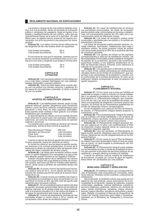 Las aceras y rampas de las vías públicas deberán cons-
tituir una ruta accesible, desde las paradas de transporte
público o embarque de pasajeros, hasta el ingreso a los
locales y establecimientos de uso público, salvo que las
características físicas de la zona no lo permitan. En este
último caso, se deberá colocar avisos en los lugares con-
venientes, con el fin de prevenir a las personas con disca-
pacidad.
Artículo 24.- Los radios mínimos de las inflexiones de
las tangentes de las vías locales serán los siguientes:
Vías locales principales: 60 m
Vías locales secundarias: 30 m
En los trazos de vías que lo requieran, siempre que no
se use curvas de transición se proveerá entre curva y con-
tracurva una recta o tangente cuya longitud mínima será:
Vías locales principales: 30 m
Vías locales secundarias: 20 m
CAPITULO III
LOTIZACION
Artículo 25.- Las manzanas estarán conformadas por
uno o más lotes y estarán delimitadas por vías públicas,
pasajes peatonales o parques públicos.
Artículo 26.- Todos los lotes deben tener acceso des-
de una vía pública con tránsito vehicular o peatonal. En
los casos de vías expresas y arteriales, lo harán a través
de una vía auxiliar.
CAPITULO IV
APORTES DE HABILITACION URBANA
Artículo 27.- Las habilitaciones urbanas, según su tipo,
deberán efectuar aportes obligatorios para recreación
pública y para servicios públicos complementarios para
educación y otros fines, en lotes regulares edificables.
Estos aportes serán cedidos a título gratuito a la entidad
beneficiaria que corresponda.
El área del aporte se calcula como porcentaje del área
bruta deducida la cesión para vías expresas, arteriales y
colectoras, así como las reservas para obras de carácter
regional o provincial
Los aportes para cada entidad se ubicaran de manera
concentrada, siendo el àrea mìnima la siguiente:
Para Recreación Pública 800 mt2
Ministerio de Educación Lote normativo
Otros fines Lote normativo
Parques zonales Lote normativo
Cuando el cálculo de área de aporte sea menor al área
mínima requerida, podrá ser redimido en dinero.
En todos los casos en que las áreas de aporte resulta-
ran menores a los mínimos establecidos, el monto de la
redención en dinero se calculará al valor de tasación aran-
celaria del metro cuadrado del terreno urbano.
Artículo 28.- Las áreas para recreación pública consti-
tuirán un aporte obligatorio a la comunidad y en esa condi-
ción deberán quedar inscritos en los Registros Públicos.
Estarán ubicados dentro de la habilitación de manera
que no haya ningún lote cuya distancia al área de recrea-
ción pública, sea mayor de 300 ml. Pueden estar distribui-
dos en varias zonas y deberán ser accesibles desde vías
públicas.
Artículo 29.- El ancho mínimo del aporte para recrea-
ción pública será de 25 m., En el cálculo del área no se
incluirán las veredas que forman parte de la sección trans-
versal de la vía.
Artículo 30.- Cuando el área por habilitar sea mayor a
10 hectáreas se considerará un área concentrada con una
superficie no menor al 30% del área total del aporte total
requerido para recreación pública.
Artículo 31.- No se considerará para el cálculo del área
de aportes, las áreas comprendidas dentro de los lados de
ángulos menores de 45 grados hasta una línea perpendi-
cular a la bisectriz ubicada a 25 m del vértice del ángulo, ni
las áreas de servidumbre bajo líneas de alta tensión.
Artículo 32.- Cuando los separadores centrales de vías
principales tengan un ancho mayor a 25 m, podrán ser
computados como áreas de recreación pública.
Artículo 33.- En casos de habilitaciones en terrenos
con pendientes pronunciadas, las áreas de recreación
pública podrán estar conformadas por terrazas o platafor-
mas, con una pendiente máxima de 12% cada una y con
comunicación entre los diferentes niveles.
Artículo 34.- Las áreas de recreación pública serán
construidas y aportadas para uso público y no podrán ser
transferidas a terceros.
Las áreas de recreación pública tendrán jardines, ve-
redas interiores, iluminación, instalaciones para riego y
mobiliario urbano. Se podrá proponer zonas de recrea-
ción activa hasta alcanzar el 30% de la superficie del área
de recreación aportada.
Artículo 35.- Los aportes se indican en los capítulos
correspondientes a cada tipo de habilitación urbana. Las
Municipalidades Provinciales podrán establecer el régimen
de aportes de su jurisdicción, ajustado a las condiciones
específicas locales y a los objetivos establecidos en su
Plan de Desarrollo Urbano, tomando como referencia lo
indicado en la presente norma.
Artículo 36.- Los aportes para el Ministerio de Educa-
ción y Otros Fines, podrán permutarse por edificaciones
ubicadas dentro de los límites de la habilitación, que res-
pondan a las necesidades de la población y cuenten con
la conformidad de la entidad beneficiaria. El valor de la
edificación deberá corresponder al valor de tasación del
aporte respectivo.
CAPITULO V
PLANEAMIENTO INTEGRAL
Artículo 37.- En los casos que el área por habilitar se
desarrolle en etapas o esta no colinde con zonas habilita-
das o se plantee la parcelación del predio rústico, se de-
berá elaborar un «Planeamiento Integral» que compren-
da la red de vías y los usos de la totalidad del predio, así
como una propuesta de integración a la trama urbana mas
cercana, en función de los lineamientos establecidos en
el Plan de Desarrollo Urbano correspondiente.
En las localidades que carezcan de Plan de Desarro-
llo Urbano, el Planeamiento Integral deberá proponer la
zonificación y vías.
Artículo 38.- Para el planeamiento integral de predios
que no colinden con áreas habilitadas o con proyecto de
habilitación urbana aprobado, el planeamiento compren-
derá la integración al sector urbano más próximo.
Artículo 39.- El Planeamiento Integral aprobado ten-
drá una vigencia de 10 años. Las modificaciones al Plan
de Desarrollo Urbano deberán tomar en cuenta los pla-
neamientos integrales vigentes.
Artículo 40.- Una vez aprobado, el Planeamiento In-
tegral tendrá carácter obligatorio para las habilitaciones
futuras, debiendo ser inscrito obligatoriamente en los Re-
gistros Públicos.
Artículo 41.- En los casos en que el Plan de Desarro-
llo Urbano haya sido desarrollado hasta el nivel de unida-
des de barrio, no será exigible la presentación del Pla-
neamiento Integral.
Artículo 42.- El Planeamiento Integral podrá estable-
cer servidumbres de paso a través de propiedad de terce-
ros para permitir la provisión de servicios públicos de sa-
neamiento y energía eléctrica al predio por habilitar
.
Cuando los terrenos rústicos materia de habilitación
se encuentren cruzados por cursos de agua de regadío,
éstos deben ser canalizados por vías públicas.
CAPITULO VI
MOBILIARIO URBANO Y SEÑALIZACION
Artículo 43.- El mobiliario urbano que corresponde pro-
veer al habilitador, está compuesto por: luminarias, basu-
reros, bancas, hidrantes contra incendios, y elementos de
señalización.
Opcionalmente, el mobiliario urbano que puede ser ins-
talado en las vías públicas, previa autorización de la mu-
nicipalidad es el siguiente: casetas de vigilantes, puestos
comerciales, papeleras, cabinas telefónicas, paraderos,
servicios higiénicos, jardineras, letreros con nombres de
calles, placas informativas, carteleras, mapas urbanos,
bancas, juegos infantiles, semáforos vehiculares y peato-
nales. Deberá consultarse el Manual de Dispositivos de
Control de Tránsito Automotor para Calles y Carreteras,
aprobado por el Ministerio de Transportes y Comunica-
ciones.
REGLAMENTO NACIONAL DE EDIFICACIONES
28
 