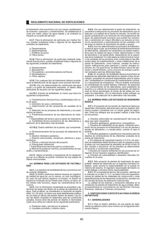 el tratamiento más económico con sus costos capitalizados
de inversión, operación y mantenimiento. Se establecerá el
costo por metro cúbico de agua tratada y se evaluará su
impacto en la tarifa del servicio.
4.3.7. Para la eliminación de partículas por medios físi-
cos, pueden emplearse todas o algunas de las siguientes
unidades de tratamiento:
a. Desarenadores
b. Sedimentadores
c. Prefiltros de grava
d. Filtros lentos.
4.3.8. Para la eliminación de partículas mediante trata-
miento fisicoquímico, pueden emplearse todas o algunas de
las siguientes unidades de tratamiento:
a. Desarenadores
b. Mezcladores
c. Floculadores o acondicionadores del floculo
d. Decantadores y
e. Filtros rápidos.
4.3.9. Con cualquier tipo de tratamiento deberá conside-
rarse la desinfección de las aguas como proceso terminal.
4.3.10. Una vez determinadas las condiciones del agua
cruda y el grado de tratamiento requerido, el diseño debe
efectuarse de acuerdo con las siguientes etapas:
4.3.10.1. Estudio de factibilidad, el mismo que tiene los
siguientes componentes:
a. Caracterización fisicoquímica y bacteriológica del cur-
so de agua.
b. Inventario de usos y vertimientos.
c. Determinación de las variaciones de caudales de la
fuente.
d. Selección de los procesos de tratamiento y sus pará-
metros de diseño.
e. Predimensionamiento de las alternativas de trata-
miento.
f. Disponibilidad del terreno para la planta de tratamiento.
g. Factibilidad técnico-económica de las alternativas y
selección de la alternativa más favorable.
4.3.10.2. Diseño definitivo de la planta, que comprende
a. Dimensionamiento de los procesos de tratamiento de
la planta.
b. Diseños hidráulico-sanitarios.
c. Diseños estructurales, mecánicos, eléctricos y arqui-
tectónicos.
d. Planos y memoria técnica del proyecto.
e. Presupuesto referencial.
f. Especificaciones técnicas para la construcción.
g. Manual de puesta en marcha y procedimientos de ope-
ración y mantenimiento.
4.3.11. Según el tamaño e importancia de la instalación
que se va a diseñar se podrán combinar las dos etapas de
diseño mencionadas.
4.4. NORMAS PARA LOS ESTUDIOS DE FACTIBILI-
DAD
4.4.1. Los estudios de factibilidad técnico económica son
de carácter obligatorio.
4.4.2. El diseño preliminar deberá basarse en registros
de calidad de agua de, por lo menos, un ciclo hidrológico.
En caso de que dichos registros no existan, el diseño se
basará en el estudio de los meses más críticos, es decir, en
los meses más lluviosos, según las características de la
cuenca.
4.4.3. Con la información recolectada se procederá a de-
terminar las bases del diseño de la planta de tratamiento de
agua. Para el efecto, se considerará un horizonte de diseño
entre 10 y 20 años, el mismo que será debidamente justifica-
do con base al cálculo del periodo óptimo de diseño. Las ba-
ses del diseño consisten en determinar para las condiciones
actuales, futuras (final del período de diseño) e intermedias
(cada cinco años) los valores de los siguientes parámetros:
a. Población total y servida por el sistema
b. Caudales promedio y máximo diario.
4.4.4. Una vez determinado el grado de tratamiento, se
procederá a seleccionar los procesos de tratamiento que se
adecuen a la calidad de la fuente en estudio. Se tendrá es-
pecial consideración a la remoción de microorganismos del
agua. Se seleccionarán procesos que puedan ser construi-
dos y mantenidos sin mayor dificultad y se reducirá al míni-
mo la mecanización y automatización de las unidades a fin
de evitar al máximo la importación de partes y equipo.
4.4.5. Una vez seleccionados los procesos de tratamien-
to para el agua cruda, se procederá al predimensionamiento
de alternativas, utilizando los parámetros de diseño especí-
ficos para la calidad de agua a tratar, determinados a nivel
de laboratorio o de planta piloto, dependiendo de la capaci-
dad de la instalación. En esta etapa se determinará el núme-
ro de unidades de los procesos a ser construidas en las dife-
rentes fases de implementación y otras instalaciones de la
planta de tratamiento, como tuberías, canales de interco-
nexión, edificaciones para operación y control, arreglos ex-
teriores, etc. De igual forma, se determinarán rubros de ope-
ración y mantenimiento, como consumo de energía y perso-
nal necesario para las diferentes fases.
4.4.6. En el estudio de factibilidad técnico-económica se
analizarán las diferentes alternativas en relación al tipo de tec-
nología, necesidad de personal especializado para la opera-
ción, confiabilidad en condiciones de mantenimiento correcti-
vo y situaciones de emergencia. Para el análisis económico
se considerarán los costos directos, indirectos, de operación
y de mantenimiento de las alternativas, para analizarlos de
acuerdo a un método de comparación apropiado. Se determi-
nará en forma aproximada, el monto de las tarifas por con-
cepto de tratamiento. Con la información antes indicada, se
procederá a la selección de la alternativa más favorable.
4.5. NORMAS PARA LOS ESTUDIOS DE INGENIERÍA
BÁSICA
4.5.1. El propósito de los estudio de ingeniería básica es
desarrollar información adicional para que los diseños defi-
nitivos puedan concebirse con un mayor grado de seguri-
dad. Entre los trabajos que se pueden realizar a este nivel
se encuentran:
a. Estudios adicionales de caracterización del curso de
agua que sean requeridos.
b. Estudios geológicos, geotécnicos y topográficos.
c. Estudios de tratabilidad de las aguas, mediante simu-
lación de los procesos en el laboratorio o el uso de plantas a
escala de laboratorio o a escala piloto, cuando el caso lo
amerite.
d. Estudios geológicos y geotécnicos requeridos para los
diseños de cimentaciones de las diferentes unidades de la
planta de tratamiento.
e. En sistemas de capacidad superior a 5 m3
/s, los estu-
dios de tratabilidad deben llevarse a cabo en plantas a esca-
la piloto con una capacidad de alrededor de 40-60 m3
/día. El
tipo, tamaño y secuencia de los estudios se determinarán
de acuerdo a condiciones específicas.
f. Estudios de impacto ambiental con las acciones de mi-
tigación de los impactos negativos identificados.
g. Estudios de vulnerabilidad a desastres naturales fre-
cuentes en la zona.
4.5.2. T
odo proyecto de plantas de tratamiento de agua
potable, deberá ser elaborado por un Ingeniero Sanitario co-
legiado, quien asume la responsabilidad de la puesta en
marcha del sistema. El ingeniero responsable del diseño no
podrá delegar a terceros dicha responsabilidad.
4.5.3. En el expediente técnico del proyecto, además de
lo indicado en el ítem 5.1.2.2, se debe incluir las especifica-
ciones de calidad de los materiales de construcción y otras
especificaciones de los elementos constructivos, acordes con
las normas técnicas de edificación (estructuras).
La calidad de las tuberías y accesorios utilizados en la
instalación de plantas de tratamiento de agua potable, debe-
rá especificarse en concordancia con las Normas Técnicas
Peruanas, relativas a Tuberías y Accesorios.
5. DISPOSICIONES ESPECÍFICAS PARA DISEÑOS
DEFINITIVOS
5.1. GENERALIDADES
5.1.1. Para el diseño definitivo de una planta de trata-
miento se deberá contar como mínimo con la siguiente infor-
mación básica:
REGLAMENTO NACIONAL DE EDIFICACIONES
40
 