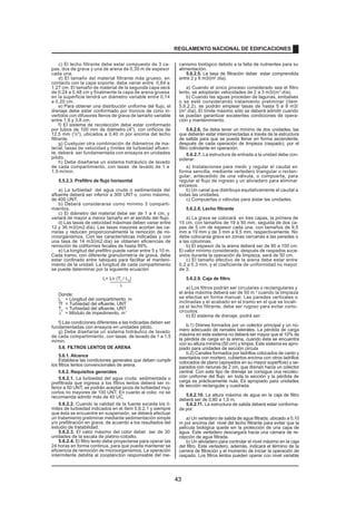 c) El lecho filtrante debe estar compuesto de 3 ca-
pas, dos de grava y una de arena de 0,30 m de espesor
cada una.
d) El tamaño del material filtrante más grueso, en
contacto con la capa soporte, debe variar entre 0,64 a
1,27 cm. El tamaño de material de la segunda capa será
de 0,24 a 0,48 cm y finalmente la capa de arena gruesa
en la superficie tendrá un diámetro variable entre 0,14
a 0,20 cm.
e) Para obtener una distribución uniforme del flujo, el
drenaje debe estar conformado por troncos de cono in-
vertidos con difusores llenos de grava de tamaño variable
entre 1,9 y 3,8 cm.
f) El sistema de recolección debe estar conformado
por tubos de 100 mm de diámetro (4), con orificios de
12,5 mm (½), ubicados a 0,40 m por encima del lecho
filtrante.
g) Cualquier otra combinación de diámetros de ma-
terial, tasas de velocidad y límites de turbiedad afluen-
te, deberá ser fundamentada con ensayos en unidades
piloto.
h) Debe diseñarse un sistema hidráulico de lavado
de cada compartimiento, con tasas de lavado de 1 a
1,5 m/min.
5.5.2.3. Prefiltro de flujo horizontal
a) La turbiedad del agua cruda o sedimentada del
afluente deberá ser inferior a 300 UNT o, como máximo,
de 400 UNT.
b) Deberá considerarse como mínimo 3 comparti-
mientos.
c) El diámetro del material debe ser de 1 a 4 cm, y
variará de mayor a menor tamaño en el sentido del flujo.
d) Las tasas de velocidad máximas deben variar entre
12 y 36 m3/(m2.día). Las tasas mayores acortan las ca-
rreras y reducen proporcionalmente la remoción de mi-
croorganismos. Con las características indicadas y con
una tasa de 14 m3/(m2.día) se obtienen eficiencias de
remoción de coliformes fecales de hasta 99%.
e) La longitud del prefiltro puede variar entre 5 y 10 m.
Cada tramo, con diferente granulometría de grava, debe
estar confinado entre tabiques para facilitar el manteni-
miento de la unidad. La longitud de cada compartimento
se puede determinar por la siguiente ecuación
L= Ln (Tf
/ L0
)
l
Donde:
L = Longitud del compartimento, m
Tf = Turbiedad del efluente, UNT
T0
= Turbiedad del afluente, UNT
l = Módulo de impedimento, m
-1
f) Las condiciones diferentes a las indicadas deben ser
fundamentadas con ensayos en unidades piloto.
g) Debe diseñarse un sistema hidráulico de lavado
de cada compartimiento, con tasas de lavado de 1 a 1,5
m/min.
5.6. FILTROS LENTOS DE ARENA
5.6.1. Alcance
Establece las condiciones generales que deben cumplir
los filtros lentos convencionales de arena.
5.6.2. Requisitos generales
5.6.2.1. La turbiedad del agua cruda, sedimentada o
prefiltrada que ingresa a los filtros lentos deberá ser in-
ferior a 50 UNT, se podrán aceptar picos de turbiedad muy
cortos no mayores de 100 UNT. En cuanto al color, no se
5.6.2.2. Cuando la calidad de la fuente exceda los lí-
mites de turbiedad indicados en el ítem 5.6.2.1 y siempre
que ésta se encuentre en suspensión, se deberá efectuar
un tratamiento preliminar mediante sedimentación simple
y/o prefiltración en grava, de acuerdo a los resultados del
estudio de tratabilidad.
5.6.2.3. El valor máximo del color deber ser de 30
unidades de la escala de platino-cobalto.
5.6.2.4. El filtro lento debe proyectarse para operar las
24 horas en forma continua, para que pueda mantener se
eficiencia de remoción de microorganismos. La operación
intermitente debilita al zooplancton responsable del me-
canismo biológico debido a la falta de nutrientes para su
alimentación.
5.6.2.5. La tasa de filtración deber estar comprendida
entre 2 y 8 m3/(m2
.día).
a) Cuando el único proceso considerado sea el filtro
lento, se adoptarán velocidades de 2 a 3 m3/(m2
.día).
b) Cuando las aguas procedan de lagunas, embalses
o se esté considerando tratamiento preliminar (ítem
5.6.2.2), se podrán emplear tasas de hasta 5 a 8 m3/
(m2
.día). El límite máximo sólo se deberá admitir cuando
se puedan garantizar excelentes condiciones de opera-
ción y mantenimiento.
5.6.2.6. Se debe tener un mínimo de dos unidades, las
que deberán estar interconectadas a través de la estructura
de salida para que se pueda llenar en forma ascendente,
después de cada operación de limpieza (raspado), por el
filtro colindante en operación.
5.6.2.7. La estructura de entrada a la unidad debe con-
siderar:
a) Instalaciones para medir y regular el caudal en
forma sencilla, mediante vertedero triangular o rectan-
gular, antecedido de una válvula, o compuerta, para
regular el flujo de ingreso y un aliviadero para eliminar
excesos.
b) Un canal que distribuya equitativamente el caudal a
todas las unidades.
c) Compuertas o válvulas para aislar las unidades.
5.6.2.8. Lecho filtrante
a) La grava se colocará en tres capas, la primera de
15 cm, con tamaños de 19 a 50 mm, seguida de dos ca-
pas de 5 cm de espesor cada una, con tamaños de 9,5
mm a 19 mm y de 3 mm a 9,5 mm, respectivamente. No
debe colocarse grava en zonas cercanas a las paredes o
a las columnas.
b) El espesor de la arena deberá ser de 80 a 100 cm.
El valor mínimo considerado, después de raspados suce-
sivos durante la operación de limpieza, será de 50 cm.
c) El tamaño efectivo de la arena debe estar entre
0,2 a 0,3 mm, y el coeficiente de uniformidad no mayor
de 3.
5.6.2.9. Caja de filtro
a) Los filtros podrán ser circulares o rectangulares y
el área máxima deberá ser de 50 m 2
cuando la limpieza
se efectúe en forma manual. Las paredes verticales o
inclinadas y el acabado en el tramo en el que se locali-
za el lecho filtrante, debe ser rugoso para evitar corto-
circuitos.
b) El sistema de drenaje, podrá ser:
b.1) Drenes formados por un colector principal y un nú-
mero adecuado de ramales laterales. La pérdida de carga
máxima en este sistema no deberá ser mayor que el 10% de
la pérdida de carga en la arena, cuando ésta se encuentra
con su altura mínima (50 cm) y limpia. Este sistema es apro-
piado para unidades de sección circula
r.
b.2) Canales formados por ladrillos colocados de canto y
asentados con mortero, cubiertos encima con otros ladrillos
colocados de plano (apoyados en su mayor superficie) y se-
parados con ranuras de 2 cm, que drenan hacia un colector
central. Con este tipo de drenaje se consigue una recolec-
ción uniforme del flujo en toda la sección y la pérdida de
carga es prácticamente nula. Es apropiado para unidades
de sección rectangular y cuadrada.
5.6.2.10. La altura máxima de agua en la caja de filtro
deberá ser de 0,80 a 1,0 m.
5.6.2.11. La estructura de salida deberá estar conforma-
da por:
a) Un vertedero de salida de agua filtrada, ubicado a 0,10
m por encima del nivel del lecho filtrante para evitar que la
película biológica quede sin la protección de una capa de
agua. Este vertedero descargará hacia una cámara de re-
cepción de agua filtrada.
b) Un aliviadero para controlar el nivel máximo en la caja
del filtro. Este vertedero, además, indicará el término de la
carrera de filtración y el momento de iniciar la operación de
raspado. Los filtros lentos pueden operar con nivel variable
REGLAMENTO NACIONAL DE EDIFICACIONES
recomienda admitir más de 40 UC.
43
 