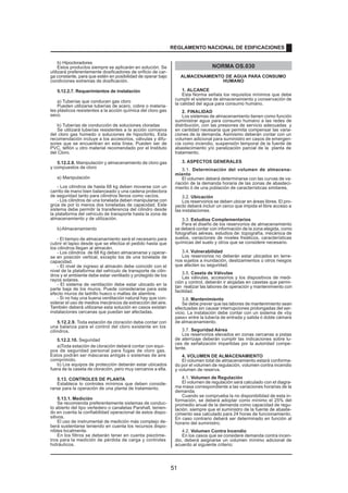 b) Hipocloradores
Estos productos siempre se aplicarán en solución. Se
utilizará preferentemente dosificadores de orificio de car-
ga constante, para que estén en posibilidad de operar bajo
condiciones extremas de dosificación.
5.12.2.7. Requerimientos de instalación
a) Tuberías que conducen gas cloro
Pueden utilizarse tuberías de acero, cobre o materia-
les plásticos resistentes a la acción química del cloro gas
seco.
b) Tuberías de conducción de soluciones cloradas
Se utilizará tuberías resistentes a la acción corrosiva
del cloro gas húmedo o soluciones de hipoclorito. Esta
recomendación incluye a los accesorios, válvulas y difu-
sores que se encuentran en esta línea. Pueden ser de
PVC, teflón u otro material recomendado por el Instituto
del Cloro.
5.12.2.8. Manipulación y almacenamiento de cloro gas
y compuestos de cloro
a) Manipulación
- Los cilindros de hasta 68 kg deben moverse con un
carrito de mano bien balanceado y una cadena protectora
de seguridad tanto para cilindros llenos como vacíos.
- Los cilindros de una tonelada deben manipularse con
grúa de por lo menos dos toneladas de capacidad. Este
sistema debe permitir la transferencia del cilindro desde
la plataforma del vehículo de transporte hasta la zona de
almacenamiento y de utilización.
b)Almacenamiento
- El tiempo de almacenamiento será el necesario para
cubrir el lapso desde que se efectúa el pedido hasta que
los cilindros llegan al almacén.
- Los cilindros de 68 Kg deben almacenarse y operar-
se en posición vertical, excepto los de una tonelada de
capacidad.
- El nivel de ingreso al almacén debe coincidir con el
nivel de la plataforma del vehículo de transporte de cilin-
dros y el ambiente debe estar ventilado y protegido de los
rayos solares.
- El sistema de ventilación debe estar ubicado en la
parte baja de los muros. Puede considerarse para este
efecto muros de ladrillo hueco o mallas de alambre.
- Si no hay una buena ventilación natural hay que con-
siderar el uso de medios mecánicos de extracción del aire.
También deberá utilizarse esta solución en casos existan
instalaciones cercanas que puedan ser afectadas.
5.12.2.9. Toda estación de cloración debe contar con
una balanza para el control del cloro existente en los
cilindros.
5.12.2.10. Seguridad
a)Toda estación de cloración deberá contar con equi-
pos de seguridad personal para fugas de cloro gas.
Estos podrán ser máscaras antigás o sistemas de aire
comprimido.
b) Los equipos de protección deberán estar ubicados
fuera de la caseta de cloración, pero muy cercanos a ella.
5.13. CONTROLES DE PLANTA
Establece lo controles mínimos que deben conside-
rarse para la operación de una planta de tratamiento.
5.13.1. Medición
Se recomienda preferentemente sistemas de conduc-
to abierto del tipo vertedero o canaletas Parshall, tenien-
do en cuenta la confiabilidad operacional de estos dispo-
sitivos.
El uso de instrumental de medición más complejo de-
berá sustentarse teniendo en cuenta los recursos dispo-
nibles localmente.
En los filtros se deberán tener en cuenta piezóme-
tros para la medición de pérdida de carga y controles
hidráulicos.
NORMA OS.030
ALMACENAMIENTO DE AGUA PARA CONSUMO
HUMANO
1. ALCANCE
Esta Norma señala los requisitos mínimos que debe
cumplir el sistema de almacenamiento y conservación de
la calidad del agua para consumo humano.
2. FINALIDAD
Los sistemas de almacenamiento tienen como función
suministrar agua para consumo humano a las redes de
distribución, con las presiones de servicio adecuadas y
en cantidad necesaria que permita compensar las varia-
ciones de la demanda. Asimismo deberán contar con un
volumen adicional para suministro en casos de emergen-
cia como incendio, suspensión temporal de la fuente de
abastecimiento y/o paralización parcial de la planta de
tratamiento.
3. ASPECTOS GENERALES
3.1. Determinación del volumen de almacena-
miento
El volumen deberá determinarse con las curvas de va-
riación de la demanda horaria de las zonas de abasteci-
miento ó de una población de características similares.
3.2. Ubicación
Los reservorios se deben ubicar en áreas libres. El pro-
yecto deberá incluir un cerco que impida el libre acceso a
las instalaciones.
3.3. Estudios Complementarios
Para el diseño de los reservorios de almacenamiento
se deberá contar con información de la zona elegida, como
fotografías aéreas, estudios de: topografía, mecánica de
suelos, variaciones de niveles freáticos, características
químicas del suelo y otros que se considere necesario.
3.4. Vulnerabilidad
Los reservorios no deberán estar ubicados en terre-
nos sujetos a inundación, deslizamientos ú otros riesgos
que afecten su seguridad.
3.5. Caseta de Válvulas
Las válvulas, accesorios y los dispositivos de medi-
ción y control, deberán ir alojadas en casetas que permi-
tan realizar las labores de operación y mantenimiento con
facilidad.
3.6. Mantenimiento
Se debe prever que las labores de mantenimiento sean
efectuadas sin causar interrupciones prolongadas del ser-
vicio. La instalación debe contar con un sistema de «by
pass» entre la tubería de entrada y salida ó doble cámara
de almacenamiento.
3.7. Seguridad Aérea
Los reservorios elevados en zonas cercanas a pistas
de aterrizaje deberán cumplir las indicaciones sobre lu-
ces de señalización impartidas por la autoridad compe-
tente.
4. VOLUMEN DE ALMACENAMIENTO
El volumen total de almacenamiento estará conforma-
do por el volumen de regulación, volumen contra incendio
y volumen de reserva.
4.1. Volumen de Regulación
El volumen de regulación será calculado con el diagra-
ma masa correspondiente a las variaciones horarias de la
demanda.
Cuando se comprueba la no disponibilidad de esta in-
formación, se deberá adoptar como mínimo el 25% del
promedio anual de la demanda como capacidad de regu-
lación, siempre que el suministro de la fuente de abaste-
cimiento sea calculado para 24 horas de funcionamiento.
En caso contrario deberá ser determinado en función al
horario del suministro.
4.2. Volumen Contra Incendio
En los casos que se considere demanda contra incen-
dio, deberá asignarse un volumen mínimo adicional de
acuerdo al siguiente criterio:
REGLAMENTO NACIONAL DE EDIFICACIONES
51
 