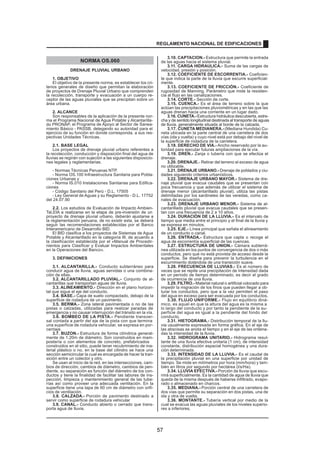 NORMA OS.060
DRENAJE PLUVIAL URBANO
1. OBJETIVO
El objetivo de la presente norma, es establecer los cri-
terios generales de diseño que permitan la elaboración
de proyectos de Drenaje Pluvial Urbano que comprenden
la recolección, transporte y evacuación a un cuerpo re-
ceptor de las aguas pluviales que se precipitan sobre un
área urbana.
2. ALCANCE
Son responsables de la aplicación de la presente nor-
ma el Programa Nacional de Agua Potable y Alcantarilla-
do PRONAP, el Programa de Apoyo al Sector de Sanea-
miento Básico - PASSB, delegando su autoridad para el
ejercicio de su función en donde corresponda, a sus res-
pectivas Unidades Técnicas.
2.1. BASE LEGAL
Los proyectos de drenaje pluvial urbano referentes a
la recolección, conducción y disposición final del agua de
lluvias se regirán con sujeción a las siguientes disposicio-
nes legales y reglamentarias.
- Normas Técnicas Peruanas NTP.
- Norma OS.100 Infraestructura Sanitaria para Pobla-
ciones Urbanas y
- Norma IS.010 Instalaciones Sanitarias para Edifica-
ciones
- Código Sanitario del Perú - D.L. 17505
- Ley General de Aguas y su Reglamento - D.L. 17752
del 24.07.90
2.2. Los estudios de Evaluación de Impacto Ambien-
Tal,EIA a realizarse en la etapa de pre-inversión de un
proyecto de drenaje pluvial urbano, deberán ajustarse a
la reglamentación peruana, de no existir esta, se deberá
seguir las recomendaciones establecidas por el Banco
Interamericano de Desarrollo BID.
El BID clasifica a los proyectos de Sistemas de Agua
Potable y Alcantarillado en la categoría III, de acuerdo a
la clasificación establecida por el «Manual de Procedir-
nientos para Clasificar y Evaluar Impactos Ambientales
en la Operaciones del Banco».
3. DEFINICIONES
3.1. ALCANTARILLA.- Conducto subterráneo para
conducir agua de lluvia, aguas servidas o una combina-
ción de ellas.
3.2. ALCANTARILLADO PLUVIAL.- Conjunto de al-
cantarillas que transportan aguas de lluvia.
3.3. ALINEAMIENTO.- Dirección en el plano horizon-
tal que sigue el eje del conducto.
3.4. BASE.- Capa de suelo compactado, debajo de la
superficie de rodadura de un pavimento.
3.5. BERMA.- Zona lateral pavimentada o no de las
pistas o calzadas, utilizadas para realizar paradas de
emergencia y no causar interrupción del tránsito en la vía.
3.6. BOMBEO DE LA PISTA.- Pendiente transver-
sal contada a partir del eje de la pista con que termina
una superficie de rodadura vehicular, se expresa en por-
centaje.
3.7. BUZON.- Estructura de forma cilíndrica general-
mente de 1.20m de diámetro. Son construidos en mam-
postería o con elementos de concreto, prefabricados
o
construidos en el sitio, puede tener recubrimiento de ma-
terial plástico o no, en la base del cilindro se hace una
sección semicircular la cual es encargada de hacer la tran-
sición entre un colector y otro.
Se usan al inicio de la red, en las intersecciones, cam-
bios de dirección, cambios de diámetro, cambios de pen-
diente, su separación es función del diámetro de los con-
ductos y tiene la finalidad de facilitar las labores de ins-
pección, limpieza y mantenimiento general de las tube-
rías así como proveer una adecuada ventilación. En la
superficie tiene una tapa de 60 cm de diámetro con orifi-
cios de ventilación.
3.8. CALZADA.- Porción de pavimento destinado a
servir como superficie de rodadura vehicular
.
3.9. CANAL.- Conducto abierto o cerrado que trans-
porta agua de lluvia.
3.10. CAPTACION.- Estructura que permite la entrada
de las aguas hacia el sistema pluvial.
3.11. CARGA HIDRAULICA.- Suma de las cargas de
velocidad, presión y posición.
3.12. COEFICIENTE DE ESCORRENTIA.- Coeficien-
te que indica la parte de la lluvia que escurre superficial-
mente.
3.13. COEFICIENTE DE FRICCIÓN.- Coeficiente de
rugosidad de Manning. Parámetro que mide la resisten-
cia al flujo en las canalizaciones.
3.14. CORTE.- Sección de corte.
3.15. CUENCA.- Es el área de terreno sobre la que
actúan las precipitaciones pluviométricas y en las que las
aguas drenan hacia una corriente en un lugar dado.
3.16. CUNETA.-Estructura hidráulica descubierta, estre-
cha y de sentido longitudinal destinada al transporte de aguas
de lluvia, generalmente situada al borde de la calzada.
3.17. CUNETA MEDIANERA.-(Mediana Hundida) Cu-
neta ubicada en la parte central de una carretera de dos
vías (ida y vuelta) y cuyo nivel está por debajo del nivel de
la superficie de rodadura de la carretera.
3.18. DERECHO DE VIA.- Ancho reservado por la au-
toridad para ejecutar futuras ampliaciones de la vía.
3.19. DREN.- Zanja o tubería con que se efectúa el
drenaje.
3.20. DRENAJE.- Retirar del terreno el exceso de agua
no utilizable.
3.21. DRENAJE URBANO.- Drenaje de poblados y ciu-
dades siguiendo criterios urbanísticos.
3.22. DRENAJE URBANO MAYOR.- Sistema de dre-
naje pluvial que evacua caudales que se presentan con
poca frecuencia y que además de utilizar el sistema de
drenaje menor (alcantarillado pluvial), utiliza las pistas
delimitadas por los sardineles de las veredas, como ca-
nales de evacuación.
3.23. DRENAJE URBANO MENOR.- Sistema de al-
cantarillado pluvial que evacua caudales que se presen-
tan con una frecuencia de 2 a 10 años.
3.24. DURACIÓN DE LA LLUVIA.- Es el intervalo de
tiempo que media entre el principio y el final de la lluvia y
se expresa en minutos.
3.25. EJE.- Línea principal que señala el alineamiento
de un conducto o canal.
3.26. ENTRADA.- Estructura que capta o recoge el
agua de escorrentía superficial de las cuencas.
3.27. ESTRUCTURA DE UNION.- Cámara subterrá-
nea utilizada en los puntos de convergencia de dos o más
conductos, pero que no está provista de acceso desde la
superficie. Se diseña para prevenir la turbulencia en el
escurrimiento dotándola de una transición suave.
3.28. FRECUENCIA DE LLUVIAS.- Es el número de
veces que se repite una precipitación de intensidad dada
en un período de tiempo determinado, es decir el grado
de ocurrencia de una lluvia.
3.29. FILTRO.- Material natural o artificial colocado para
impedir la migración de los finos que pueden llegar a ob-
turar los conductos, pero que a la vez permiten el paso
del agua en exceso para ser evacuada por los conductos.
3.30. FLUJO UNIFORME.- Flujo en equilibrio diná-
mico, es aquel en que la altura del agua es la misma a
lo largo del conducto y por tanto la pendiente de la su-
perficie del agua es igual a la pendiente del fondo del
conducto.
3.31. HIETOGRAMA.- Distribución temporal de la llu-
via usualmente expresada en forma gráfica. En el eje de
las abscisas se anota el tiempo y en el eje de las ordena-
das la intensidad de la lluvia.
3.32. HIDROGRAMA UNITARIO.- Hidrograma resul-
tante de una lluvia efectiva unitaria (1 cm), de intensidad
constante, distribución espacial homogénea y una dura-
ción determinada.
3.33. INTENSIDAD DE LA LLUVIA.- Es el caudal de
la precipitación pluvial en una superficie por unidad de
tiempo. Se mide en milímetros por hora (mm/hora) y tam-
bién en litros por segundo por hectárea (l/s/Ha).
3.34. LLUVIA EFECTIVA.- Porción de lluvia que escu-
rrirá superficialmente. Es la cantidad de agua de lluvia que
queda de la misma después de haberse infiltrado, evapo-
rado o almacenado en charcos.
3.35. MEDIANA.- Porción central de una carretera de
dos vías que permite su separación en dos pistas, una de
ida y otra de vuelta.
3.36. MONTANTE.- Tubería vertical por medio de la
cual se evacua las aguas pluviales de los niveles superio-
res a inferiores.
REGLAMENTO NACIONAL DE EDIFICACIONES
57
 