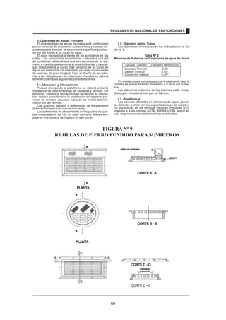 f) Colectores de Aguas Pluviales
El alcantarillado de aguas pluviales está conformado
por un conjunto de colectores subterráneos y canales ne-
cesarios para evacuar la escorrentía superficial produci-
da por las lluvias a un curso de agua.
El agua es captada a través de los sumideros en las
calles y las conexiones domiciliarias y llevada a una red
de conductos subterráneos que van aumentando su diá-
metro a medida que aumenta el área de drenaje y descar-
gan directamente al punto más cerca no de un curso de
agua; por esta razón los colectores pluviales no requieren
de tuberías de gran longitud. Para el diseño de las tube-
rías a ser utilizadas en los colectores pluviales se deberá
tener en cuenta las siguientes consideraciones.
f.1. Ubicación y Alineamiento
Para el drenaje de la plataforma se deberá evitar la
instalación de colectores bajo las calzadas y bermas. Sin
embargo, cuando la ubicación bajo la calzada es inevita-
ble, deberá considerarse la instalación de registros pro-
vistos de accesos ubicados fuera de los límites determi-
nados por las bermas.
Los quiebres debidos a deflexiones de alineamiento
deberán tomarse con curvas circulares.
Las deflexiones de alineamiento en los puntos de quie-
bre no excederán de 10r, en caso contrario deberá em-
plearse una cámara de registro en ese punto.
f.2. Diámetro de los Tubos
Los diámetros mínimos serán los indicados en la Ta=
bla Nº 2.
Tabla Nº 2
Mínimos de Tuberías en Colectores de agua de lluvia
Tipo de Colector Diámetro Mínimo (m)
Colector Troncal 0,50
Lateral Troncal 0,40*
Conductor Lateral 0,40*
En instalaciones ubicadas parcial o totalmente bajo la
calzada se aumentarán en diámetros a 0.50 m por lo me-
nos
Los diámetros máximos de las tuberías están limita-
dos según el material con que se fabrican.
f.3. Resistencia
Las tuberías utilizadas en colectores de aguas pluvia-
les deberán cumplir con las especificaciones de resisten-
cia especificas en las Normas Técnicas Peruanas NTP
vigentes o a las normas ASTM, AWWA o DIN, según el
país de procedencia de las tuberías empleadas.
PLANTA
6 Nervaduras
6 Nervaduras
Longitudinales
B
B
CORTE B - B
CORTE B - B
CORTE D - D
CORTE D - D
CORTE C - C
CORTE C - C
D
C
C
D
A
A
PLANTA
MARCO
PIEZA DE SARDINEL
PIEZA DE SARDINEL
CORTE A - A
FIGURA Nº 9
REJILLAS DE FIERRO FUNDIDO PARA SUMIDEROS
REGLAMENTO NACIONAL DE EDIFICACIONES
69
 