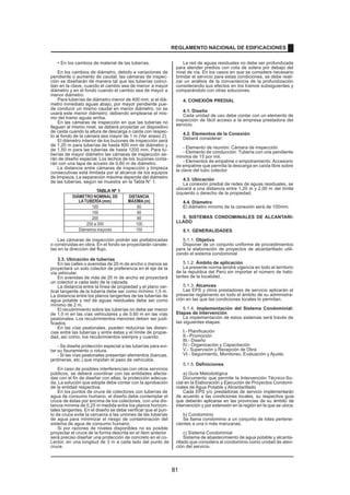 • En los cambios de material de las tuberías.
En los cambios de diámetro, debido a variaciones de
pendiente o aumento de caudal, las cámaras de inspec-
ción se diseñarán de manera tal que las tuberías coinci-
dan en la clave, cuando el cambio sea de menor a mayor
diámetro y en el fondo cuando el cambio sea de mayor a
menor diámetro.
Para tuberías de diámetro menor de 400 mm; si el diá-
metro inmediato aguas abajo, por mayor pendiente pue-
de conducir un mismo caudal en menor diámetro, no se
usará este menor diámetro; debiendo emplearse el mis-
mo del tramo aguas arriba.
En las cámaras de inspección en que las tuberías no
lleguen al mismo nivel, se deberá proyectar un dispositivo
de caída cuando la altura de descarga o caída con respec-
to al fondo de la cámara sea mayor de 1 m (Ver anexo 2).
El diámetro interior de los buzones de inspección será
de 1,20 m para tuberías de hasta 800 mm de diámetro y
de 1,50 m para las tuberías de hasta 1200 mm. Para tu-
berías de mayor diámetro las cámaras de inspección se-
rán de diseño especial. Los techos de los buzones conta-
rán con una tapa de acceso de 0,60 m de diámetro.
La distancia entre cámaras de inspección y limpieza
consecutivas está limitada por el alcance de los equipos
de limpieza. La separación máxima depende del diámetro
de las tuberías, según se muestra en la Tabla N° 1.
TABLA Nº 1
DIÁMETRO NOMINAL DE DISTANCIA
LATUBERÍA(mm) MÁXIMA(m)
100 60
150 60
200 80
250 a 300 100
Diámetros mayores 150
Las cámaras de inspección podrán ser prefabricadas
o construidas en obra. En el fondo se proyectarán canale-
tas en la dirección del flujo.
3.3. Ubicación de tuberías
En las calles o avenidas de 20 m de ancho o menos se
proyectará un solo colector de preferencia en el eje de la
vía vehicular.
En avenidas de más de 20 m de ancho se proyectará
un colector a cada lado de la calzada.
La distancia entre la línea de propiedad y el plano ver-
tical tangente de la tubería debe ser como mínimo 1,5 m.
La distancia entre los planos tangentes de las tuberías de
agua potable y red de aguas residuales debe ser como
mínimo de 2 m.
El recubrimiento sobre las tuberías no debe ser menor
de 1,0 m en las vías vehiculares y de 0,60 m en las vías
peatonales. Los recubrimientos menores deben ser justi-
ficados.
En las vías peatonales, pueden reducirse las distan-
cias entre las tuberías y entre éstas y el límite de propie-
dad, así como, los recubrimientos siempre y cuando:
- Se diseñe protección especial a las tuberías para evi-
tar su fisuramiento o rotura.
- Si las vías peatonales presentan elementos (bancas,
jardineras, etc.) que impidan el paso de vehículos.
En caso de posibles interferencias con otros servicios
públicos, se deberá coordinar con las entidades afecta-
das con el fin de diseñar con ellas, la protección adecua-
da. La solución que adopte debe contar con la aprobación
de la entidad respectiva.
En los puntos de cruce de colectores con tuberías de
agua de consumo humano, el diseño debe contemplar el
cruce de éstas por encima de los colectores, con una dis-
tancia mínima de 0,25 m medida entre los planos horizon-
tales tangentes. En el diseño se debe verificar que el pun-
to de cruce evite la cercanía a las uniones de las tuberías
de agua para minimizar el riesgo de contaminación del
sistema de agua de consumo humano.
Si por razones de niveles disponibles no es posible
proyectar el cruce de la forma descrita en el ítem anterior
,
será preciso diseñar una protección de concreto en el co-
Lector, en una longitud de 3 m a cada lado del punto de
cruce.
La red de aguas residuales no debe ser profundizada
para atender predios con cota de solera por debajo del
nivel de vía. En los casos en que se considere necesario
brindar el servicio para estas condiciones, se debe reali-
zar un análisis de la conveniencia de la profundización
considerando sus efectos en los tramos subsiguientes y
comparándolo con otras soluciones.
4. CONEXIÓN PREDIAL
4.1. Diseño
Cada unidad de uso debe contar con un elemento de
inspección de fácil acceso a la empresa prestadora del
servicio.
4.2. Elementos de la Conexión
Deberá considerar:
- Elemento de reunión: Cámara de inspección.
- Elemento de conducción: Tubería con una pendiente
mínima de 15 por mil.
- Elementos de empalme o empotramiento: Accesorio
de empalme que permita la descarga en caída libre sobre
la clave del tubo colector
.
4.3. Ubicación
La conexión predial de redes de aguas residuales, se
ubicará a una distancia entre 1,20 m y 2,00 m del límite
izquierdo o derecho de la propiedad.
4.4. Diámetro
El diámetro mínimo de la conexión será de 100mm.
5. SISTEMAS CONDOMINIALES DE ALCANTARI-
LLADO
5.1. GENERALIDADES
5.1.1. Objetivo
Disponer de un conjunto uniforme de procedimientos
para la elaboración de proyectos de alcantarillado utili-
zando el sistema condominial
5.1.2. Ámbito de aplicación
La presente norma tendrá vigencia en todo el territorio
de la republica del Perú sin importar el número de habi-
tantes de la localidad.
5.1.3. Alcances
Las EPS y otros prestadores de servicio aplicarán el
presente reglamento en todo el ámbito de su administra-
ción en las que las condiciones locales lo permitan.
5.1.4. Implementación del Sistema Condominial:
Etapas de Intervención
La implementación de estos sistemas será través de
las siguientes etapas:
I.- Planificación
II.- Promoción
III.- Diseño
IV.- Organización y Capacitación
V.- Supervisión y Recepción de Obra
VI.- Seguimiento, Monitoreo, Evaluación y Ajuste.
5.1.5. Definiciones
a) Guía Metodológica
Documento que permite la Intervención Técnico-So-
cial en la Elaboración y Ejecución de Proyectos Condomi-
niales de Agua Potable y Alcantarillado
Cada EPS y/o prestadoras de servicio implementarán
de acuerdo a las condiciones locales, su respectiva guía
que deberán aplicarse en las provincias de su ámbito de
intervención y por extensión en la región en la que se ubica.
b) Condominio
Se llama condominio a un conjunto de lotes pertene-
cientes a una ó más manzanas.
c) Sistema Condominial
Sistema de abastecimiento de agua potable y alcanta-
rillado que considera al condominio como unidad de aten-
ción del servicio.
REGLAMENTO NACIONAL DE EDIFICACIONES
81
 
