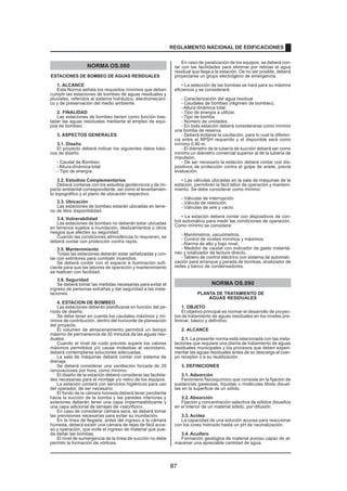 NORMA OS.080
ESTACIONES DE BOMBEO DE AGUAS RESIDUALES
1. ALCANCE
Esta Norma señala los requisitos mínimos que deben
cumplir las estaciones de bombeo de aguas residuales y
pluviales, referidos al sistema hidráulico, electromecáni-
co y de preservación del medio ambiente.
2. FINALIDAD
Las estaciones de bombeo tienen como función tras-
ladar las aguas residuales mediante el empleo de equi-
pos de bombeo.
3. ASPECTOS GENERALES
3.1. Diseño
El proyecto deberá indicar los siguientes datos bási-
cos de diseño:
- Caudal de Bombeo.
-Altura dinámica total
- Tipo de energía.
3.2. Estudios Complementarios
Deberá contarse con los estudios geotécnicos y de im-
pacto ambiental correspondiente, así como el levantamien-
to topográfico y el plano de ubicación respectivo.
3.3. Ubicación
Las estaciones de bombeo estarán ubicadas en terre-
no de libre disponibilidad.
3.4. Vulnerabilidad
Las estaciones de bombeo no deberán estar ubicadas
en terrenos sujetos a inundación, deslizamientos ú otros
riesgos que afecten su seguridad.
Cuando las condiciones atmosféricas lo requieran, se
deberá contar con protección contra rayos.
3.5. Mantenimiento
Todas las estaciones deberán estar señalizadas y con-
tar con extintores para combatir incendios.
Se deberá contar con el espacio e iluminación sufi-
ciente para que las labores de operación y mantenimiento
se realicen con facilidad.
3.6. Seguridad
Se deberá tomar las medidas necesarias para evitar el
ingreso de personas extrañas y dar seguridad a las insta-
laciones.
4. ESTACION DE BOMBEO
Las estaciones deberán planificarse en función del pe-
ríodo de diseño.
Se debe tener en cuenta los caudales máximos y mí-
nimos de contribución, dentro del horizonte de planeación
del proyecto.
El volumen de almacenamiento permitirá un tiempo
máximo de permanencia de 30 minutos de las aguas resi-
duales.
Cuando el nivel de ruido previsto supere los valores
máximos permitidos y/o cause molestias al vecindario,
deberá contemplarse soluciones adecuadas.
La sala de máquinas deberá contar con sistema de
drenaje.
Se deberá considerar una ventilación forzada de 20
renovaciones por hora, como mínimo.
El diseño de la estación deberá considerar las facilida-
des necesarias para el montaje y/o retiro de los equipos.
La estación contará con servicios higiénicos para uso
del operador, de ser necesario.
El fondo de la cámara húmeda deberá tener pendiente
hacia la succión de la bomba y las paredes interiores y
exteriores deberán tener una capa impermeabilizante y
una capa adicional de tarrajeo de «sacrificio».
En caso de considerar cámara seca, se deberá tomar
las previsiones necesarias para evitar su inundación.
En la línea de llegada, antes del ingreso a la cámara
húmeda, deberá existir una cámara de rejas de fácil acce-
so y operación, que evite el ingreso de material que pue-
da dañar las bombas.
El nivel de sumergencia de la línea de succión no debe
permitir la formación de vórtices.
En caso de paralización de los equipos, se deberá con-
tar con las facilidades para eliminar por rebose el agua
residual que llega a la estación. De no ser posible, deberá
proyectarse un grupo electrógeno de emergencia.
• La selección de las bombas se hará para su máxima
eficiencia y se considerará:
- Caracterización del agua residual
- Caudales de bombeo (régimen de bombeo).
-Altura dinámica total.
- Tipo de energía a utilizar.
- Tipo de bomba.
- Número de unidades.
- En toda estación deberá considerarse como mínimo
una bomba de reserva.
- Deberá evitarse la cavitación, para lo cual la diferen-
cia entre el NPSH requerido y el disponible será como
mínimo 0,80 m.
- El diámetro de la tubería de succión deberá ser como
mínimo un diámetro comercial superior al de la tubería de
impulsión.
- De ser necesario la estación deberá contar con dis-
positivos de protección contra el golpe de ariete, previa
evaluación.
• Las válvulas ubicadas en la sala de máquinas de la
estación, permitirán la fácil labor de operación y manteni-
miento. Se debe considerar como mínimo:
- Válvulas de interrupción.
- Válvula de retención.
- Válvulas de aire y vacío.
• La estación deberá contar con dispositivos de con-
trol automático para medir las condiciones de operación.
Como mínimo se considera:
- Manómetros, vacuómetros.
- Control de niveles mínimos y máximos.
- Alarma de alto y bajo nivel.
- Medidor de caudal con indicador de gasto instantá-
neo y totalizador de lectura directo.
- Tablero de control eléctrico con sistema de automati-
zación para arranque y parada de bombas, analizador de
redes y banco de condensadores.
NORMA OS.090
PLANTA DE TRATAMIENTO DE
AGUAS RESIDUALES
1. OBJETO
El objetivo principal es normar el desarrollo de proyec-
tos de tratamiento de aguas residuales en los niveles pre-
liminar, básico y definitivo.
2. ALCANCE
2.1. La presente norma está relacionada con las insta-
laciones que requiere una planta de tratamiento de aguas
residuales municipales y los procesos que deben experi-
mentar las aguas residuales antes de su descarga al cuer-
po receptor o a su reutilización.
3. DEFINICIONES
3.1. Adsorción
Fenómeno fisicoquímico que consiste en la fijación de
sustancias gaseosas, líquidas o moléculas libres disuel-
tas en la superficie de un sólido.
3.2. Absorción
Fijación y concentración selectiva de sólidos disueltos
en el interior de un material sólido, por difusión.
3.3. Acidez
La capacidad de una solución acuosa para reaccionar
con los iones hidroxilo hasta un pH de neutralización.
3.4. Acuífero
Formación geológica de material poroso capaz de al-
macenar una apreciable cantidad de agua.
REGLAMENTO NACIONAL DE EDIFICACIONES
87
 