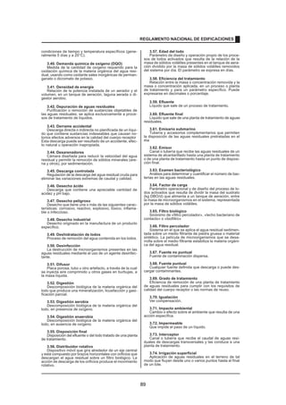 condiciones de tiempo y temperatura específicos (gene-
ralmente 5 días y a 20°C).
3.40. Demanda química de oxígeno (DQO)
Medida de la cantidad de oxígeno requerido para la
oxidación química de la materia orgánica del agua resi-
dual, usando como oxidante sales inorgánicas de perman-
ganato o dicromato de potasio.
3.41. Densidad de energía
Relación de la potencia instalada de un aerador y el
volumen, en un tanque de aeración, laguna aerada o di-
gestor aerobio.
3.42. Depuración de aguas residuales
Purificación o remoción de sustancias objetables de
las aguas residuales; se aplica exclusivamente a proce-
sos de tratamiento de líquidos.
3.43. Derrame accidental
Descarga directa o indirecta no planificada de un líqui-
do que contiene sustancias indeseables que causan no-
torios efectos adversos en la calidad del cuerpo receptor
.
Esta descarga puede ser resultado de un accidente, efec-
to natural u operación inapropiada.
3.44. Desarenadores
Cámara diseñada para reducir la velocidad del agua
residual y permitir la remoción de sólidos minerales (are-
na y otros), por sedimentación.
3.45. Descarga controlada
Regulación de la descarga del agua residual cruda para
eliminar las variaciones extremas de caudal y calidad.
3.46. Desecho ácido
Descarga que contiene una apreciable cantidad de
acidez y pH bajo.
3.47. Desecho peligroso
Desecho que tiene una o más de las siguientes carac-
terísticas: corrosivo, reactivo, explosivo, tóxico, inflama-
ble o infeccioso.
3.48. Desecho industrial
Desecho originado en la manufactura de un producto
específico.
3.49. Deshidratación de lodos
Proceso de remoción del agua contenida en los lodos.
3.50. Desinfección
La destrucción de microorganismos presentes en las
aguas residuales mediante el uso de un agente desinfec-
tante.
3.51. Difusor
Placa porosa, tubo u otro artefacto, a través de la cual
se inyecta aire comprimido u otros gases en burbujas, a
la masa líquida.
3.52. Digestión
Descomposición biológica de la materia orgánica del
lodo que produce una mineralización, licuefacción y gasi-
ficación parcial.
3.53. Digestión aerobia
Descomposición biológica de la materia orgánica del
lodo, en presencia de oxígeno.
3.54. Digestión anaerobia
Descomposición biológica de la materia orgánica del
lodo, en ausencia de oxígeno.
3.55. Disposición final
Disposición del efluente o del lodo tratado de una planta
de tratamiento.
3.56. Distribuidor rotativo
Dispositivo móvil que gira alrededor de un eje central
y está compuesto por brazos horizontales con orificios que
descargan el agua residual sobre un filtro biológico. La
acción de descarga de los orificios produce el movimiento
rotativo.
3.57. Edad del lodo
Parámetro de diseño y operación propio de los proce-
sos de lodos activados que resulta de la relación de la
masa de sólidos volátiles presentes en el tanque de aera-
ción dividido por la masa de sólidos volátiles removidos
del sistema por día. El parámetro se expresa en días.
3.58. Eficiencia del tratamiento
Relación entre la masa o concentración removida y la
masa o concentración aplicada, en un proceso o planta
de tratamiento y para un parámetro específico. Puede
expresarse en decimales o porcentaje.
3.59. Efluente
Líquido que sale de un proceso de tratamiento.
3.60. Efluente final
Líquido que sale de una planta de tratamiento de aguas
residuales.
3.61. Emisario submarino
Tubería y accesorios complementarios que permiten
la disposición de las aguas residuales pretratadas en el
ma
r.
3.62. Emisor
Canal o tubería que recibe las aguas residuales de un
sistema de alcantarillado hasta una planta de tratamiento
o de una planta de tratamiento hasta un punto de disposi-
ción final.
3.63. Examen bacteriológico
Análisis para determinar y cuantificar el número de bac-
terias en las aguas residuales.
3.64. Factor de carga
Parámetro operacional y de diseño del proceso de lo-
dos activados que resulta de dividir la masa del sustrato
(kg DBO/d) que alimenta a un tanque de aeración, entre
la masa de microorganismos en el sistema, representada
por la masa de sólidos volátiles.
3.65. Filtro biológico
Sinónimo de «filtro percolador», «lecho bacteriano de
contacto» o «biofiltro»
3.66. Filtro percolador
Sistema en el que se aplica el agua residual sedimen-
tada sobre un medio filtrante de piedra gruesa o material
sintético. La película de microorganismos que se desa-
rrolla sobre el medio filtrante estabiliza la materia orgáni-
ca del agua residual.
3.67. Fuente no puntual
Fuente de contaminación dispersa.
3.68. Fuente puntual
Cualquier fuente definida que descarga o puede des-
cargar contaminantes.
3.69. Grado de tratamiento
Eficiencia de remoción de una planta de tratamiento
de aguas residuales para cumplir con los requisitos de
calidad del cuerpo receptor o las normas de reuso.
3.70. Igualación
Ver compensación.
3.71. Impacto ambiental
Cambio o efecto sobre el ambiente que resulta de una
acción específica.
3.72. Impermeable
Que impide el paso de un líquido.
3.73. Interceptor
Canal o tubería que recibe el caudal de aguas resi-
duales de descargas transversales y las conduce a una
planta de tratamiento.
3.74. Irrigación superficial
Aplicación de aguas residuales en el terreno de tal
modo que fluyan desde uno o varios puntos hasta el final
de un lote.
REGLAMENTO NACIONAL DE EDIFICACIONES
89
 