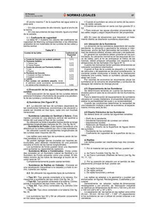 El Peruano 
NORMAS LEGALES Martes 23 de mayo de 2006 
57 El ancho máximo T de la superficie del agua sobre la 
pista será: 
- En vías principales de alto tránsito: Igual al ancho de 
la berma. 
- En vías secundarias de bajo tránsito: Igual a la mitad 
de la calzada. 
b.1. Coeficiente de rugosidad 
La tabla Nº 1 muestra los valores del coeficiente de 
rugosidad de Manning correspondientes a los diferentes 
acabados de los materiales de las cunetas de las calles y 
berma central. 
Tabla Nº 1 
Cunetas de las Calles Coeficiente de 
Rugosidad 
N 
a. Cuneta de Concreto con acabado paleteado 0,012 
b. Pavimento Asfáltico 
1) Textura Lisa 0,013 
2) Textura Rugosa 0,016 
c. Cuneta de concreto con Pavimento Asfáltico 
1) Liso 0,013 
2) Rugoso 0,015 
d. Pavimento de Concreto 
1) Acabado con llano de Madera 0,014 
2) Acabado escobillado 0,016 
e. Ladrillo 0,016 
f. Para cunetas con pendiente pequeña, donde 
el sedimento puede acumularse, se incrementarán 
los valores arriba indicados de n, en: 0,002 
c) Evacuación de las aguas transportadas por las 
cunetas 
Para evacuación de las aguas de las cunetas deberá 
preverse Entradas o Sumideros de acuerdo a la pendien-te 
de las cunetas y condiciones de flujo. 
d) Sumideros (Ver Figura Nº 3) 
d.1. La elección del tipo de sumidero dependerá de 
las condiciones hidráulicas, económicas y de ubicación y 
puede ser dividido en tres tipos, cada uno con muchas 
variaciones. 
- Sumideros Laterales en Sardinel o Solera.- Este 
ingreso consiste en una abertura vertical del sardinel a 
través del cual pasa el flujo de las cunetas. 
Su utilización se limita a aquellos tramos donde se tenga 
pendientes longitudinales menores de 3%. (Ver fig. No 4). 
- Sumideros de Fondo.- Este ingreso consiste en una 
abertura en la cuneta cubierta por uno o más sumideros. 
Se utilizarán cuando las pendientes longitudinales de 
las cunetas sean mayores del 3%. 
Las rejillas para este tipo de sumideros serán de ba-rras 
paralelas a la cuneta. 
Se podrán agregar barras cruzadas por razones es-tructurales, 
pero deberán mantenerse en una posición 
cercana al fondo de las barras longitudinales. 
Los sumideros de fondo pueden tener una depresión 
para aumentar su capacidad de captación. 
- Sumideros Mixtos o Combinados.- Estas unida-des 
consisten en un Sumidero Lateral de Sardinel y un 
Sumidero de Fondo actuando como una unidad. El diá-metro 
mínimo de los tubos de descarga al buzón de re-unión 
será de 10". 
Complementariamente puede usarse también. 
- Sumideros de Rejillas en Calzada.- Consiste en 
una canalización transversal a la calzada y a todo lo an-cho, 
cubierta con rejillas. 
d.2. Se utilizarán los siguientes tipos de sumideros: 
· Tipo S1: Tipo grande conectado a la cámara. Co-rresponde 
a sumideros del tipo mixto (Ver fig. No. 5) 
· Tipo S2: Tipo grande conectado a la tubería. Corres-ponde 
a sumideros de] tipo mixto. (Ver fig. No. 6). 
· Tipo S3: Tipo chico conectado a la cámara (Ver 
fig. No. 7) 
· Tipo S4: Tipo chico conectado a la tubería (Ver fig. 
No. 8) 
Los sumideros tipo S3 y S4 se utilizarán únicamente 
en los casos siguientes: 
· Cuando el sumidero se ubica al centro de las aveni-das 
de doble calzada. 
· Cuando se conectan en serie con tipo grande S1 o 
S2. 
·  Para evacuar las aguas pluviales provenientes de 
las calles ciegas y según especificación del proyectista. 
d.3. En caso de situaciones que requieren un trata-miento 
distrito se diseñarán sumideros especiales. 
d.4. Ubicación de lo Sumideros 
La ubicación de los sumideros dependerá del caudal, 
pendiente, la ubicación y geometría de enlaces e inter-secciones, 
ancho de flujo permisible del sumidero, volu-men 
de residuos sólidos, acceso vehicular y de peatones. 
En general los sumideros deben ponerse en los pun-tos 
bajos. Su ubicación normal es en las esquinas de cru-ce 
de calles, pero al fin de entorpecer el tráfico de las 
mismas, deben empezar retrazadas con respecto a las 
alineaciones de las fachadas (Ver figura Nº 3). 
Cuando las manzanas tienen grandes dimensiones se 
colocarán sumideros intermedios. 
Cuando el flujo de la cuneta es pequeño y el tránsito 
de vehículos y de peatones es de poca consideración, la 
corriente puede conducirse a través de la intersección 
mediante una cuneta, hasta un sumidero ubicado aguas 
abajo del cruce. 
Por razones de economía se recomienda ubicar los 
sumideros en la cercanía de alcantarillas y conductos de 
desagüe del sistema de drenaje pluvial. 
d.5. Espaciamiento de los Sumideros 
Se determinará teniendo en cuenta los factores in-dicados 
para el caso de la Ubicación de los Sumideros, 
ítem d.4. 
Para la determinación de espaciamiento de sumideros 
ubicados en cuneta medianera, el proyectista deberá con-siderar 
la permeabilidad del suelo y su erosionabilidad. 
Cuando las condiciones determinan la necesidad de 
una instalación múltiple o serie de sumideros, el espacia-miento 
mínimo será de 6m. 
d.6 Diseño Hidráulico de los Sumideros. 
Se deberá tener en cuenta las siguientes variables: 
- Perfil de la pendiente. 
- Pendiente transversal de cunetas con solera. 
- Depresiones locales. 
- Retención de Residuos Sólidos. 
- Altura de Diseño de la Superficie de Aguas dentro 
del sumidero. 
- Pendiente de los sumideros. 
- Coeficiente de rugosidad de la superficie de las cu-netas. 
e) Rejillas 
Las rejillas pueden ser clasificadas bajo dos conside-raciones: 
1. Por el material del que están hechas; pueden ser: 
a. de Fierro Fundido (Ver fig. No. 9) 
b. de Fierro Laminado (Platines de fierro) (ver fig. No 
10, 11, 12) 
2. Por su posición en relación con el sentido de des-plazamiento 
principal de flujo; podrán ser: 
a. De rejilla horizontal. 
b. De rejilla vertical. 
c. De rejilla horizontal y vertical. 
Las rejillas se adaptan a la geometría y pueden ser 
enmarcadas en figuras: Rectangulares, Cuadradas y Cir-culares 
Generalmente se adoptan rejillas de dimensiones 
rectangulares y por proceso de fabricación industrial 
se fabrican en dimensiones de 60 mm x 100 mm y 45 mm 
x 100 mm (24"x 40" y 18" x 40"). 
La separación de las barras en las rejillas varia entre 
20 mm - 35 mm - 50 mm (3/4" – 1 3/8" - 2") dependiendo 
si los sumideros se van a utilizar en zonas urbanas o en 
carreteras. 
 