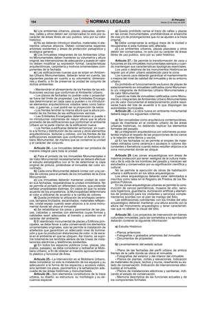 164 NORMAS LEGALES El Peruano 
Martes 23 de mayo de 2006 
b) Los ambientes urbanos, plazas, plazuelas, alame-das, 
calles y otros deben ser conservados no solo por su 
carácter de áreas libres de uso publico, sino por su valor 
histórico. 
c) No se deberán introducir diseños, materiales ni ele-mentos 
urbanos atípicos. Deben conservarse especies 
arbóreas existentes y áreas de protección paisajística y 
ecológica general. 
d) Los inmuebles integrantes de los Ambientes Urba-no 
Monumentales deben mantener su volumetría y altura 
original, las intervenciones de adecuación y puesta en valor 
no deben modificar su expresión formal, características 
arquitectónicas, carpintería y motivos ornamentales com-ponentes 
de la fachada. 
e) Las edificaciones nuevas que se erijan en Ambien-tes 
Urbano Monumentales, deberán tener en cuenta, las 
siguientes pautas en cuanto a su volumetría, dimensio-nes 
y diseño, a fin de preservar la unidad de conjunto de 
dichos ambientes: 
- Mantendrán el alineamiento de los frentes de las edi-ficaciones 
vecinas que conforman el Ambiente Urbano. 
- Los planos de fachadas no podrán volar o proyectar-se 
fuera del límite de propiedad. Las Entidades Encarga-das 
determinaran en cada caso si pueden o no introducir-se 
elementos arquitectónicos volados tales como balco-nes, 
o galerías, y cual podrá ser la proyección de estos. 
- Los frentes tendrán la misma altura que la altura pro-medio 
de los frentes de las edificaciones vecinas. 
- Las Entidades Encargadas determinaran si puede o 
no introducirse volúmenes de mayor altura que la altura 
promedio de las edificaciones que conforman al ambiente 
Urbano en la parte interior de la edificación nueva. 
- Los frentes a edificarse deberán armonizar, en cuan-to 
a la forma y distribución de los vanos y otros elementos 
arquitectónicos, texturas y colores, con los frentes de las 
edificaciones existentes que conforman el Ambiente Ur-bano 
Monumental, de manera que se conserve la unidad 
y el carácter del conjunto. 
Articulo 24.- Los inmuebles deberán ser pintados de 
manera integral para toda la unidad. 
a) Para el pintado de los inmuebles Monumentales o 
de Valor Monumental necesariamente se deberá efectuar 
el estudio estratigráfico con el fin de determinar la capa 
original de pintura, pintándose el inmueble del color en-contrado. 
b) Cada zona Monumental deberá contar con una car-tilla 
de colores para el pintado de los inmuebles de la Zona 
Monumental. 
c) Los inmuebles deberán mantener unidad de color 
en sus fachadas, respetándose la unidad inmobiliaria. No 
se permite el pintado en diferentes colores, que pretenda 
señalar propiedades distintas. En casos en que no exista 
acuerdo de los propietarios, la Municipalidad determinara 
el color a utilizarse de acuerdo a la cartilla de colores. 
d) Queda prohibido la utilización de enchapes cerámi-cos, 
tarrajeos bruñados, escarchados, materiales reflejan-tes, 
cristal espejo cuando sean atípicos a la zona monu-mental 
donde se ubica el inmueble 
e) Se rehabilitaran los pisos y pavimentos de las pla-zas, 
calzadas y veredas con elementos cuyas formas y 
calidades sean adecuadas al transito y acordes con el 
carácter del ambiente. 
f) El alambrado monumental de plazas y Edificios prin-cipales, 
se debe llevar a cabo conservando los elementos 
ornamentales originales, solo se permite la instalación de 
artefactos que garanticen un adecuado nivel de ilumina-ción 
y que no produzcan distorsiones de color, ni de esca-la 
en el ambiente en que se ubiquen. Así mismo, se supri-me 
totalmente los tendidos aéreos de las líneas de insta-laciones 
eléctricas y telefónicas existentes. 
g) En todos los espacios públicos (vías, plazas, pla-zuelas, 
pasajes), se debe considerar y rediseñar el Mobi-liario 
Urbano, a fin de obtener el máximo aprovechamien-to 
plástico y funcional de Área. 
Artículo 25.- La intervención en el Mobiliario Urbano, 
debe considerar no solo la instalación de los equipos y su 
adecuación a la forma de los espacios y accesos viales, 
sino también los pisos, pavimentos y la señalización ade-cuada 
de las áreas históricas y monumentales. 
Articulo 26.- Son elementos constitutivos de la traza 
urbana, su diseño, su estructura, su morfología y su se-cuencia 
espacial. 
a) Queda prohibido varias el trazo de calles y plazas 
en las zonas monumentales, prohibiéndose el ensanche 
de vías y/o de prolongaciones que no se ajusten a la traza 
original. 
b) Debe conservarse la antigua traza de la ciudad o 
recuperarse si esta hubiese sido alterada. 
c) Los ambientes urbanos, plazas plazuelas y otros 
deben ser conservados, no solo por su carácter de áreas 
libres de uso publico, sino por su valor histórico. 
Articulo 27.- Se permite la transformación de usos y 
funciones en los inmuebles monumentales siempre y cuan-do 
mantengan sus características tipológicas esenciales. 
Los usos o destinos de los monumentos Históricos se 
regirán por el plan urbano establecido para la zona. 
Los nuevos usos deberán garantizar el mantenimiento 
o mejora del nivel de calidad del inmueble y de su entorno 
urbano. 
Es prohibido el funcionamiento exclusivo de playas de 
estacionamiento en inmuebles calificados como Monumen-to 
y/o integrante de Ambientes Urbano Monumentales y 
de valor Monumental. 
Cuando se trate de inmuebles calificados como Monu-mento 
o integrantes de Ambientes Urbano Monumentales 
y/o de valor monumental el estacionamiento podrá resol-verse 
fuera del lote de acuerdo a lo que dispongan las 
autoridades municipales. 
Articulo 28.- La obra nueva en ambiente monumental 
deberá seguir los siguientes criterios: 
a) Ser concebidas como arquitectura contemporánea, 
capaz de insertarse en el contexto urbano de las áreas 
urbanas históricas, no debiendo replicar los elementos 
formales del pasado. 
b) La integración arquitectónica con volúmenes ya exis-tentes 
implica el respeto de las proporciones de los vanos 
y la relación entre llenos y vacíos. 
c) En las fachadas no se permite el empleo de mate-riales 
vidriados como cerámica o azulejos ni colores dis-cordantes 
o llamativos cuando estos resulten atípicos a la 
zona monumental donde se ubique. 
Articulo 29.-Las zonas arqueológicas son áreas de 
máxima protección por tener vestigios de la cultura mate-rial 
y de la vida de los hombres del pasado y merecen ser 
estudiados y conservados por su significación científica y 
cultural. 
No se permite la ejecución de obras de habilitación 
urbana o edificación en los sitios arqueológicos. 
Los sitios arqueológicos deberán estar delimitados e 
inscritos como tales en el Registro de Predios de los Re-gistros 
Públicos. 
En las zonas arqueológicas urbanas se permite la cons-trucción 
de cercos perimétricos, museos de sitio, servi-cios 
higiénicos, guardianía, iluminación artificial y elemen-tos 
de protección para los visitantes y servicios comple-mentarios 
acordes con el plan de manejo del Sitio. 
Las edificaciones colindantes con los límites del sitio 
arqueológico deberán mantener una altura acorde con la 
altura del monumento arqueológico y tener característi-cas 
que no alteren la visual del sitio. 
Articulo 30.- Los proyectos de intervención en bienes 
culturales inmuebles, para ser sometidos a su aprobación 
deberán contener la siguiente información: 
a) Estudio Histórico: 
- Planos anteriores 
- Fotografías o grabados anteriores del inmueble 
- Documentos de propiedad. 
b) Levantamiento del estado actual 
- Plano de las fachadas del perfil urbano de ambos 
frentes de la calle donde se ubica el inmueble. 
- Fotografías del exterior y del interior del inmueble 
- Planos de plantas, cortes y elevaciones. Indicación 
de materiales de pisos, techos y muros, reseñando su es-tado 
de conservación. Indicación de intervenciones efec-tuadas 
al inmueble. 
- Planos de instalaciones eléctricas y sanitarias, indi-cando 
el estado de conservación. 
- Memoria descriptiva de las funciones actuales y de 
los componentes formales 
 