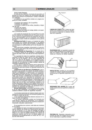 350 NORMAS LEGALES El Peruano 
Martes 23 de mayo de 2006 
13.2.2. Corte Térmico 
El corte por arco eléctrico, el proceso de ranurado y el 
proceso de corte con oxígeno son reconocidos bajo esta 
Norma para usarse en la preparación, cortado ó desbaste 
de materiales. 
La calidad de una superficie cortada con oxígeno de-pende 
de varias variables: 
· Condición del material y de la superficie. 
· Habilidad del operador. 
· Condición y diseño de las cañas, boquillas y máqui-nas 
de corte. 
· Pureza del oxígeno. 
· Vibración del equipo. 
· Movimiento de la pieza de trabajo debido a la expan-sión 
y contracción térmica. 
Los niveles de aceptación de una superficie con corte 
térmico deberán ser establecidos por el usuario, tenien-do 
en cuenta los requerimientos de superficie de la par-te. 
Es recomendable que se incorporen los criterios 
pertinentes a estos niveles de aceptación en los planos 
de taller. 
Exactitud del Perfil. El acero y el material de solda-dura 
pueden ser cortados térmicamente, si se asegura 
una superficie lisa, regular, libre de grietas y entalladuras, 
y si se asegura un perfil perfecto por el uso de guías me-cánicas. 
Para estructuras cargadas cíclicamente, el corte tér-mico 
manual será hecho sólo donde sea aprobado por el 
ingeniero supervisor. 
Requerimientos de Rugosidad. En el cortado térmi-co, 
el equipo deberá de ser ajustado y manipulado de 
manera de evitar cortar mas allá de las líneas especifica-das. 
La rugosidad de todas las superficies cortadas térmi-camente 
no debe ser mayor que 25 mm para materiales 
hasta 100 mm de espesor y 50 mm para materiales de 
100 mm a 200 mm de espesor, con la siguiente excep-ción: 
los extremos de los elementos no sujetos a esfuerzo 
calculado en los extremos no deben exceder valores de 
rugosidad superficial de 50 mm. 
La Fig. 13.2.2.1 indica los criterios para la descripción 
de las superficies cortadas con oxigeno y puede ser usa-do 
como una guía para evaluar la rugosidad superficial de 
los bordes. 
Limitaciones en las Ranuras y Entalladuras. Las ru-gosidades 
que exceden los valores del párrafo anterior y 
ranuras o entalladuras no mayores que 5 mm de profun-didad 
sobre superficies que en lo demás son ampliamen-te 
satisfactorias serán removidas por maquinado ó esme-rilado. 
Las ranuras o entalladuras que excedan 5mm de 
profundidad pueden ser reparadas por esmerilado si el 
área de la sección recta nominal no es reducida por más 
de 2%. Las superficies esmeriladas ó maquinadas serán 
aproximadas a la superficie original con una pendiente no 
mayor que uno en diez. Las superficies cortadas y los 
bordes adyacentes deberán de ser dejados libres de es-coria. 
En superficies cortadas térmicamente, las estrías o 
entalladuras ocasionales pueden, con aprobación del su-pervisor, 
ser reparadas por soldadura. 
Bordes Reentrantes. Los bordes reentrantes, excep-to 
los de vigas destajadas, y los agujeros de acceso de 
soldadura deberán cumplir los siguientes requisitos: 
· Los bordes reentrantes de material cortado serán pre-parados 
de manera de proveer una transición gradual, con 
un radio no menor de 25 mm. 
· Las superficies adyacentes deberán alcanzar sin re-bajos 
el punto de tangencia. 
· Los bordes reentrantes pueden ser formados por 
corte térmico, seguido por esmerilado, si es necesario, 
para cumplir los requerimientos de superficie cortados tér-micamente 
indicados anteriormente. 
Si se especifica otro contorno, este debe ser mostrado 
en los planos. 
Los destajes de vigas y los agujeros de acceso de sol-dadura 
deberán de cumplir los requerimientos geométri-cos 
de la Sección 10.1.6. Para los destajes de vigas y 
agujeros de acceso de soldadura en los perfiles ASTM A6 
Grupo 4 y 5 y para los perfiles soldados con material de 
espesores mayores que 50 mm, se deberá aplicar una 
temperatura de precalentamiento no menor de 70 C° an-tes 
del corte térmico. 
Fig. 13.2.2.1 
LÍNEAS DE CORTE ( D ): Líneas que apa-recen 
en la superficie de corte con oxígeno. 
Su contorno y dirección no afectan la cali-dad 
de la superficie. 
RUGOSIDAD (R): La rugosidad consiste de 
picos y valles periódicos en la superficie cor-tada 
con oxígeno. Esta puede ser determi-nadas 
por muestras de calidad aceptable 
ENTALLES (N): Canales en una superficie 
cortada con oxígeno significativamente mas 
profunda que la rugosidad superficial en ge-neral. 
REDONDEO DEL BORDE (T): Fusión del 
borde superior de una superficie cortada con 
oxigeno. 
ESCORIA (S): Depósitos originados en el 
proceso de corte con oxígeno que se adhie-ren 
al metal base o superficie cortada. 
 