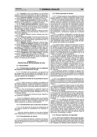 El Peruano 
NORMAS LEGALES 399 Martes 23 de mayo de 2006 
3.2.7. Conexión: Unión del artefacto a la red interior 
de gas y conductos de evacuación. En algunos casos com-prende 
la unión a las instalaciones de agua y electricidad. 
3.2.8. Conducto colectivo: Conducto central en don-de 
desembocan los conductos de Calefones y termos. 
3.2.9. Conducto de evacuación: Conducto preferen-temente 
vertical, destinado a la evacuación de los pro-ductos 
de la combustión de un artefacto al exterior. 
3.2.10. Doble conducto individual: Conjunto forma-do 
por dos conductos concéntricos. El conducto interior 
permite la evacuación de los productos de la combustión 
del artefacto, y el espacio anular entre ambos conductos, 
permite ventilar el recinto al exterior. 
3.2.11. Estufa: Artefacto destinado a elevar la tempe-ratura 
del ambiente en que está colocado. También se co-noce 
como calefactor. 
3.2.12. Horno: Artefacto cerrado, utilizado para asar, 
cocer y tostar. 
3.2.13. Llave de control: Llave de accionamiento ma-nual, 
de dos o más posiciones, que controla el suministro 
de gas a uno o más quemadores; generalmente tiene un 
enclave en posición cerrada. 
3.2.14. Marmita: Artefacto destinado a calentar agua. 
3.2.15. Salida de artefacto: Aquella por la que salen 
las productos de la combustión generados en el artefacto. 
3.2.16. Termotanque o Termogas: Artefacto en el cual 
se calienta y se almacena un volumen de agua, bajo con-trol 
termostático, destinada comúnmente a usos sanitarios. 
3.2.17. Ventilación: Abertura hecha a propósito, que 
se diseña para permitir permanentemente el paso del aire. 
3.2.18. Ventilación a los cuatro vientos: Conducto 
expuesto al viento cualquiera que sea su dirección. 
3.2.19. Volumen de recinto: Es el que se obtiene del 
producto del área limitada por los muros y la altura del 
recinto, sin deducción del mobiliario. 
CAPITULO 4 
PROYECTOS DE INSTALACIONES DE GAS 
4.1. Generalidades 
4.1.1. Profesionales facultados para la realización 
de proyectos de instalaciones de gas 
4.1.1.1. El diseño de los proyectos y la ejecución de 
las instalaciones de gas deberán ser realizadas por pro-fesionales 
o empresas facultadas para tal efecto, las mis-mas 
que deberán ser acreditados. 
4.1.2 Aspectos formales de la presentación de pro-yectos 
4.1.2.1. Antes de iniciar los trabajos, el Instalador de 
gas deberá contar con el plano de la Instalación de acuer-do 
al DS 042-99-EM y el DS 027-94-EM a lo establecido 
en la Presente Norma. Este plano deberá permanecer en 
la obra. 
4.1.2.2. Una vez terminada la instalación interior de 
gas conforme a las disposiciones vigentes y al plano res-pectivo, 
y efectuadas las pruebas señaladas en 5.2.7 de 
la presente Norma. 
4.1.2.3. Las instalaciones interiores de gas, deberá te-ner 
presente lo siguiente: 
- Si en una instalación interior de gas se encuentran 
proyectados calentadores instantáneos y cocinas, para los 
efectos de cálculo se deben considerar potencias nomi-nales, 
indicada en su placa de cada artefacto. 
4.1.3. Procedimientos para la ejecución de planos. 
4.1.3.1. En la ejecución de planos de instalaciones de 
gas deberán tenerse en consideración los requisitos si-guientes: 
- Todos los símbolos utilizados en los planos deberán 
estar especificados y descritos en los mismos (leyenda). 
4.1.4. Procedimientos de cálculo 
4.1.4.1. El cálculo de tuberías, conductos de evacua-ción 
de gases productos de la combustión y capacidad de 
tanques, se efectuará de acuerdo a lo dispuesto en la pre-sente 
Norma. 
4.1.5. Bases generales de diseño 
4.1.5.1. Todo proyecto de nueva edificación de más de 
un piso destinada a edificio multifamiliar deberá incluir 
obligatoriamente, el proyecto de Instalación interior de gas. 
4.1.5.2. Los edificios multifamiliares de más de un piso 
deberán contar con instalaciones interiores de gas, ade-más 
de conductos colectivos y secundarios para evacuar 
los productos de la combustión de Calentadores instantá-neos 
o termos o, en todo caso, un mecanismo suficiente-mente 
seguro para garantizar la evacuación de los pro-ductos 
de la combustión.. Dichos conductos deberán que-dar 
ubicados de tal modo que permitan instalar el Calen-tador 
instantáneo o termo en un recinto que cumpla con 
las dimensiones y ventilaciones exigidas por la presente 
Norma. 
4.1.5.3. Los edificios multifamiliares de hasta seis pisos 
desde el nivel 0.00, con un máximo de 25 departamentos 
con un acceso común, podrán contar con instalaciones indi-viduales 
de gas en tuberías de cobre tipo K o L, o de tube-rías 
aprobadas de acero con recubrimiento negro o galvani-zado, 
alimentadas desde cilindros de gas licuado de petró-leo, 
siempre que cumplan con lo siguiente: 
a) La tubería deberá ir desde el terminal para conexión 
del artefacto de cocina, calefactor o calentador de gas, a 
los cilindros de gas licuado de petróleo, debiendo termi-nar 
en una boquilla de conexión estriada para que pueda 
ser conectado el tubo flexible del regulador de presión, 
terminal que deberá fabricarse en un material similar a la 
tubería, y sus dimensiones ser equivalentes a las de la 
boquilla de conexión de los reguladores. 
b) Los cilindros de gas licuado de petróleo se instala-rán 
en espacios ventilados, ubicados a lo más en el quin-to 
piso desde el nivel del acceso vehicular del edificio, 
protegidos mediante un gabinete construido en material 
resistente al fuego igual o superior a F-60. El gabinete 
deberá contar con una puerta hermética, si ésta se en-cuentra 
ubicado en un espacio que comunique con el in-terior 
de un recinto habitable, y deberá tener una cara 
abierta al exterior del edificio, protegida con una rejilla 
metálica electro soldada empotrada a la construcción, re-jilla 
que no podrá comunicar con el sector de ingreso de 
las viviendas. 
c) Los gabinetes deberán considerar el espacio sufi-ciente 
para la ubicación de una cantidad de cilindros que 
permita satisfacer la potencia instalada de los artefactos 
proyectados, debiendo considerarse al menos el espacio 
para dos cilindros tipo 10 K. 
4.1.5.4. Las instalaciones interiores deberán ser pro-yectadas 
con habilitación mínima para un Calentador ins-tantáneo 
y una Cocina. Por lo tanto, el dimensionamiento 
de la tubería deberá efectuarse considerando dicha habi-litación. 
4.1.5.5. La instalación interior de gas de toda edifica-ción 
deberá ajustarse a la reglamentación y normativa téc-nica 
vigente. El Instalador extenderá el Acta correspon-diente, 
una vez realizadas las pruebas relativas a la her-meticidad 
de las tuberías. 
4.1.5.6. Si un propietario desea tener dos o más servi-cios 
de gas para una propiedad con casa o departamen-tos 
interiores, los servicios respectivos deberán ser inde-pendientes, 
incluyendo empalmes individuales, en el caso 
de gas de red, y equipos individuales en el caso de gas 
envasado. 
4.1.5.7. En los edificios de departamentos en que se 
coloquen uno o más medidores por piso, la matriz interior 
deberá ir totalmente a la vista (o cubierta pero no empo-trada) 
y el vertical de dicha matriz deberá ir por el conduc-to 
de los medidores o patio de luz, y siempre a la vista. 
Esta matriz no debe quedar a más de 50 centímetros de 
la ubicación del o de los medidores. El arranque de la 
matriz interior deberá quedar distanciado como mínimo 
60 centímetros de los cables eléctricos. No se permitirá 
pasar una matriz interior por salas de calderas, cajas de 
ascensores, montacargas y túneles. 
4.1.6. Normas específicas de seguridad 
4.1.6.1. Para que la instalación interior de gas sea segu-ra 
ella deberá cumplir pruebas de hermeticidad satisfacto-rias; 
las pérdidas de presión deben estar dentro del rango 
permitido; las ventilaciones de los recintos donde se encuen-tran 
instalados los artefactos deben garantizar una segura 
 
