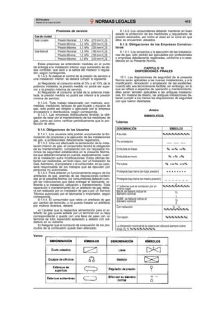 El Peruano 
NORMAS LEGALES 415 Martes 23 de mayo de 2006 
Presiones de servicio 
Gas de ciudad 
Gas Licuado Presión Nominal: 2,7 kPa (270 mm H2O) 
Presión Mínima : 2,2 kPa (220 mm H2O) 
Presión Máxima: 3,3 kPa (330 mm H2O) 
Gas Natural Presión Nominal: 1,8 kPa (180 mm H2O) 
Presión Mínima : 1,5 kPa (150 mm H2O) 
Presión Máxima: 2,2 kPa (220 mm H2O) 
Estas presiones se entenderán medidas en el punto 
de entrega a la instalación interior cuyo suministro se de-sea 
controlar, que será a la salida del medidor o regula-dor, 
según corresponda. 
9.1.3.5. Al realizar el control de la presión de servicio a 
una instalación interior, se deberá cumplir lo siguiente: 
a) Regulando el consumo entre el 5% y el 10% de la 
potencia instalada, la presión medida no podrá ser supe-rior 
a la presión máxima de servicio. 
b) Regulando el consumo al total de la potencia insta-lada, 
la presión medida no podrá ser inferior a la presión 
mínima de servicio. 
9.1.3.6. Todo trabajo relacionado con matrices, aco-metidas, 
medidores, tanques de gas licuado y equipos de 
gas, sólo podrá ser dirigido o ejecutado por la empresa 
envasadora o distribuidora, según corresponda. 
9.1.3.7. Las empresas distribuidoras tendrán la obli-gación 
de velar por el mantenimiento de los medidores de 
gas, como así como verificar periódicamente que la pro-tección 
de ellos. 
9.1.4. Obligaciones de los Usuarios 
9.1.4.1. Los usuarios sólo podrán encomendar la for-mulación 
de proyectos y la ejecución de las instalaciones 
de gas, a profesionales debidamente registrados. 
9.1.4.2. Una vez efectuada la declaración de la insta-lación 
interior de gas, el consumidor tendrá la obligación 
de su mantenimiento, cumpliendo con los requisitos mí-nimos 
de seguridad establecidos en la presente Norma, 
los que deberán tomarse en cuenta, especialmente, cuan-do 
la instalación sufra modificaciones. Estas últimas de-berán 
ser realizadas, en todo caso, por un Instalador de 
Gas. Asimismo, el propietario o el consumidor, en su caso, 
será responsable de los trabajos que se ejecuten por 
personas no autorizadas. 
9.1.4.3. Para obtener un funcionamiento seguro de los 
artefactos de gas, además de las disposiciones conteni-das 
en la presente Norma, los consumidores deberán cum-plir 
las instrucciones que debe entregar el fabricante, re-ferente 
a la instalación, utilización y mantenimiento. Toda 
reparación o mantenimiento de un artefacto de gas debe-rá 
ser realizada por un Instalador de gas o por un Servicio 
Técnico autorizado por el fabricante o importador, según 
corresponda. 
9.1.4.4. El consumidor que retire un artefacto de gas 
por cambio de domicilio, o no pueda instalar un artefacto 
por motivos diversos, deberá: 
a) Cautelar que la respectiva alimentación para el ar-tefacto 
de gas quede sellada por un terminal con su tapa 
correspondiente o quede con una llave de paso con un 
terminal de tubo expandido aplastado y sellado con sol-dadura 
en su extremo. 
b) Asegurar que el conducto de evacuación de los pro-ductos 
de la combustión quede bien afianzado. 
9.1.4.5. Los consumidores deberán mantener en buen 
estado la protección de los medidores y reguladores de 
presión asociados, así como el aseo en la zona en que 
ellos se encuentran ubicados. 
9.1.5. Obligaciones de las Empresas Construc-toras 
9.1.5.1. Los proyectos y la ejecución de las instalacio-nes 
de gas, sólo podrán ser ejecutados por profesionales 
o empresas debidamente registradas, conforme a lo esta-blecido 
en la Presente Norma. 
CAPITULO 10 
DISPOSICIONES FINALES 
10.1. Las disposiciones de seguridad de la presente 
Norma serán aplicables a las nuevas instalaciones, y a la 
modificación, renovación o ampliación de las existentes, 
cuando ello sea técnicamente factible; sin embargo, en lo 
que se refiere a aspectos de operación y mantenimiento, 
ellas serán también aplicables a las antiguas instalacio-nes. 
En materia de diseño, las antiguas instalaciones de-berán 
cumplir a los menos las disposiciones de seguridad 
con que fueron diseñadas. 
Anexo 
SIMBOLOGÍA 
Tuberías 
DENOMINACIÓN SÍMBOLOS 
A la vista ¾¾¾¾¾¾¾¾¾ 
Por entretecho ___ ___ ___ 
Embutida en losas ¾ × ×¾ × ×¾ 
Embutida en muro ¾ ×¾ ×¾ 
Por tubos ¾ × × × ¾ × × ×¾ 
Protegida bajo tierra (en baja presión) + + + + + + + + 
Protegida bajo tierra (en media presión) _ _ _ _ _ _ _ 
n 
n° tuberías que se conducen por un ¾¾¾¾¾¾¾¾¾ 
mismo lugar 
BAJA, se deberá indicar el ¾ diámetro nominal È¯ 
SUBE, se deberá indicar el ½ diámetro nominal ­O 
Con reducción ¾ ½ 
¾¾¾¾/¾¾¾¾ 
Con tapón ¾¾¾¾¾¾¾| 
La dimensión nominal de la tubería se colocará siempre sobre 
el eje, Ej: ¾ ¾¾¾¾¾¾¾¾ 
Varios 
 