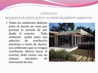 CAPITULO IX
REQUISITOS DE VENTILACION Y ACONDICIONAMIENTO AMBIENTAL
 Todos los ambientes deberán
tener al menos un vano que
permita la entrada de aire
desde el exterior. Todo
ambiente podrá tener una
solución de ventilación
mecánica a través de ductos.
Los ambientes que no tengan
ventilación directa hacia el
exterior, debe contar con un
sistema mecánico de
renovación de aire.
 
