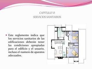 CAPITULO VI
SERVICIOS SANITARIOS
 Este reglamento indica que
los servicios sanitarios de las
edificaciones deberán tener
las condiciones apropiadas
para el edificio y el usuario,
incluso el numero de aparatos
adecuados.
 