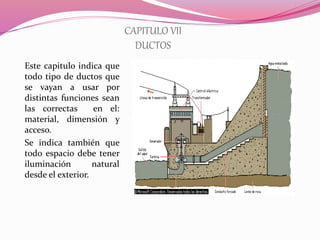 CAPITULO VII
DUCTOS
Este capitulo indica que
todo tipo de ductos que
se vayan a usar por
distintas funciones sean
las correctas en el:
material, dimensión y
acceso.
Se indica también que
todo espacio debe tener
iluminación natural
desde el exterior.
 
