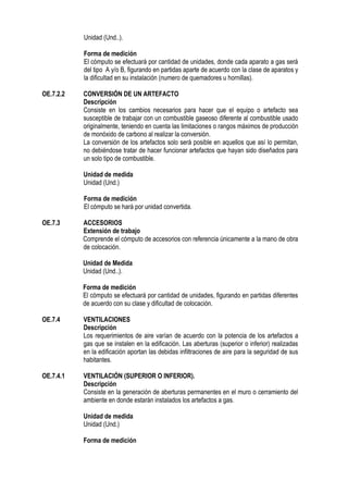Unidad (Und..).
Forma de medición
El cómputo se efectuará por cantidad de unidades, donde cada aparato a gas será
del tipo A y/o B, figurando en partidas aparte de acuerdo con la clase de aparatos y
la dificultad en su instalación (numero de quemadores u hornillas).
OE.7.2.2 CONVERSIÓN DE UN ARTEFACTO
Descripción
Consiste en los cambios necesarios para hacer que el equipo o artefacto sea
susceptible de trabajar con un combustible gaseoso diferente al combustible usado
originalmente, teniendo en cuenta las limitaciones o rangos máximos de producción
de monóxido de carbono al realizar la conversión.
La conversión de los artefactos solo será posible en aquellos que así lo permitan,
no debiéndose tratar de hacer funcionar artefactos que hayan sido diseñados para
un solo tipo de combustible.
Unidad de medida
Unidad (Und.)
Forma de medición
El cómputo se hará por unidad convertida.
OE.7.3 ACCESORIOS
Extensión de trabajo
Comprende el cómputo de accesorios con referencia únicamente a la mano de obra
de colocación.
Unidad de Medida
Unidad (Und..).
Forma de medición
El cómputo se efectuará por cantidad de unidades, figurando en partidas diferentes
de acuerdo con su clase y dificultad de colocación.
OE.7.4 VENTILACIONES
Descripción
Los requerimientos de aire varían de acuerdo con la potencia de los artefactos a
gas que se instalen en la edificación. Las aberturas (superior o inferior) realizadas
en la edificación aportan las debidas infiltraciones de aire para la seguridad de sus
habitantes.
OE.7.4.1 VENTILACIÓN (SUPERIOR O INFERIOR).
Descripción
Consiste en la generación de aberturas permanentes en el muro o cerramiento del
ambiente en donde estarán instalados los artefactos a gas.
Unidad de medida
Unidad (Und.)
Forma de medición
 