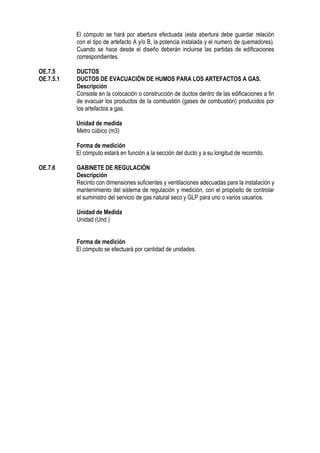 El cómputo se hará por abertura efectuada (esta abertura debe guardar relación
con el tipo de artefacto A y/o B, la potencia instalada y el numero de quemadores).
Cuando se hace desde el diseño deberán incluirse las partidas de edificaciones
correspondientes.
OE.7.5 DUCTOS
OE.7.5.1 DUCTOS DE EVACUACIÓN DE HUMOS PARA LOS ARTEFACTOS A GAS.
Descripción
Consiste en la colocación o construcción de ductos dentro de las edificaciones a fin
de evacuar los productos de la combustión (gases de combustión) producidos por
los artefactos a gas.
Unidad de medida
Metro cúbico (m3)
Forma de medición
El cómputo estará en función a la sección del ducto y a su longitud de recorrido.
OE.7.6 GABINETE DE REGULACIÓN
Descripción
Recinto con dimensiones suficientes y ventilaciones adecuadas para la instalación y
mantenimiento del sistema de regulación y medición, con el propósito de controlar
el suministro del servicio de gas natural seco y GLP para uno o varios usuarios.
Unidad de Medida
Unidad (Und.)
Forma de medición
El cómputo se efectuará por cantidad de unidades.
 