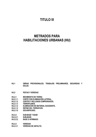 TITULO III
METRADOS PARA
HABILITACIONES URBANAS (HU)
HU.1 OBRAS PROVISIONALES, TRABAJOS PRELIMINARES, SEGURIDAD Y
SALUD.
HU.2 PISTAS Y VEREDAS
HU.2.1 MOVIMIENTO DE TIERRA
HU.2.1.1 CORTE CON ELIMINACIÓN LATERAL.
HU.2.1.2 CORTES Y RELLENOS COMPENSADOS.
HU.2.1.3 TERRAPLENES.
HU.2.1.4 ELIMINACIÓN DE MATERIAL EXCEDENTE.
HU.2.1.5 REFINE DEL TERRAPLÉN.
HU.2.1.6 ESCARIFICADO.
HU.2.2 SUB-BASE Y BASE
HU.2.2.1 SUB-BASE.
HU.2.2.2 BASE O AFIRMADO
HU.2.3 VEREDAS
HU.2.3.1 VEREDAS DE ASFALTO.
 