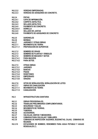 HU.2.3.2 VEREDAS EMPEDRADAS.
HU.2.3.3 VEREDAS DE ADOQUINES DE CONCRETO.
HU.2.4 PISTAS
HU.2.4.1 CAPA DE IMPRIMACIÓN.
HU.2.4.2 CARPETA ASFÁLTICA.
HU.2.4.3 SELLADO ASFÁLTICO.
HU.2.4.4 PAVIMENTO DE CONCRETO.
HU.2.4.4.1 DOWELLS
HU.2.4.5 SELLADO DE JUNTAS
HU.2.4.6 PAVIMENTO DE ADOQUINES DE CONCRETO
HU.2.5 SARDINELES
HU.2.6 BERMAS
HU.2.7 JARDINES Y OTRAS OBRAS
HU.2.7.1 MOVIMIENTO DE TIERRA
HU.2.7.1.1 PREPARACIÓN DE SUPERFICIE
HU.2.7.2 SEMBRÍO DE GRASS
HU.2.7.3 SEMBRÍO DE PLANTAS Y ÁRBOLES
HU.2.7.4 SEMBRÍO DE MACIZOS Y SETOS
HU.2.7.4.1 PARA MACIZOS
HU.2.7.4.2 PARA SETOS.
HU.2.7.5 OTRAS OBRAS
HU.2.7.5.1 JARDINES
HU.2.7.5.2 BANCAS
HU.2.7.5.3 POZAS
HU.2.7.5.4 ROSETONES
HU.2.7.5.5 EMPEDRADO
HU.2.7.5.6 GRADAS
HU.2.7.6 HITOS DE SEÑALIZACIÓN- SEÑALIZACIÓN DE LOTES
HU.2.7.7 OBRAS DE CANALIZACIÓN
HU.2.7.7.1 MOVIMIENTO DE TIERRA
HU.2.7.7.2 CANALIZACIÓN
HU.3 INFRAESTRUCTURA SANITARIA
HU.3.1 OBRAS PROVISIONALES.
HU.3.2 TRABAJOS PRELIMINARES COMPLEMENTARIOS.
HU.3.3 SEGURIDAD Y SALUD.
HU.3.4 MOVIMIENTO DE TIERRAS.
HU.3.5 TUBERÍAS.
HU.3.6 ACCESORIOS.
HU.3.7 VÁLVULAS, GRIFOS Y MEDIDORES.
HU.3.8 CÁMARAS PARA VÁLVULAS Y SIMILARES.
HU.3.9 CÁMARAS DE INSPECCIÓN: BUZONES, BUZONETAS, CAJAS, CÁMARAS DE
REUNIÓN.
HU.3.10 ESTACIONES DE BOMBEO, REBOMBEO PARA AGUA POTABLE Y AGUAS
RESIDUALES (*).
 
