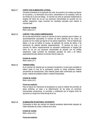 HU.2.1.1 CORTE CON ELIMINACIÓN LATERAL.
Consiste únicamente en la operación de corte, de acuerdo a los niveles que figuran
en los planos, y la eliminación de la tierra, colocándose en los costados, fuera de
los límites de la zona de trabajo. El volumen de corte se calculará multiplicando la
longitud del tramo de vía por sus secciones transversales de acuerdo con los
perfiles respectivos, luego sumando los resultados parciales para obtener el
volumen total.
Unidad de medida
Metro cúbico (m3.)
HU.2.1.2 CORTES Y RELLENOS COMPENSADOS.
Se da esta denominación cuando el volumen de tierra necesario para el relleno, es
aproximadamente equivalente al volumen de tierra obtenido de los cortes, de
acuerdo con los niveles que figuran en los planos respectivos. Para el material que
faltare o el que se hallare en exceso, se aplicarán las normas de relleno o de
eliminación de material sobrante respectivamente. El volumen de corte y el
volumen de relleno respectivamente se calcularán multiplicando la longitud del
tramo de vía por sus secciones transversales de acuerdo con los perfiles
respectivos, luego sumando los resultados parciales de corte y de relleno
separadamente para obtener el volumen total de cada uno.
Unidad de medida
Metro cúbico (m3.)
HU.2.1.3 TERRAPLENES.
Es el volumen de material que es necesario transportar a la obra para completar el
relleno hasta el nivel de la subrasante cuando no existe suficiente material
proveniente de excavaciones. Este material puede estar conformado por material
propio, material de préstamo lateral o material transportado.
Unidad de medida
Metro cúbico (m3.)
Forma de medición
Para el cálculo de volúmenes de terraplenes se usará el método del promedio de
áreas extremas, en base a la determinación de las áreas en secciones
transversales consecutivas, su promedio y multiplicado por la longitud entre las
secciones a lo largo de la línea del eje de la vía.
HU.2.1.4 ELIMINACIÓN DE MATERIAL EXCEDENTE.
Comprende el retiro del volumen de material excedente determinado después de
haber efectuado los cortes y rellenos de la obra.
Unidad de medida
Metro cúbico (m3.)
Forma de medición
 