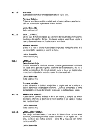 HU.2.2.1 SUB-BASE.
Sub-base es la estructura térrea de soporte situado bajo la base.
Forma de Medición
El área de la sub-base se obtiene multiplicando la longitud del tramo por el ancho
de la vía, indicando los espesores de acuerdo al diseño
Unidad de medida
Metro cuadrado (m2.)
HU.2.2.2 BASE O AFIRMADO
Es una capa de material especial que va encima de la sub-base para mejorar las
condiciones de soporte y drenaje. En algunos casos se prescinde de ejecutar la
base, y el pavimento se apoya directamente en la sub-base.
Forma de medición
El área de la base se obtiene multiplicando la longitud del tramo por el ancho de la
vía, indicando los espesores de acuerdo al diseño.
Unidad de medida
Metro cuadrado (m2.)
HU.2.3 VEREDAS
Extensión de trabajo.
Son vías destinadas al tránsito de peatones, ubicadas generalmente a los lados de
las pistas, en los parques y/o junto a paramento de las edificaciones, etc. En la
partida correspondiente del metrado deberán figurar el tipo y sus características
respectivas (resistencia del concreto, espesor, tipo de acabado, etc.).
Unidad de medida.
Metro cuadrado (m2).
Forma de medición.
El área de veredas se obtendrá multiplicando la longitud total por el ancho de la
sección transversal sin considerar el sardinel. La unidad comprenderá el refine,
compactación y nivelación del terraplén. Se separará en partidas (igual a pistas).
HU.2.3.1 VEREDAS DE ASFALTO.
Pueden ser de concreto asfáltico en frío o en caliente, y cumplirá las mismas
condiciones inherentes al diseño de la mezcla asfáltica de las capas de rodadura
para transito vehicular.
Unidad de medida.
Metro cuadrado (m2).
HU.2.3.2 VEREDAS EMPEDRADAS.
Este trabajo consiste en la ejecución de aceras de concreto simple, con un acabado
superficial, conformado por cantos rodados achatados: en un espesor de 2’’ o 5
cms., asentados con mortero cemento – arena 1:5 y fraguados, con mortero
cemento-arena 1:3.
Unidad de medida.
 
