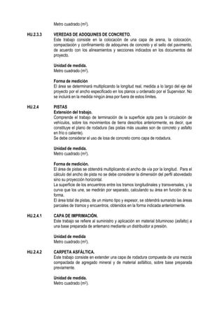 Metro cuadrado (m2).
HU.2.3.3 VEREDAS DE ADOQUINES DE CONCRETO.
Este trabajo consiste en la colocación de una capa de arena, la colocación,
compactación y confinamiento de adoquines de concreto y el sello del pavimento,
de acuerdo con los alineamientos y secciones indicados en los documentos del
proyecto.
Unidad de medida.
Metro cuadrado (m2).
Forma de medición
El área se determinará multiplicando la longitud real, medida a lo largo del eje del
proyecto por el ancho especificado en los planos u ordenado por el Supervisor. No
se incluirá en la medida ningún área por fuera de estos límites.
HU.2.4 PISTAS
Extensión del trabajo.
Comprende el trabajo de terminación de la superficie apta para la circulación de
vehículos, sobre los movimientos de tierra descritos anteriormente, es decir, que
constituye el plano de rodadura (las pistas más usuales son de concreto y asfalto
en frío o caliente).
Se debe considerar el uso de losa de concreto como capa de rodadura.
Unidad de medida.
Metro cuadrado (m2).
Forma de medición.
El área de pistas se obtendrá multiplicando el ancho de vía por la longitud. Para el
cálculo del ancho de pista no se debe considerar la dimensión del perfil abovedado
sino su proyección horizontal.
La superficie de los encuentros entre los tramos longitudinales y transversales, y la
curva que los une, se medirán por separado, calculando su área en función de su
forma.
El área total de pistas, de un mismo tipo y espesor, se obtendrá sumando las áreas
parciales de tramos y encuentros, obtenidos en la forma indicada anteriormente.
HU.2.4.1 CAPA DE IMPRIMACIÓN.
Este trabajo se refiere al suministro y aplicación en material bituminoso (asfalto) a
una base preparada de antemano mediante un distribuidor a presión.
Unidad de medida
Metro cuadrado (m2).
HU.2.4.2 CARPETA ASFÁLTICA.
Este trabajo consiste en extender una capa de rodadura compuesta de una mezcla
compactada de agregado mineral y de material asfáltico, sobre base preparada
previamente.
Unidad de medida.
Metro cuadrado (m2).
 