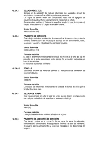 HU.2.4.3 SELLADO ASFÁLTICO.
Consiste en la aplicación de material bituminoso con agregados (arena) de
recudimiento a una superficie asfáltica previamente preparada.
Las capas de sellado deben ser compactadas, hasta que el agregado de
recubrimiento quede uniforme y completamente incorporado al asfalto.
Se separará en partidas: a) Tratamiento superficial simple; b) Losa de concreto; c)
carpeta asfáltica en frío; d) Carpeta asfáltica en caliente.
Unidad de medida.
Metro cuadrado (m2).
HU.2.4.4 PAVIMENTO DE CONCRETO.
Este trabajo consiste en la colocación de una superficie de rodadura de concreto de
cemento portland (con o sin refuerzo) de acuerdo con los alineamientos, cotas,
secciones y espesores indicados en los planos del proyecto.
Unidad de medida.
Metro cuadrado (m2).
Forma de medición
El área se determinará multiplicando la longitud real medida a lo largo del eje del
proyecto, por el ancho especificado en los planos. No se medirán cantidades por
fuera de estos límites.
Se indicara el espesor del pavimento
HU.2.4.4.1 DOWELLS
Son barras de unión de acero que permiten la interconexión de pavimentos de
concreto hidráulico.
Unidad de medida.
Metro (m)
Forma de medición
La longitud se determinará multiplicando la cantidad de barras de unión por la
longitud de una de ellas.
HU.2.4.5 SELLADO DE JUNTAS
Este trabajo consiste en sellar o tapar las juntas que se dejaron en el pavimento
con cualquier material otro de acuerdo a su necesidad o tipología.
Unidad de medida
Metro (m)
Forma de medición
La longitud se determinara midiendo la longitud de la junta.
HU.2.4.6 PAVIMENTO DE ADOQUINES DE CONCRETO
Este trabajo consiste en la colocación de una capa de arena, la colocación,
compactación y confinamiento de adoquines de concreto y el sello del pavimento,
de acuerdo con los alineamientos y secciones indicados en los documentos del
proyecto.
 