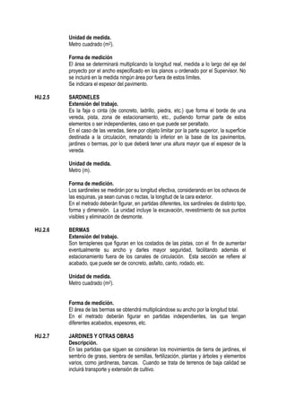 Unidad de medida.
Metro cuadrado (m2).
Forma de medición
El área se determinará multiplicando la longitud real, medida a lo largo del eje del
proyecto por el ancho especificado en los planos u ordenado por el Supervisor. No
se incluirá en la medida ningún área por fuera de estos límites.
Se indicara el espesor del pavimento.
HU.2.5 SARDINELES
Extensión del trabajo.
Es la faja o cinta (de concreto, ladrillo, piedra, etc.) que forma el borde de una
vereda, pista, zona de estacionamiento, etc., pudiendo formar parte de estos
elementos o ser independientes, caso en que puede ser peraltado.
En el caso de las veredas, tiene por objeto limitar por la parte superior, la superficie
destinada a la circulación, rematando la inferior en la base de los pavimentos,
jardines o bermas, por lo que deberá tener una altura mayor que el espesor de la
vereda.
Unidad de medida.
Metro (m).
Forma de medición.
Los sardineles se medirán por su longitud efectiva, considerando en los ochavos de
las esquinas, ya sean curvas o rectas, la longitud de la cara exterior.
En el metrado deberán figurar, en partidas diferentes, los sardineles de distinto tipo,
forma y dimensión. La unidad incluye la excavación, revestimiento de sus puntos
visibles y eliminación de desmonte.
HU.2.6 BERMAS
Extensión del trabajo.
Son terraplenes que figuran en los costados de las pistas, con el fin de aumentar
eventualmente su ancho y darles mayor seguridad, facilitando además el
estacionamiento fuera de los canales de circulación. Esta sección se refiere al
acabado, que puede ser de concreto, asfalto, canto, rodado, etc.
Unidad de medida.
Metro cuadrado (m2).
Forma de medición.
El área de las bermas se obtendrá multiplicándose su ancho por la longitud total.
En el metrado deberán figurar en partidas independientes, las que tengan
diferentes acabados, espesores, etc.
HU.2.7 JARDINES Y OTRAS OBRAS
Descripción.
En las partidas que siguen se consideran los movimientos de tierra de jardines, el
sembrío de grass, siembra de semillas, fertilización, plantas y árboles y elementos
varios, como jardineras, bancas. Cuando se trata de terrenos de baja calidad se
incluirá transporte y extensión de cultivo.
 