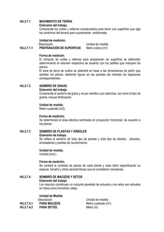 HU.2.7.1 MOVIMIENTO DE TIERRA
Extensión del trabajo.
Comprende los cortes y rellenos compensados para tener una superficie que siga
los contornos del terreno pero suavemente conformada.
Unidad de medición.
Descripción Unidad de medida
HU.2.7.1.1 PREPARACIÓN DE SUPERFICIE Metro cúbico (m3)
Forma de medición.
El cómputo de cortes y rellenos para preparación de superficie se obtendrán
determinando el volumen respectivo de acuerdo con los perfiles que marquen los
planos.
El área de tierra de cultivo se obtendrá en base a las dimensiones de jardín que
señalan los planos, debiendo figurar en las partidas del metrado los espesores
correspondientes.
HU.2.7.2 SEMBRÍO DE GRASS
Extensión del trabajo.
Comprende el sembrío de grass y es por semilla o por planchas, así como el tipo de
grama, incluye fertilización.
Unidad de medida.
Metro cuadrado (m2).
Forma de medición.
Se determinará el área efectiva sembrada en proyección horizontal, de acuerdo a
los planos.
HU.2.7.3 SEMBRÍO DE PLANTAS Y ÁRBOLES
Extensión de trabajo.
Se refiere al sembrío de todo tipo de plantas y todo tipo de árboles , arbustos,
enredaderas y plantas de recubrimiento.
Unidad de medida.
Unidad (Und.).
Forma de medición.
Se contará la cantidad de piezas de cada planta y cada árbol especificando su
especie, tamaño y otras características que se consideran necesarias.
HU.2.7.4 SEMBRÍO DE MACIZOS Y SETOS
Extensión del trabajo
Los macizos constituyen un conjunto apretado de arbustos y los setos son arbustos
en hilera como formando vallas.
Unidad de Medida
Descripción Unidad de medida
HU.2.7.4.1 PARA MACIZOS Metro cuadrado (m2)
HU.2.7.4.2 PARA SETOS. Metro (m)
 