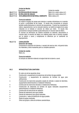 Unidad de Medida
Descripción Unidad de medida
HU.2.7.7.1.1 EN EXCAVACIÓN DE ZANJAS Metro (m) o metro cúbico (m3)
HU.2.7.7.1.2 EN RELLENO DE ZANJAS Metro (m) o metro cúbico (m3)
HU.2.7.7.1.3 EN ELIMINACIÓN DE MATERIAL SOBRANTE Metro cúbico (m3)
Forma de medición
Se medirá la longitud de zanjas para tuberías o canales indicándose en el metrado
el ancho y profundidad de las zanjas. Si resulta más conveniente el cómputo
también puede efectuarse en volumen de excavaciones. Cuando hay necesidad de
relleno, especialmente si se ha colocado tuberías, se medirá la longitud de la zanja
indicando en el metrado el volumen de relleno por metro. Si resulta más
conveniente el cómputo también puede efectuarse en volumen total de relleno.
El volumen de eliminación de material excedente se obtendrá, descontando al
volumen total, el volumen de relleno con material propio más el volumen ocupado
por la tubería o canal y multiplicando la diferencia por el coeficiente de
esponjamiento.
HU.2.7.7.2 CANALIZACIÓN
Extensión del trabajo
Comprende la colocación de tuberías, o vaciado del canal en sitio, incluyendo todos
los materiales y obras necesarias para su completa operación.
Unidad de medida
Metro (m).
Forma de medición
El cómputo se obtendrá midiendo la longitud total de la tubería o canal.
HU.3 INFRAESTRUCTURA SANITARIA
En cada una de las siguientes obras:
 Construcción y equipamiento de estaciones de bombeo de agua potable.
 Construcción y equipamiento de estaciones de bombeo de agua para
edificaciones.
 Construcción de reservorios apoyados (caseta de válvulas o caseta de rebombeo,
equipamiento electromecánico e instalación hidráulica)
 Construcción de reservorios elevados e instalaciones hidráulicas.
 Construcción de estaciones de bombeo de aguas residuales (equipamiento
electromecánico e instalación hidráulica).
 Construcción de estructuras de captación.
 Plantas de tratamiento para agua potable.
 Plantas de tratamiento para aguas residuales.
 Conducción y redes de distribución de agua potable.
 Redes de aguas residuales.
 Otros sub grupos u obras de similares características.
 