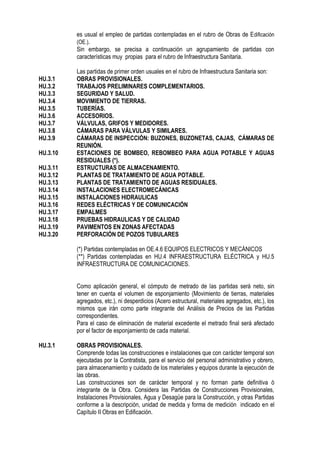 es usual el empleo de partidas contempladas en el rubro de Obras de Edificación
(OE.).
Sin embargo, se precisa a continuación un agrupamiento de partidas con
características muy propias para el rubro de Infraestructura Sanitaria.
Las partidas de primer orden usuales en el rubro de Infraestructura Sanitaria son:
HU.3.1 OBRAS PROVISIONALES.
HU.3.2 TRABAJOS PRELIMINARES COMPLEMENTARIOS.
HU.3.3 SEGURIDAD Y SALUD.
HU.3.4 MOVIMIENTO DE TIERRAS.
HU.3.5 TUBERÍAS.
HU.3.6 ACCESORIOS.
HU.3.7 VÁLVULAS, GRIFOS Y MEDIDORES.
HU.3.8 CÁMARAS PARA VÁLVULAS Y SIMILARES.
HU.3.9 CÁMARAS DE INSPECCIÓN: BUZONES, BUZONETAS, CAJAS, CÁMARAS DE
REUNIÓN.
HU.3.10 ESTACIONES DE BOMBEO, REBOMBEO PARA AGUA POTABLE Y AGUAS
RESIDUALES (*).
HU.3.11 ESTRUCTURAS DE ALMACENAMIENTO.
HU.3.12 PLANTAS DE TRATAMIENTO DE AGUA POTABLE.
HU.3.13 PLANTAS DE TRATAMIENTO DE AGUAS RESIDUALES.
HU.3.14 INSTALACIONES ELECTROMECÁNICAS
HU.3.15 INSTALACIONES HIDRAULICAS
HU.3.16 REDES ELÉCTRICAS Y DE COMUNICACIÓN
HU.3.17 EMPALMES
HU.3.18 PRUEBAS HIDRAULICAS Y DE CALIDAD
HU.3.19 PAVIMENTOS EN ZONAS AFECTADAS
HU.3.20 PERFORACIÓN DE POZOS TUBULARES
(*) Partidas contempladas en OE.4.6 EQUIPOS ELECTRICOS Y MECÁNICOS
(**) Partidas contempladas en HU.4 INFRAESTRUCTURA ELÉCTRICA y HU.5
INFRAESTRUCTURA DE COMUNICACIONES.
Como aplicación general, el cómputo de metrado de las partidas será neto, sin
tener en cuenta el volumen de esponjamiento (Movimiento de tierras, materiales
agregados, etc.), ni desperdicios (Acero estructural, materiales agregados, etc.), los
mismos que irán como parte integrante del Análisis de Precios de las Partidas
correspondientes.
Para el caso de eliminación de material excedente el metrado final será afectado
por el factor de esponjamiento de cada material.
HU.3.1 OBRAS PROVISIONALES.
Comprende todas las construcciones e instalaciones que con carácter temporal son
ejecutadas por la Contratista, para el servicio del personal administrativo y obrero,
para almacenamiento y cuidado de los materiales y equipos durante la ejecución de
las obras.
Las construcciones son de carácter temporal y no forman parte definitiva ó
integrante de la Obra. Considera las Partidas de Construcciones Provisionales,
Instalaciones Provisionales, Agua y Desagüe para la Construcción, y otras Partidas
conforme a la descripción, unidad de medida y forma de medición indicado en el
Capítulo II Obras en Edificación.
 