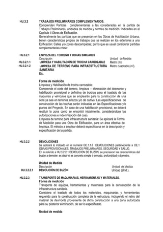 HU.3.2 TRABAJOS PRELIMINARES COMPLEMENTARIOS.
Comprenden Partidas complementarias a las consideradas en la partida de
Trabajos Preliminares, unidades de medida y normas de medición indicadas en el
Capítulo II Obras de Edificación.
Generalmente las partidas que se presentan en las Obras de Habilitación Urbana,
tienen características propias de trabajos que se realizan en los exteriores a una
Edificación: Calles y/o zonas descampadas; por lo que es usual considerar partidas
complementarias como:
HU.3.2.1 LIMPIEZA DEL TERRENO Y OBRAS SIMILARES
Descripción Unidad de Medida
HU.3.2.1.1 LIMPIEZA Y HABILITACIÓN DE TROCHA CARROZABLE Metro (m).
HU.3.2.1.2 LIMPIEZA DE TERRENO PARA INFRAESTRUCTURA
SANITARIA
Metro cuadrado (m2).
Etc.
Forma de medición
Limpieza y Habilitación de trocha carrozable:
Comprende el corte del terreno, limpieza – eliminación del desmonte y
habilitación provisional o definitiva de trochas para el traslado de las
maquinas y vehículos que se emplearán para la construcción de una
obra ya sea en terrenos eriazos y/o de cultivo. Las especificaciones de
construcción de las trochas serán indicadas en las Especificaciones y/o
planos del Proyecto. En caso de una habilitación provisional, se deberá
restituir la zona como se encontró inicialmente, considerándose las
autorizaciones e indemnización del caso.
Limpieza de terreno para infraestructura sanitaria: Se aplicará la Forma
de Medición para una Obra de Edificación, para un área efectiva de
limpieza. El método a emplear deberá especificarse en la descripción y
especificación de la partida.
HU.3.2.2 DEMOLICIONES
Se aplicará lo indicado en el numeral OE.1.1.6 DEMOLICIONES perteneciente a OE.1
OBRAS PROVISIONALES, TRABAJOS PRELIMINARES, SEGURIDAD Y SALUD.
En lo referido a HU.3.2.2.1 DEMOLICION DE BUZON, se precisaran las características del
buzón a demoler; es decir si es concreto simple ó armado, profundidad y diámetro.
Unidad de Medida
Descripción Unidad de Medida
HU.3.2.2.1 DEMOLICIÓN DE BUZÓN Unidad (Und.).
HU.3.2.3 TRANSPORTE DE MAQUINARIAS, HERRAMIENTAS Y MATERIALES.
Forma de medición
Transporte de equipos, herramientas y materiales para la construcción de la
infraestructura sanitaria.
Considera el traslado de todos los materiales, maquinarias y herramientas
requerido para la construcción completa de la estructura, incluyendo el retiro del
material de desmonte proveniente de dicha construcción a una zona autorizada
para su posterior eliminación, de ser lo especificado.
Unidad de medida
 