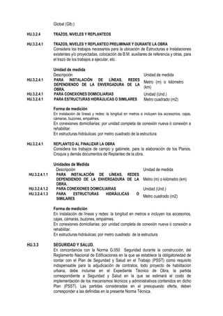 Global (Glb.)
HU.3.2.4 TRAZOS, NIVELES Y REPLANTEOS
HU.3.2.4.1 TRAZOS, NIVELES Y REPLANTEO PRELIMINAR Y DURANTE LA OBRA
Considera los trabajos necesarios para la ubicación de Estructuras e Instalaciones
existentes y/o proyectadas, colocación de B.M. auxiliares de referencia y otras, para
el trazo de los trabajos a ejecutar, etc.
Unidad de medida
Descripción Unidad de medida
HU.3.2.4.1 PARA INSTALACIÓN DE LÍNEAS, REDES
DEPENDIENDO DE LA ENVERGADURA DE LA
OBRA.
Metro (m) o kilómetro
(km)
HU.3.2.4.1 PARA CONEXIONES DOMICILIARIAS Unidad (Und.)
HU.3.2.4.1 PARA ESTRUCTURAS HIDRÁULICAS O SIMILARES Metro cuadrado (m2)
Forma de medición
En instalación de líneas y redes: la longitud en metros e incluyen los accesorios, cajas,
cámaras, buzones, empalmes.
En conexiones domiciliarias: por unidad completa de conexión nueva ó conexión a
rehabilitar.
En estructuras hidráulicas: por metro cuadrado de la estructura
HU.3.2.4.1 REPLANTEO AL FINALIZAR LA OBRA
Considera los trabajos de campo y gabinete, para la elaboración de los Planos,
Croquis y demás documentos de Replanteo de la obra.
Unidades de Medida
Descripción Unidad de medida
HU.3.2.4.1.1 PARA INSTALACIÓN DE LÍNEAS, REDES
DEPENDIENDO DE LA ENVERGADURA DE LA
OBRA.
Metro (m) o kilómetro (km)
HU.3.2.4.1.2 PARA CONEXIONES DOMICILIARIAS Unidad (Und.)
HU.3.2.4.1.3 PARA ESTRUCTURAS HIDRÁULICAS O
SIMILARES
Metro cuadrado (m2)
Forma de medición
En instalación de líneas y redes: la longitud en metros e incluyen los accesorios,
cajas, cámaras, buzones, empalmes.
En conexiones domiciliarias: por unidad completa de conexión nueva ó conexión a
rehabilitar.
En estructuras hidráulicas: por metro cuadrado de la estructura
HU.3.3 SEGURIDAD Y SALUD.
En concordancia con la Norma G.050 Seguridad durante la construcción, del
Reglamento Nacional de Edificaciones en la que se establece la obligatoriedad de
contar con el Plan de Seguridad y Salud en el Trabajo (PSST) como requisito
indispensable para la adjudicación de contratos, todo proyecto de habilitación
urbana, debe incluirse en el Expediente Técnico de Obra, la partida
correspondiente a Seguridad y Salud en la que se estimará el costo de
implementación de los mecanismos técnicos y administrativos contenidos en dicho
Plan (PSST). Las partidas consideradas en el presupuesto oferta, deben
corresponder a las definidas en la presente Norma Técnica.
 
