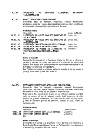 HU.3.3.1 PROTECCIÓN DE SERVICIOS EXISTENTES, ENTIBADOS,
TABLAESTACADOS
HU.3.3.1.1 PROTECCIÓN DE SERVICIOS EXISTENTES.
Comprende todos los materiales, maquinarias, personal, herramientas,
protecciones colectivas y equipos de protección personal, que deben ser utilizados
en los servicios existentes ubicados en el trazo del Proyecto.
Unidad de medida
Descripción Unidad de Medida
HU.3.3.1.1.1 PROTECCIÓN EN CRUCE CON RED EXISTENTE DE
AGUA POTABLE
Unidad (Und.)
HU.3.3.1.1.2 PROTECCIÓN EN CRUCE CON RED EXISTENTE DE
ALCANTARILLADO
Unidad (Und.)
HU.3.3.1.1.3 PROTECCIÓN EN CRUCE CON CABLES ELÉCTRICOS Unidad (Und.)
HU.3.3.1.1.4 PROTECCIÓN EN CRUCE CON VÍA FÉRREA Unidad (Und.)
HU.3.3.1.1.5 PROTECCIÓN DE POSTES DE ALUMBRADO Y/O
TELEFÓNICOS UBICADOS CERCA AL TRAZO
Unidad (Und.)
Etc.
Forma de medición
Comprenden lo requerido en el Expediente Técnico de Obra en lo referente a
personal y recursos disponibles para ejecutar dicha actividad, los mismos que
deberán estar sujetos a las coordinaciones con las Empresas Prestadoras de los
Servicios y Gobierno Local correspondiente.
Las Partidas expresadas en unidades, varían de acuerdo al tipo de servicio a
proteger; líneas, redes, postes, línea férrea, etc.
ç
HU.3.3.1.2 PROTECCIÓN EN CRUCES DE CANALES DE REGADÍO, RÍOS.
Comprende todos los materiales, maquinarias, personal, herramientas,
protecciones colectivas y equipos de protección personal, que deben ser utilizados
en el cruce de líneas, redes, etc. en Canales de Regadío ó Ríos.
Entre ellos se debe considerar, sin llegar a ser una limitación: casco de seguridad,
gafas de acuerdo al tipo de actividad, escudo facial, protectores de oído,
respiradores, guantes, botines/botas con puntera de acero, arnés de cuerpo entero
y línea de enganche, prendas de protección, bombas de agua, sistema de
iluminación, etc.
Unidad de medida
Descripción Unidad de Medida
HU.3.3.1.2.1 PROTECCIÓN EN CRUCE CON CANALES DE RIEGO Unidad (Und.)
HU.3.3.1.2.2 PROTECCIÓN EN CRUCE CON RÍO Unidad (Und.)
Etc.
Forma de medición
Comprenden lo requerido en el Expediente Técnico de Obra en lo referente a la
Especificación Técnica y Análisis de Precios. Las Partidas podrán variar de acuerdo
a la magnitud y complejidad del cruce a realizar.
 