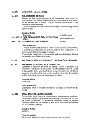 HU.3.3.1.3 ENTIBADOS Y TABLAESTACADOS.
HU.3.3.1.3.1 TABLAESTACADO CONTÍNUO
Refiere a las obras de apuntalamiento de las excavaciones, zanjas, pozos, etc.
cuando el terreno por falta de estabilidad ofrece grandes riesgos de deslizamiento
sea en condición seca o húmeda. Este tipo de protección considera la cara
completa del terreno a proteger.
La partida comprende todos los insumos necesarios para la construcción y retiro de
los tablestacados.
Unidad de Medida
Descripción Unidad de medida
HU.3.3.1.3.1.1 PARA EXCAVACIONES PARA ESTRUCTURAS,
POZOS
Metro cuadrado (m2)
HU.3.3.1.3.1.2 PARA EXCAVACIONES DE ZANJAS. Metro (m)
Forma de medición
El cómputo de tablestacado o entibado continuo en excavaciones para estructuras,
se obtendrá calculando el área neta protegida, deducida de la multiplicación de la
altura necesaria del tablestacado por su longitud.
El cómputo por metro lineal de zanja involucra las 2 caras de la zanja, debiendo
precisarse las profundidades de las zanjas.
HU.3.3.2 MANTENIMIENTO DEL SERVICIO DURANTE LA EJECUCIÓN DE LAS OBRAS
HU.3.3.2.1 MANTENIMIENTO DEL SERVICIO DE AGUA POTABLE.
Comprende la instalación provisional de tuberías, válvulas y accesorios que
empalmaran a las conexiones domiciliarias, con la finalidad de mantener el servicio
de agua potable de los usuarios afectados. Incluye el empalme de esta tubería
provisional a la red existente que permitirá mantener el servicio. Se considera
también el retiro de la misma una vez culminado los trabajos.
Unidad de Medida
Unidad (Und.).
Forma de medición
Se computará el total de conexiones domiciliarias que reciben el mantenimiento del
servicio.
HU.3.3.2.2 DESVÍO DE RED DE AGUAS RESIDUALES.
Comprende los gastos de colocar provisionalmente las tuberías que empalmaran
los tramos de colectores que se encuentran en servicio y que dejaran de funcionar
por motivos de reemplazo por encontrarse deteriorados, cambio de diámetro,
cambio de material, etc. Se considera el retiro de las instalaciones provisionales
una vez culminado los trabajos.
Unidad de Medida
Metro (m).
Forma de medición
Se computará la longitud en metros de los tramos de tubería provisional.
 