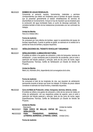 HU.3.3.2.3 BOMBEO DE AGUAS RESIDUALES.
Comprende el personal, equipos, herramientas, materiales y permisos
correspondientes que deben ser empleados para el bombeo de aguas residuales,
que se presentan generalmente al realizar rehabilitaciones de servicios de
alcantarillado en funcionamiento. Incluye la línea de impulsión que se empleará para
la conducción del agua bombeada hasta un punto de descarga autorizado. Se
considera también el retiro de las instalaciones provisionales una vez culminado los
trabajos.
Unidad de Medida
Hora (h) ó Global (Glb.)
Forma de medición
Se computará por hora efectiva de bombeo, según la característica del equipo de
bombeo especificado. Cuando la partida es global, se estimará en el análisis de la
partida las horas de bombeo y equipos requeridos.
HU.3.3.3 SEÑALIZACIONES DEL TRÁNSITO VEHICULAR Y SEGURIDAD
HU.3.3.3.1 SEÑALIZACIONES, ILUMINACIÓN NOCTURNA.
El análisis se refiere a los gastos de colocación y retiro de tranqueras, barreras de
señalización y luces necesarias para la prevención de accidentes, para el corte o
restricción del tránsito peatonal y vehicular, tanto de día como de noche, según
Especificaciones Técnicas, Cartilla de Señalización y/o Estudio de tránsito del
Proyecto.
Unidad de Medida
Metro (m), Kilómetro (Km), dependiendo de la envergadura de la obra.
Forma de medición
Se computará el total de las longitudes de vías, que requieren de señalización
permanente durante el tiempo que duren los trabajos. El Análisis de precio deberá
considerar el estimado de horas-hombre y materiales requeridos.
HU.3.3.3.2 Cerco de Malla de Protección, cintas, tranqueras, barreras, letreros, conos.
El análisis se refiere a los gastos de colocación y retiro de los cercos de mallas y/o
cintas de señalización, con sus respectivos postes de sujeción, para el corte o
restricción del tránsito peatonal y vehicular, tanto de día como de noche, según
Especificaciones Técnicas, Cartilla de Señalización y/o Estudio de tránsito del
Proyecto.
Unidad de Medida
Descripción Unidad de medida
HU.3.3.3.2.1 PARA CERCO DE MALLAS, CINTAS DE
SEÑALIZACIÓN
Metro (m)
HU.3.3.3.2.2 PARA TRANQUERAS, BARRERAS,
LETREROS, BARRERAS, LETREROS, CONOS. Unidad (Und.)
Forma de medición
 
