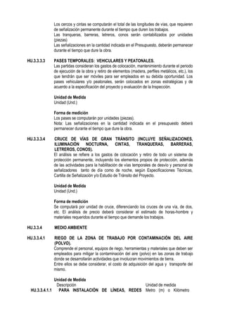 Los cercos y cintas se computarán el total de las longitudes de vías, que requieren
de señalización permanente durante el tiempo que duren los trabajos.
Las tranqueras, barreras, letreros, conos serán contabilizados por unidades
(piezas)
Las señalizaciones en la cantidad indicada en el Presupuesto, deberán permanecer
durante el tiempo que dure la obra.
HU.3.3.3.3 PASES TEMPORALES: VEHICULARES Y PEATONALES.
Las partidas consideran los gastos de colocación, mantenimiento durante el periodo
de ejecución de la obra y retiro de elementos (madera, perfiles metálicos, etc.), los
que tendrán que ser móviles para ser empleados en su debida oportunidad. Los
pases vehiculares y/o peatonales, serán colocados en zonas estratégicas y de
acuerdo a la especificación del proyecto y evaluación de la Inspección.
Unidad de Medida
Unidad (Und.)
Forma de medición
Los pases se computarán por unidades (piezas).
Nota: Las señalizaciones en la cantidad indicada en el presupuesto deberá
permanecer durante el tiempo que dure la obra.
HU.3.3.3.4 CRUCE DE VÍAS DE GRAN TRÁNSITO (INCLUYE SEÑALIZACIONES,
ILUMINACIÓN NOCTURNA, CINTAS, TRANQUERAS, BARRERAS,
LETREROS, CONOS).
El análisis se refiere a los gastos de colocación y retiro de todo un sistema de
protección permanente, incluyendo los elementos propios de protección, además
de las actividades para la habilitación de vías temporales de desvío y personal de
señalizadores tanto de día como de noche, según Especificaciones Técnicas,
Cartilla de Señalización y/o Estudio de Tránsito del Proyecto.
Unidad de Medida
Unidad (Und.)
Forma de medición
Se computará por unidad de cruce, diferenciando los cruces de una vía, de dos,
etc. El análisis de precio deberá considerar el estimado de horas-hombre y
materiales requeridos durante el tiempo que demande los trabajos.
HU.3.3.4 MEDIO AMBIENTE
HU.3.3.4.1 RIEGO DE LA ZONA DE TRABAJO POR CONTAMINACIÓN DEL AIRE
(POLVO).
Comprende el personal, equipos de riego, herramientas y materiales que deben ser
empleados para mitigar la contaminación del aire (polvo) en las zonas de trabajo
donde se desarrollarán actividades que involucran movimientos de tierra.
Entre ellos se debe considerar, el costo de adquisición del agua y transporte del
mismo.
Unidad de Medida
Descripción Unidad de medida
HU.3.3.4.1.1 PARA INSTALACIÓN DE LÍNEAS, REDES Metro (m) o Kilómetro
 