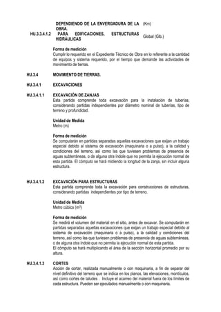 DEPENDIENDO DE LA ENVERGADURA DE LA
OBRA.
(Km)
HU.3.3.4.1.2 PARA EDIFICACIONES, ESTRUCTURAS
HIDRÁULICAS
Global (Glb.)
Forma de medición
Cumplir lo requerido en el Expediente Técnico de Obra en lo referente a la cantidad
de equipos y sistema requerido, por el tiempo que demande las actividades de
movimiento de tierras.
HU.3.4 MOVIMIENTO DE TIERRAS.
HU.3.4.1 EXCAVACIONES
HU.3.4.1.1 EXCAVACIÓN DE ZANJAS
Esta partida comprende toda excavación para la instalación de tuberías,
considerando partidas independientes por diámetro nominal de tuberías, tipo de
terreno y profundidad.
Unidad de Medida
Metro (m)
Forma de medición
Se computarán en partidas separadas aquellas excavaciones que exijan un trabajo
especial debido al sistema de excavación (maquinaria o a pulso), a la calidad y
condiciones del terreno, así como las que tuviesen problemas de presencia de
aguas subterráneas, o de alguna otra índole que no permita la ejecución normal de
esta partida. El cómputo se hará midiendo la longitud de la zanja, sin incluir alguna
estructura.
HU.3.4.1.2 EXCAVACIÓN PARA ESTRUCTURAS
Esta partida comprende toda la excavación para construcciones de estructuras,
considerando partidas independientes por tipo de terreno.
Unidad de Medida
Metro cúbico (m3)
Forma de medición
Se medirá el volumen del material en el sitio, antes de excavar. Se computarán en
partidas separadas aquellas excavaciones que exijan un trabajo especial debido al
sistema de excavación (maquinaria o a pulso), a la calidad y condiciones del
terreno, así como las que tuviesen problemas de presencia de aguas subterráneas,
o de alguna otra índole que no permita la ejecución normal de esta partida.
El cómputo se hará multiplicando el área de la sección horizontal promedio por su
altura.
HU.3.4.1.3 CORTES
Acción de cortar, realizada manualmente o con maquinaria, a fin de separar del
nivel definitivo del terreno que se indica en los planos, las elevaciones, montículos,
así como cortes de taludes . Incluye el acarreo del material fuera de los límites de
cada estructura. Pueden ser ejecutados manualmente o con maquinaria.
 