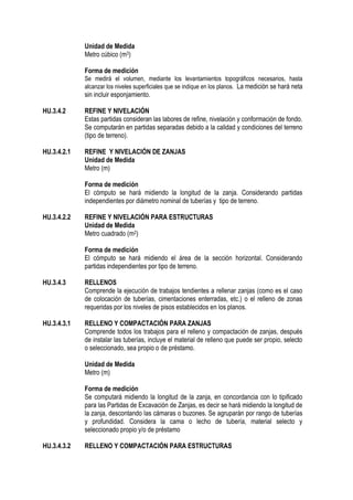 Unidad de Medida
Metro cúbico (m3)
Forma de medición
Se medirá el volumen, mediante los levantamientos topográficos necesarios, hasta
alcanzar los niveles superficiales que se indique en los planos. La medición se hará neta
sin incluir esponjamiento.
HU.3.4.2 REFINE Y NIVELACIÓN
Estas partidas consideran las labores de refine, nivelación y conformación de fondo.
Se computarán en partidas separadas debido a la calidad y condiciones del terreno
(tipo de terreno).
HU.3.4.2.1 REFINE Y NIVELACIÓN DE ZANJAS
Unidad de Medida
Metro (m)
Forma de medición
El cómputo se hará midiendo la longitud de la zanja. Considerando partidas
independientes por diámetro nominal de tuberías y tipo de terreno.
HU.3.4.2.2 REFINE Y NIVELACIÓN PARA ESTRUCTURAS
Unidad de Medida
Metro cuadrado (m2)
Forma de medición
El cómputo se hará midiendo el área de la sección horizontal. Considerando
partidas independientes por tipo de terreno.
HU.3.4.3 RELLENOS
Comprende la ejecución de trabajos tendientes a rellenar zanjas (como es el caso
de colocación de tuberías, cimentaciones enterradas, etc.) o el relleno de zonas
requeridas por los niveles de pisos establecidos en los planos.
HU.3.4.3.1 RELLENO Y COMPACTACIÓN PARA ZANJAS
Comprende todos los trabajos para el relleno y compactación de zanjas, después
de instalar las tuberías, incluye el material de relleno que puede ser propio, selecto
o seleccionado, sea propio o de préstamo.
Unidad de Medida
Metro (m)
Forma de medición
Se computará midiendo la longitud de la zanja, en concordancia con lo tipificado
para las Partidas de Excavación de Zanjas, es decir se hará midiendo la longitud de
la zanja, descontando las cámaras o buzones. Se agruparán por rango de tuberías
y profundidad. Considera la cama o lecho de tubería, material selecto y
seleccionado propio y/o de préstamo
HU.3.4.3.2 RELLENO Y COMPACTACIÓN PARA ESTRUCTURAS
 