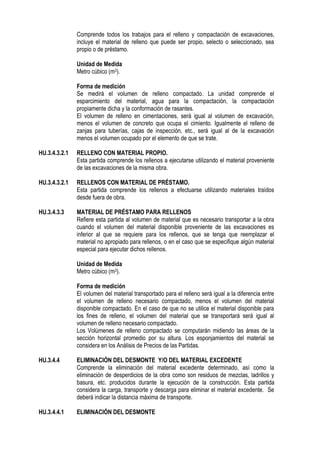 Comprende todos los trabajos para el relleno y compactación de excavaciones,
incluye el material de relleno que puede ser propio, selecto o seleccionado, sea
propio o de préstamo.
Unidad de Medida
Metro cúbico (m3).
Forma de medición
Se medirá el volumen de relleno compactado. La unidad comprende el
esparcimiento del material, agua para la compactación, la compactación
propiamente dicha y la conformación de rasantes.
El volumen de relleno en cimentaciones, será igual al volumen de excavación,
menos el volumen de concreto que ocupa el cimiento. Igualmente el relleno de
zanjas para tuberías, cajas de inspección, etc., será igual al de la excavación
menos el volumen ocupado por el elemento de que se trate.
HU.3.4.3.2.1 RELLENO CON MATERIAL PROPIO.
Esta partida comprende los rellenos a ejecutarse utilizando el material proveniente
de las excavaciones de la misma obra.
HU.3.4.3.2.1 RELLENOS CON MATERIAL DE PRÉSTAMO.
Esta partida comprende los rellenos a efectuarse utilizando materiales traídos
desde fuera de obra.
HU.3.4.3.3 MATERIAL DE PRÉSTAMO PARA RELLENOS
Refiere esta partida al volumen de material que es necesario transportar a la obra
cuando el volumen del material disponible proveniente de las excavaciones es
inferior al que se requiere para los rellenos, que se tenga que reemplazar el
material no apropiado para rellenos, o en el caso que se especifique algún material
especial para ejecutar dichos rellenos.
Unidad de Medida
Metro cúbico (m3).
Forma de medición
El volumen del material transportado para el relleno será igual a la diferencia entre
el volumen de relleno necesario compactado, menos el volumen del material
disponible compactado. En el caso de que no se utilice el material disponible para
los fines de relleno, el volumen del material que se transportará será igual al
volumen de relleno necesario compactado.
Los Volúmenes de relleno compactado se computarán midiendo las áreas de la
sección horizontal promedio por su altura. Los esponjamientos del material se
considera en los Análisis de Precios de las Partidas.
HU.3.4.4 ELIMINACIÓN DEL DESMONTE Y/O DEL MATERIAL EXCEDENTE
Comprende la eliminación del material excedente determinado, así como la
eliminación de desperdicios de la obra como son residuos de mezclas, ladrillos y
basura, etc. producidos durante la ejecución de la construcción. Esta partida
considera la carga, transporte y descarga para eliminar el material excedente. Se
deberá indicar la distancia máxima de transporte.
HU.3.4.4.1 ELIMINACIÓN DEL DESMONTE
 