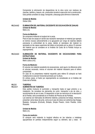Comprende la eliminación de desperdicios de la obra como son residuos de
mezclas, ladrillos y basura, etc. producidos durante la ejecución de la construcción.
Esta partida considera la carga, transporte y descarga para eliminar el desmonte
Unidad de Medida
Global (Glb)
HU.3.4.4.2 ELIMINACIÓN DEL MATERIAL EXCEDENTE DE EXCAVACIÓN DE ZANJAS
Unidad de Medida
Metro (m).
Forma de Medición
Se computará midiendo la longitud de la zanja.
Para el caso de zanjas en donde sea necesario reemplazar el material (por ejemplo
en terreno rocoso) adicionalmente a la agrupación por rango de tuberías deberá
precisarse la profundidad de la zanja, debido al reemplazo del material no
apropiado en las capas superiores del relleno al promedio por su altura. El volumen
del material que se considere en al Análisis de Costo de la Partida incluye su
esponjamiento.
HU.3.4.4.3 ELIMINACIÓN DE MATERIAL EXCEDENTE DE EXCAVACIONES PARA
ESTRUCTURAS
Unidad de Medida
Metro cúbico (m3).
Forma de Medición
El volumen de material excedente de excavaciones, será igual a la diferencia entre
el volumen excavado, menos el volumen del material necesario para el relleno
compactado.
En caso de no presentarse material requerido para relleno El cómputo se hará
multiplicando la sección horizontal promedio por la altura.
En ambos casos, el factor por esponjamiento es considerado en el Análisis del
Costo de la Partida.
HU.3.5 TUBERÍAS.
HU.3.5.1 SUMINISTRO DE TUBERÍAS
Esta partida involucra el suministro y transporte hasta el lugar próximo a su
instalación. Se considera los elementos de unión, transporte a pie de obra, y
recubrimientos de ser el caso. El desperdicio si bien se menciona en la descripción
de la Partida, será considerado en el Análisis de Precios de las Partidas.
Las tuberías son fabricados de diferente material y presiones de trabajo. Asimismo,
presentan varios tipos de junta, como es el caso de tubos con extremos tipo Espiga,
Biselado, Campana (Enchufe), Bridado, Simple Presión, Unión Flexible, Unión
Roscada.
Unidad de Medida
Metro (m).
Forma de medición
El cómputo será midiendo la longitud efectiva en las tuberías a instalarse
agrupándose en partidas independientes según su diámetro, tipo y clase. El
 