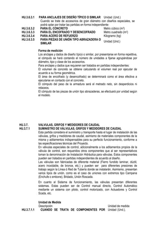 HU.3.6.3.1 PARA ANCLAJES DE DISEÑO TÍPICO O SIMILAR Unidad (Und.)
Cuando se trate de accesorios de gran diámetro con diseños especiales, se
podrá optar por tratar las partidas en forma independiente:
HU.3.6.3.2 PARA EL CONCRETO Metro cúbico (m3)
HU.3.6.3.3 PARA EL ENCOFRADO Y DESENCOFRADO Metro cuadrado (m2)
HU.3.6.3.4 PARA ACERO DE REFUERZO Kilogramo (kg)
HU.3.6.3.5 PARA PIEZAS DE UNIÓN TIPO ABRAZADERA O
SIMILAR
Unidad (Und.)
Forma de medición
Los anclajes y dados de diseño típico o similar, por presentarse en forma repetitiva,
el cómputo se hará contando el número de unidades a fijarse agrupándose por
diámetro, tipo y clase de los accesorios.
Para anclajes y dados que requieren ser tratados en partidas independientes:
El volumen de concreto se obtiene calculando el volumen real por ejecutar de
acuerdo a su forma geométrica.
El área de encofrado (y desencofrado) se determinará como el área efectiva a
ejecutarse en contacto con el concreto.
El cómputo del peso de la armadura será el metrado neto, sin desperdicios ni
retaceos.
El cómputo de las piezas de unión tipo abrazaderas, se efectuará por unidad según
el modelo.
HU.3.7. VALVULAS, GRIFOS Y MEDIDORES DE CAUDAL
HU.3.7.1 SUMINISTRO DE VÁLVULAS, GRIFOS Y MEDIDORES DE CAUDAL
Esta partida considera el suministro y transporte hasta el lugar de instalación de las
válvulas, grifos y medidores de caudal, asimismo de materiales componentes de la
misma y aditamentos indispensables para su perfecto funcionamiento, conforme a
las especificaciones técnicas del Proyecto.
En válvulas especiales de control, adicionalmente a los aditamentos propios de la
válvula de control, son requeridos otros componentes que al ser representativos
toman la denominación de Instalación Hidráulica para válvulas. Estos componentes
pueden ser tratados en partidas independientes de acuerdo al diseño.
Las válvulas son fabricadas de diferente material (Fierro fundido laminar, dúctil,
acero inoxidable, de bronce, etc.) y pueden ser para diferentes presiones de
trabajo según la Línea ó Red de Tubería donde se instalarán. Asimismo, presentan
varios tipos de unión, como es el caso de uniones con extremos tipo Campana
(Enchufe o embone), Bridado, Unión Roscada.
En cuanto al Sistema de funcionamiento, las válvulas presentan diferentes
sistemas. Estas pueden ser de Control manual directo, Control Automático
mediante un sistema con piloto, control motorizado, con Actuadores y Control
Scada, etc.
Unidad de Medida
Descripción Unidad de medida
HU.3.7.1.1 CUANDO SE TRATA DE COMPONENTES POR Unidad (Und.),
 