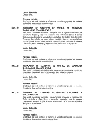 Unidad de Medida
Unidad (Und.)
Forma de medición
El cómputo se hará contando el número de unidades agrupadas por conexión
domiciliaria, de acuerdo al diámetro y tipo.
HU.3.7.5.3 SUMINISTRO DE ELEMENTOS DE CONTROL DE CONEXIONES
DOMICILIARIAS DE AGUA POTABLE
Esta partida considera el suministro y transporte hasta el lugar de su instalación, de
las válvulas de paso y accesorios necesarios para conformar la Batería de Control
de la conexión domiciliaria, ubicada dentro de la Caja del Medidor de la Conexión.
Considera las válvulas de paso, niples transición, tuercas, empaquetaduras,
uniones presión – rosca y todo elemento necesario para el control de la Conexión
Domiciliaria, de los diámetros y especificaciones establecidas en el proyecto.
Unidad de Medida
Unidad (Und.)
Forma de medición
El cómputo se hará contando el número de unidades agrupadas por conexión
domiciliaria, de acuerdo al diámetro y tipo.
HU.3.7.5.4 INSTALACIÓN DE ELEMENTOS DE CONTROL DE CONEXIONES
DOMICILIARIAS DE AGUA POTABLE
Esta partida considera la instalación de los elementos de control de la conexión. La
prueba esta considerada en la prueba integral de la conexión completa.
Unidad de Medida
Unidad (Und.)
Forma de medición
El cómputo se hará contando el número de unidades agrupadas por conexión
domiciliaria, de acuerdo al diámetro y tipo.
HU.3.7.5.5 SUMINISTRO DE ELEMENTOS DE CONEXIÓN DOMICILIARIA DE
ALCANTARILLADO
Esta partida considera el suministro y transporte hasta el lugar de su instalación, del
Codo cachimba ó Codo Block y elementos necesarios para la conexión
(sujetadores, anclajes, etc.) de la red de alcantarillado con la tubería colectora de
desagüe de la edificación.
Unidad de Medida
Unidad (Und.)
Forma de medición
El cómputo se hará contando el número de unidades agrupadas por conexión
domiciliaria, de acuerdo al diámetro, tipo y clase.
 