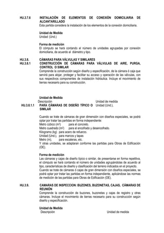HU.3.7.6 INSTALACIÓN DE ELEMENTOS DE CONEXIÓN DOMICILIARIA DE
ALCANTARILLADO
Esta partida considera la instalación de los elementos de la conexión domiciliaria.
Unidad de Medida
Unidad (Und.)
Forma de medición
El cómputo se hará contando el número de unidades agrupadas por conexión
domiciliaria, de acuerdo al diámetro y tipo.
HU.3.8. CÁMARAS PARA VÁLVULAS Y SIMILARES
HU.3.8.1 CONSTRUCCIÓN DE CÁMARAS PARA VÁLVULAS DE AIRE, PURGA,
CONTROL O SIMILAR
Comprende la construcción según diseño y especificación, de la cámara ó caja que
servirá para alojar, proteger y facilitar su acceso y operación de las válvulas, con
sus respectivos componentes de instalación hidráulica. Incluye el movimiento de
tierras necesario para su construcción.
Unidad de Medida
Descripción Unidad de medida
HU.3.8.1.1 PARA CÁMARAS DE DISEÑO TÍPICO O
SIMILAR
Unidad (Und.),
Cuando se trate de cámaras de gran dimensión con diseños especiales, se podrá
optar por tratar las partidas en forma independiente:
Metro cúbico (m3) para el concreto.
Metro cuadrado (m2) para el encofrado y desencofrado.
Kilogramo (kg) para acero de refuerzo.
Unidad (Und.), para marcos y tapas
Metro (m), para escaleras, etc.
Y otras unidades, se adaptaran conforme las partidas para Obras de Edificación
(OE).
Forma de medición
Las cámaras y cajas de diseño típico o similar, de presentarse en forma repetitiva,
el cómputo se hará contando el número de unidades agrupándolas de acuerdo al
tipo, características de diseño y clasificación del terreno indicados en el proyecto.
Cuando se trate de cámaras ó cajas de gran dimensión con diseños especiales, se
podrá optar por tratar las partidas en forma independiente, aplicándose las normas
de medición de las partidas para Obras de Edificación (OE).
HU.3.9. CAMARAS DE INSPECCION: BUZONES, BUZONETAS, CAJAS, CÁMARAS DE
REUNIÓN
Comprende la construcción de buzones, buzonetas y cajas de registro y otras
cámaras. Incluye el movimiento de tierras necesario para su construcción según
diseño y especificación.
Unidad de Medida
Descripción Unidad de medida
 
